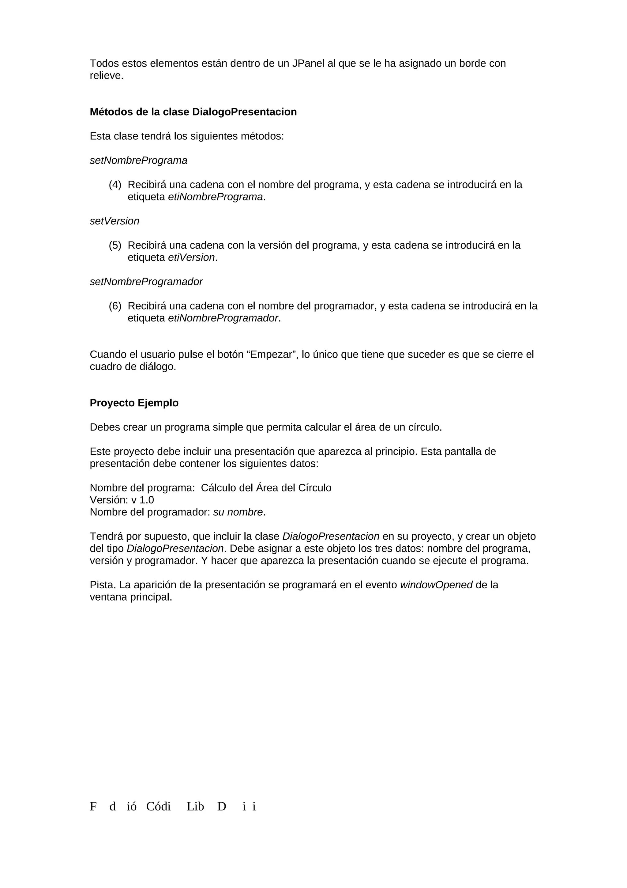 Todos estos elementos están dentro de un JPanel al que se le ha asignado un borde con
relieve.
Métodos de la clase DialogoPresentacion
Esta clase tendrá los siguientes métodos:
setNombrePrograma
(4) Recibirá una cadena con el nombre del programa, y esta cadena se introducirá en la
etiqueta etiNombrePrograma.
setVersion
(5) Recibirá una cadena con la versión del programa, y esta cadena se introducirá en la
etiqueta etiVersion.
setNombreProgramador
(6) Recibirá una cadena con el nombre del programador, y esta cadena se introducirá en la
etiqueta etiNombreProgramador.
Cuando el usuario pulse el botón “Empezar”, lo único que tiene que suceder es que se cierre el
cuadro de diálogo.
Proyecto Ejemplo
Debes crear un programa simple que permita calcular el área de un círculo.
Este proyecto debe incluir una presentación que aparezca al principio. Esta pantalla de
presentación debe contener los siguientes datos:
Nombre del programa: Cálculo del Área del Círculo
Versión: v 1.0
Nombre del programador: su nombre.
Tendrá por supuesto, que incluir la clase DialogoPresentacion en su proyecto, y crear un objeto
del tipo DialogoPresentacion. Debe asignar a este objeto los tres datos: nombre del programa,
versión y programador. Y hacer que aparezca la presentación cuando se ejecute el programa.
Pista. La aparición de la presentación se programará en el evento windowOpened de la
ventana principal.
F d ió Códi Lib D i i
 