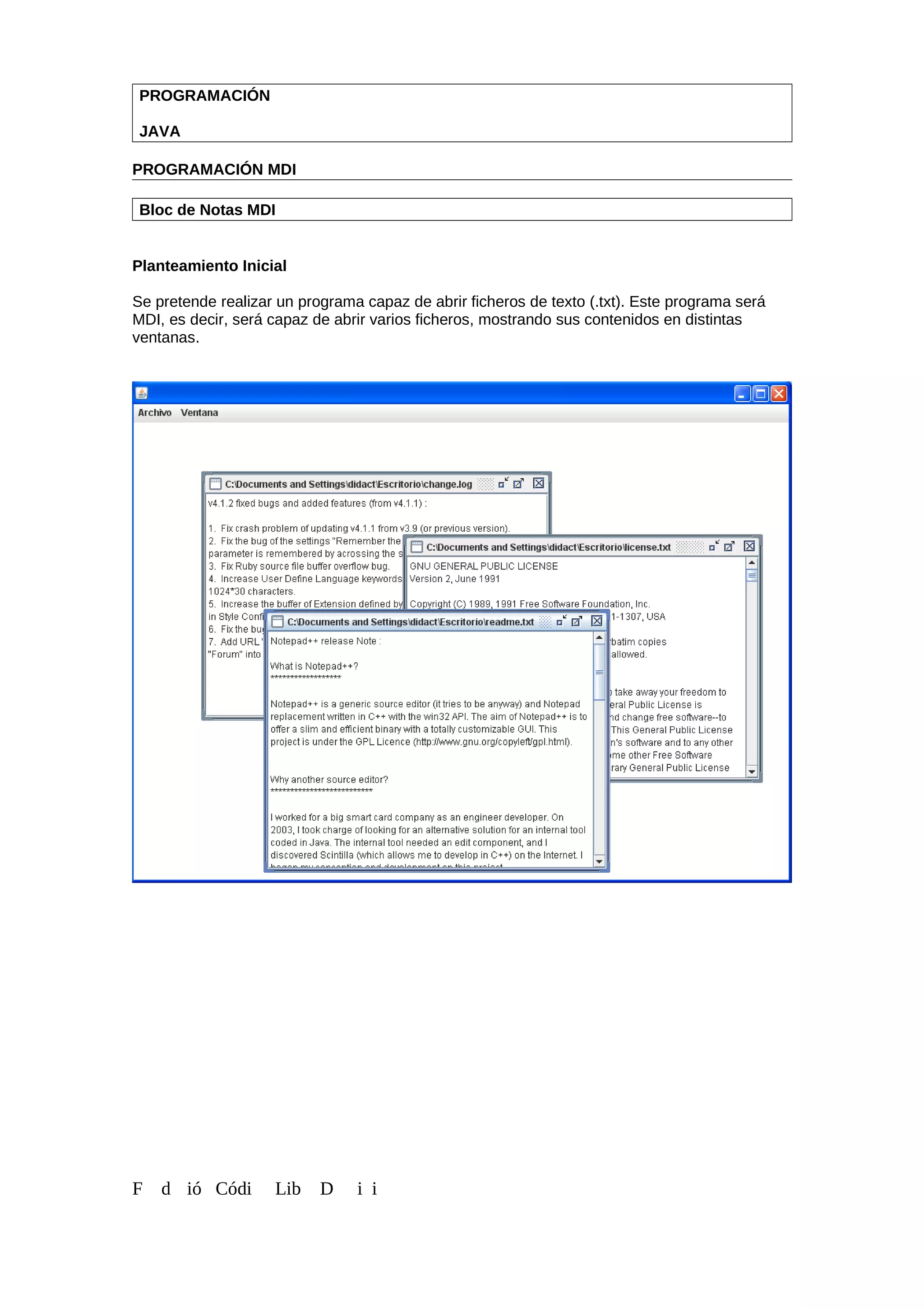 PROGRAMACIÓN
JAVA
PROGRAMACIÓN MDI
Bloc de Notas MDI
Planteamiento Inicial
Se pretende realizar un programa capaz de abrir ficheros de texto (.txt). Este programa será
MDI, es decir, será capaz de abrir varios ficheros, mostrando sus contenidos en distintas
ventanas.
F d ió Códi Lib D i i
 