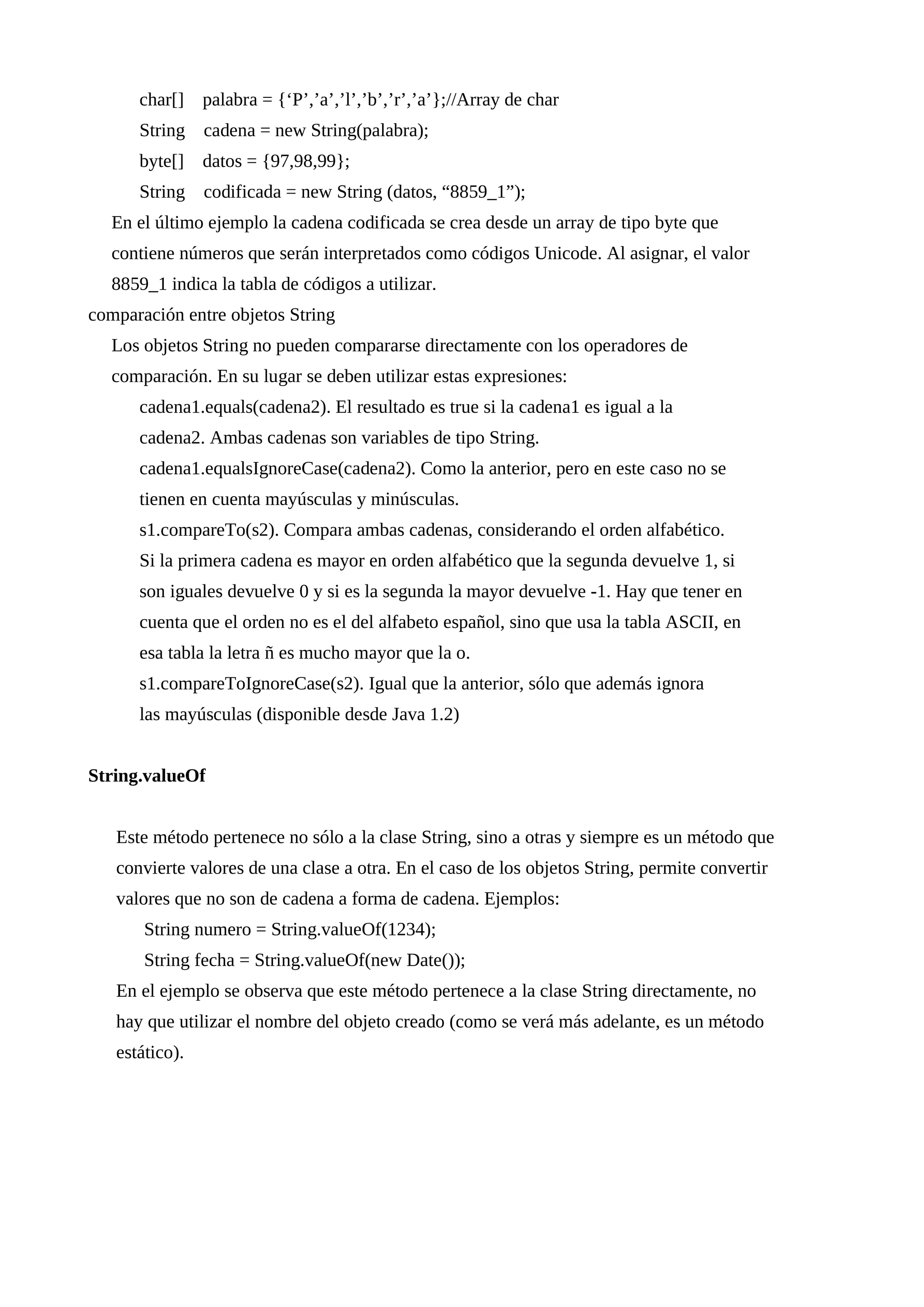 char[] palabra = {‘P’,’a’,’l’,’b’,’r’,’a’};//Array de char
String cadena = new String(palabra);
byte[] datos = {97,98,99};
String codificada = new String (datos, “8859_1”);
En el último ejemplo la cadena codificada se crea desde un array de tipo byte que
contiene números que serán interpretados como códigos Unicode. Al asignar, el valor
8859_1 indica la tabla de códigos a utilizar.
comparación entre objetos String
Los objetos String no pueden compararse directamente con los operadores de
comparación. En su lugar se deben utilizar estas expresiones:
cadena1.equals(cadena2). El resultado es true si la cadena1 es igual a la
cadena2. Ambas cadenas son variables de tipo String.
cadena1.equalsIgnoreCase(cadena2). Como la anterior, pero en este caso no se
tienen en cuenta mayúsculas y minúsculas.
s1.compareTo(s2). Compara ambas cadenas, considerando el orden alfabético.
Si la primera cadena es mayor en orden alfabético que la segunda devuelve 1, si
son iguales devuelve 0 y si es la segunda la mayor devuelve -1. Hay que tener en
cuenta que el orden no es el del alfabeto español, sino que usa la tabla ASCII, en
esa tabla la letra ñ es mucho mayor que la o.
s1.compareToIgnoreCase(s2). Igual que la anterior, sólo que además ignora
las mayúsculas (disponible desde Java 1.2)
String.valueOf
Este método pertenece no sólo a la clase String, sino a otras y siempre es un método que
convierte valores de una clase a otra. En el caso de los objetos String, permite convertir
valores que no son de cadena a forma de cadena. Ejemplos:
String numero = String.valueOf(1234);
String fecha = String.valueOf(new Date());
En el ejemplo se observa que este método pertenece a la clase String directamente, no
hay que utilizar el nombre del objeto creado (como se verá más adelante, es un método
estático).
 