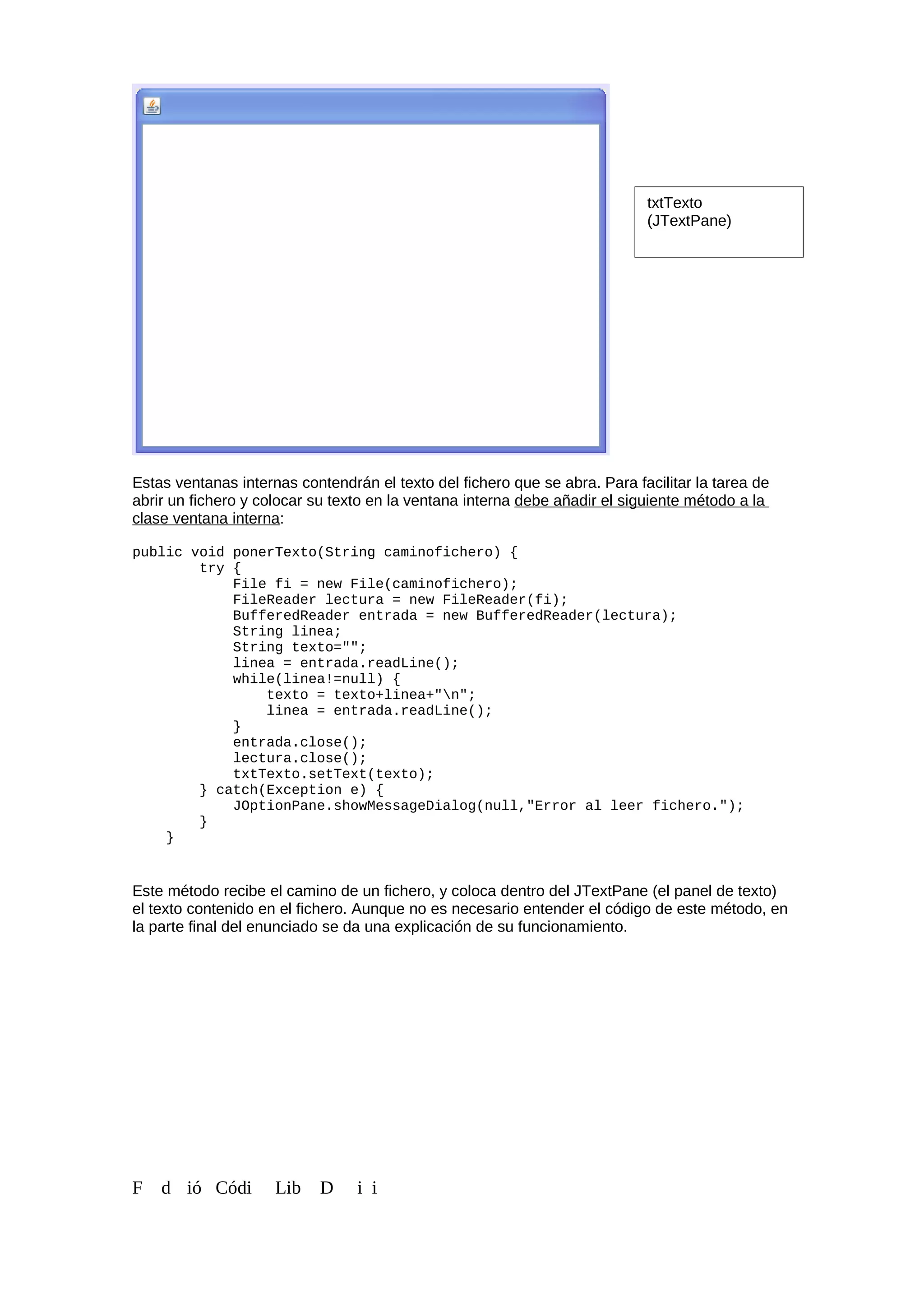 Estas ventanas internas contendrán el texto del fichero que se abra. Para facilitar la tarea de
abrir un fichero y colocar su texto en la ventana interna debe añadir el siguiente método a la
clase ventana interna:
public void ponerTexto(String caminofichero) {
try {
File fi = new File(caminofichero);
FileReader lectura = new FileReader(fi);
BufferedReader entrada = new BufferedReader(lectura);
String linea;
String texto="";
linea = entrada.readLine();
while(linea!=null) {
texto = texto+linea+"n";
linea = entrada.readLine();
}
entrada.close();
lectura.close();
txtTexto.setText(texto);
} catch(Exception e) {
JOptionPane.showMessageDialog(null,"Error al leer fichero.");
}
}
Este método recibe el camino de un fichero, y coloca dentro del JTextPane (el panel de texto)
el texto contenido en el fichero. Aunque no es necesario entender el código de este método, en
la parte final del enunciado se da una explicación de su funcionamiento.
F d ió Códi Lib D i i
txtTexto
(JTextPane)
 