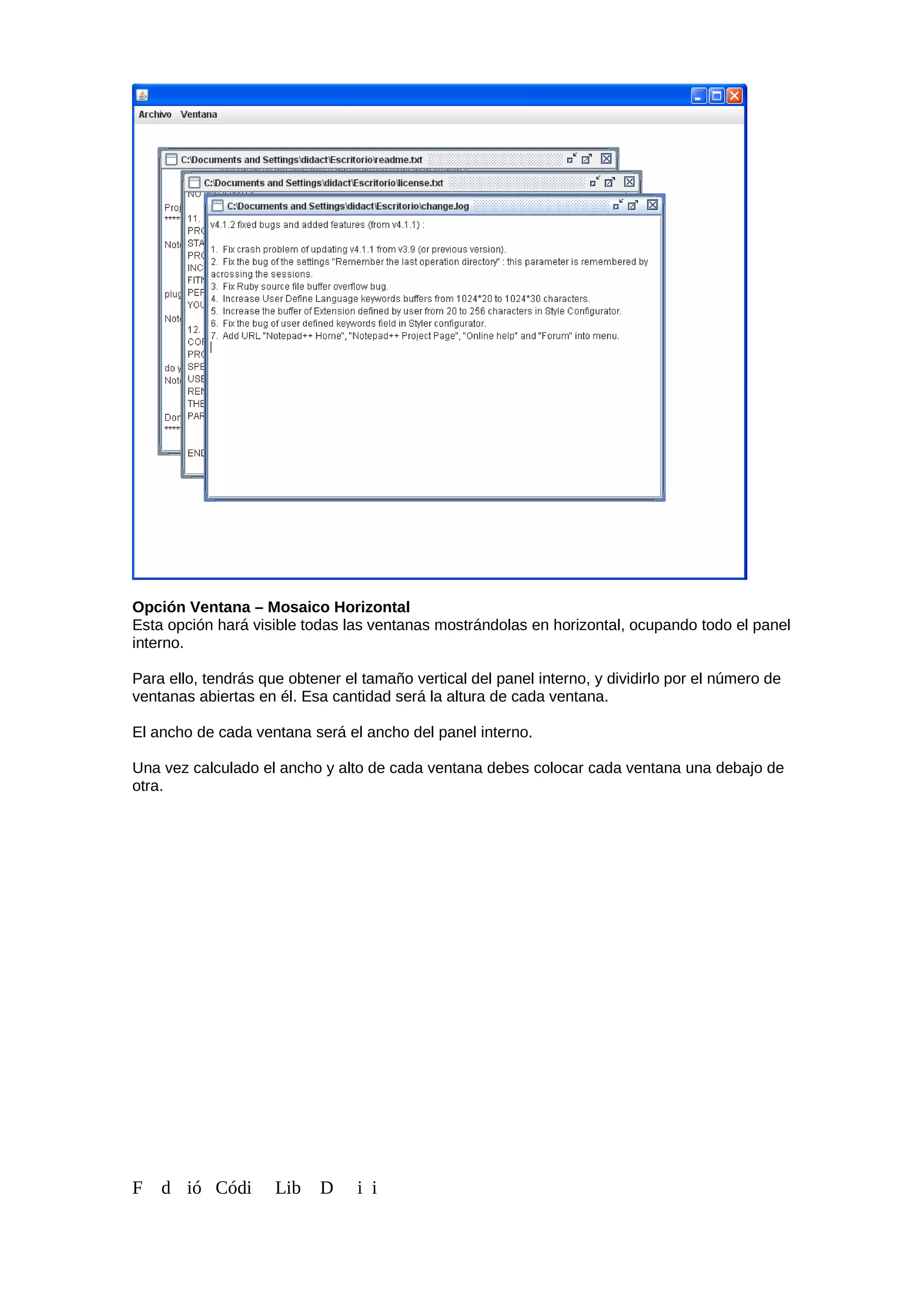 Opción Ventana – Mosaico Horizontal
Esta opción hará visible todas las ventanas mostrándolas en horizontal, ocupando todo el panel
interno.
Para ello, tendrás que obtener el tamaño vertical del panel interno, y dividirlo por el número de
ventanas abiertas en él. Esa cantidad será la altura de cada ventana.
El ancho de cada ventana será el ancho del panel interno.
Una vez calculado el ancho y alto de cada ventana debes colocar cada ventana una debajo de
otra.
F d ió Códi Lib D i i
 