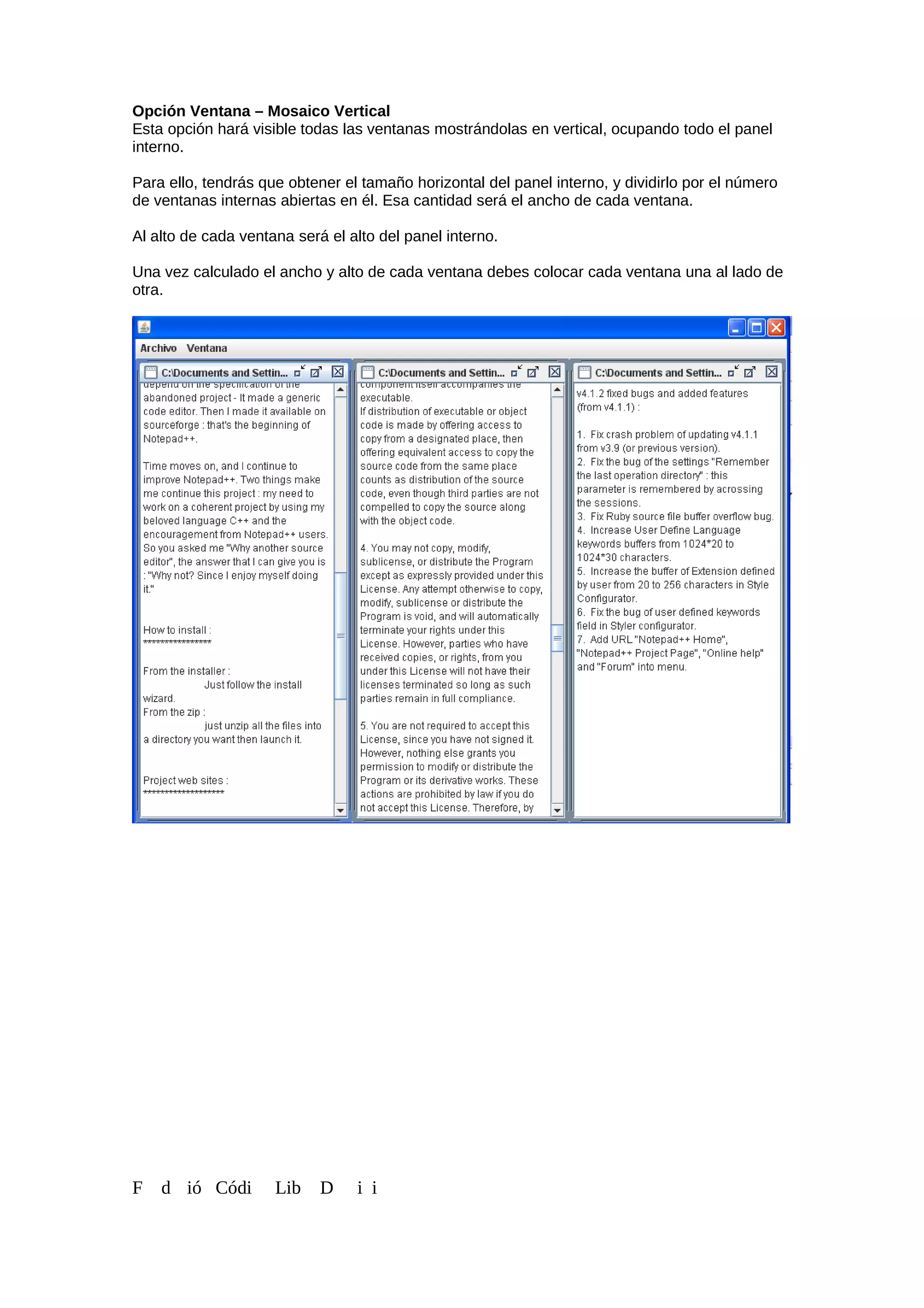 Opción Ventana – Mosaico Vertical
Esta opción hará visible todas las ventanas mostrándolas en vertical, ocupando todo el panel
interno.
Para ello, tendrás que obtener el tamaño horizontal del panel interno, y dividirlo por el número
de ventanas internas abiertas en él. Esa cantidad será el ancho de cada ventana.
Al alto de cada ventana será el alto del panel interno.
Una vez calculado el ancho y alto de cada ventana debes colocar cada ventana una al lado de
otra.
F d ió Códi Lib D i i
 