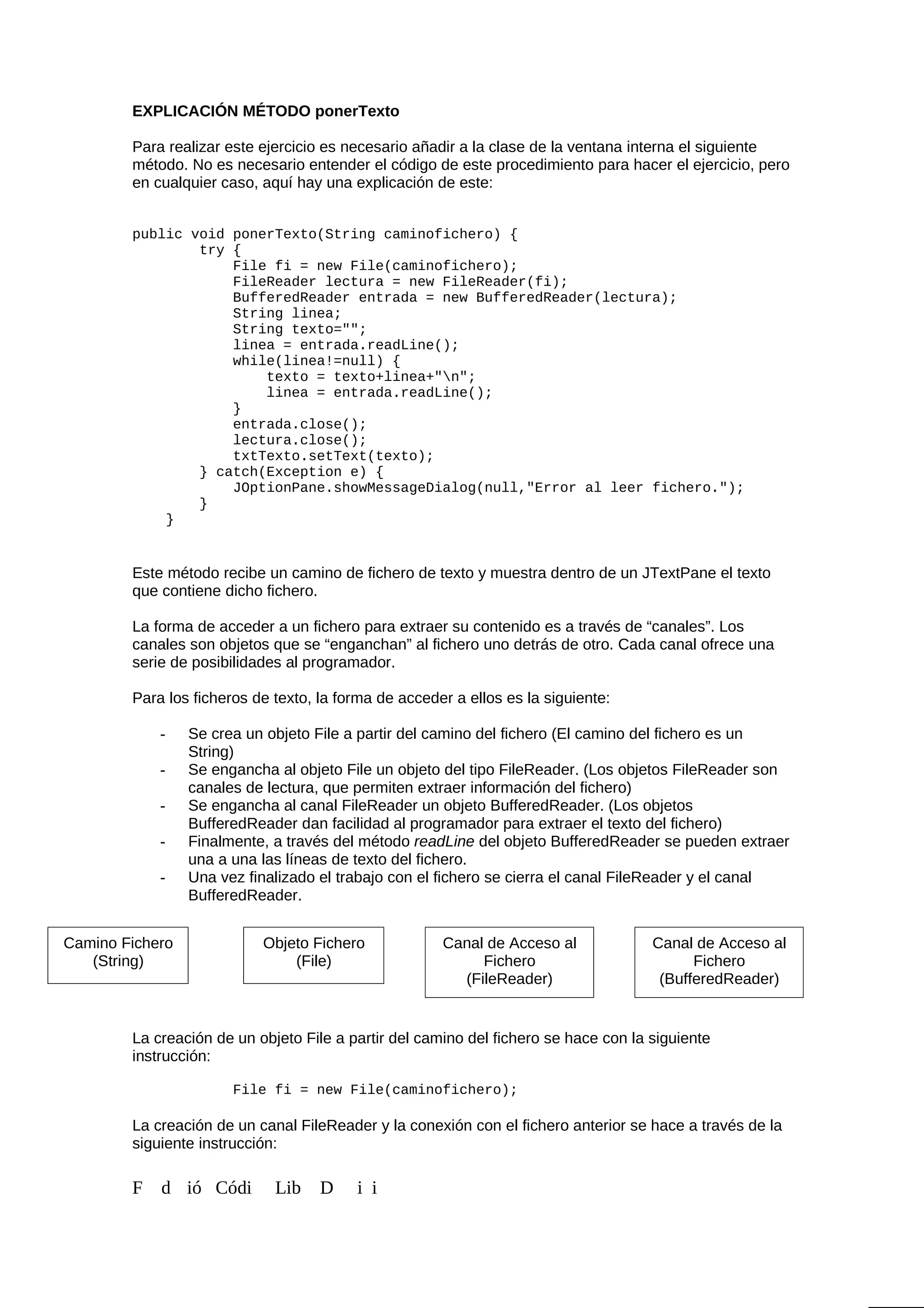 EXPLICACIÓN MÉTODO ponerTexto
Para realizar este ejercicio es necesario añadir a la clase de la ventana interna el siguiente
método. No es necesario entender el código de este procedimiento para hacer el ejercicio, pero
en cualquier caso, aquí hay una explicación de este:
public void ponerTexto(String caminofichero) {
try {
File fi = new File(caminofichero);
FileReader lectura = new FileReader(fi);
BufferedReader entrada = new BufferedReader(lectura);
String linea;
String texto="";
linea = entrada.readLine();
while(linea!=null) {
texto = texto+linea+"n";
linea = entrada.readLine();
}
entrada.close();
lectura.close();
txtTexto.setText(texto);
} catch(Exception e) {
JOptionPane.showMessageDialog(null,"Error al leer fichero.");
}
}
Este método recibe un camino de fichero de texto y muestra dentro de un JTextPane el texto
que contiene dicho fichero.
La forma de acceder a un fichero para extraer su contenido es a través de “canales”. Los
canales son objetos que se “enganchan” al fichero uno detrás de otro. Cada canal ofrece una
serie de posibilidades al programador.
Para los ficheros de texto, la forma de acceder a ellos es la siguiente:
- Se crea un objeto File a partir del camino del fichero (El camino del fichero es un
String)
- Se engancha al objeto File un objeto del tipo FileReader. (Los objetos FileReader son
canales de lectura, que permiten extraer información del fichero)
- Se engancha al canal FileReader un objeto BufferedReader. (Los objetos
BufferedReader dan facilidad al programador para extraer el texto del fichero)
- Finalmente, a través del método readLine del objeto BufferedReader se pueden extraer
una a una las líneas de texto del fichero.
- Una vez finalizado el trabajo con el fichero se cierra el canal FileReader y el canal
BufferedReader.
La creación de un objeto File a partir del camino del fichero se hace con la siguiente
instrucción:
File fi = new File(caminofichero);
La creación de un canal FileReader y la conexión con el fichero anterior se hace a través de la
siguiente instrucción:
F d ió Códi Lib D i i
Camino Fichero
(String)
Objeto Fichero
(File)
Canal de Acceso al
Fichero
(FileReader)
Canal de Acceso al
Fichero
(BufferedReader)
 