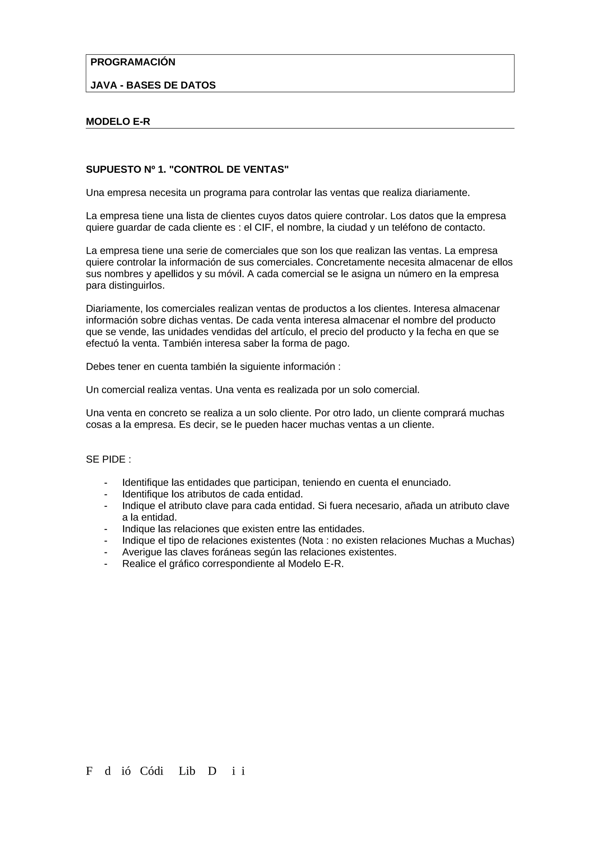 PROGRAMACIÓN
JAVA - BASES DE DATOS
MODELO E-R
SUPUESTO Nº 1. "CONTROL DE VENTAS"
Una empresa necesita un programa para controlar las ventas que realiza diariamente.
La empresa tiene una lista de clientes cuyos datos quiere controlar. Los datos que la empresa
quiere guardar de cada cliente es : el CIF, el nombre, la ciudad y un teléfono de contacto.
La empresa tiene una serie de comerciales que son los que realizan las ventas. La empresa
quiere controlar la información de sus comerciales. Concretamente necesita almacenar de ellos
sus nombres y apellidos y su móvil. A cada comercial se le asigna un número en la empresa
para distinguirlos.
Diariamente, los comerciales realizan ventas de productos a los clientes. Interesa almacenar
información sobre dichas ventas. De cada venta interesa almacenar el nombre del producto
que se vende, las unidades vendidas del artículo, el precio del producto y la fecha en que se
efectuó la venta. También interesa saber la forma de pago.
Debes tener en cuenta también la siguiente información :
Un comercial realiza ventas. Una venta es realizada por un solo comercial.
Una venta en concreto se realiza a un solo cliente. Por otro lado, un cliente comprará muchas
cosas a la empresa. Es decir, se le pueden hacer muchas ventas a un cliente.
SE PIDE :
- Identifique las entidades que participan, teniendo en cuenta el enunciado.
- Identifique los atributos de cada entidad.
- Indique el atributo clave para cada entidad. Si fuera necesario, añada un atributo clave
a la entidad.
- Indique las relaciones que existen entre las entidades.
- Indique el tipo de relaciones existentes (Nota : no existen relaciones Muchas a Muchas)
- Averigue las claves foráneas según las relaciones existentes.
- Realice el gráfico correspondiente al Modelo E-R.
F d ió Códi Lib D i i
 