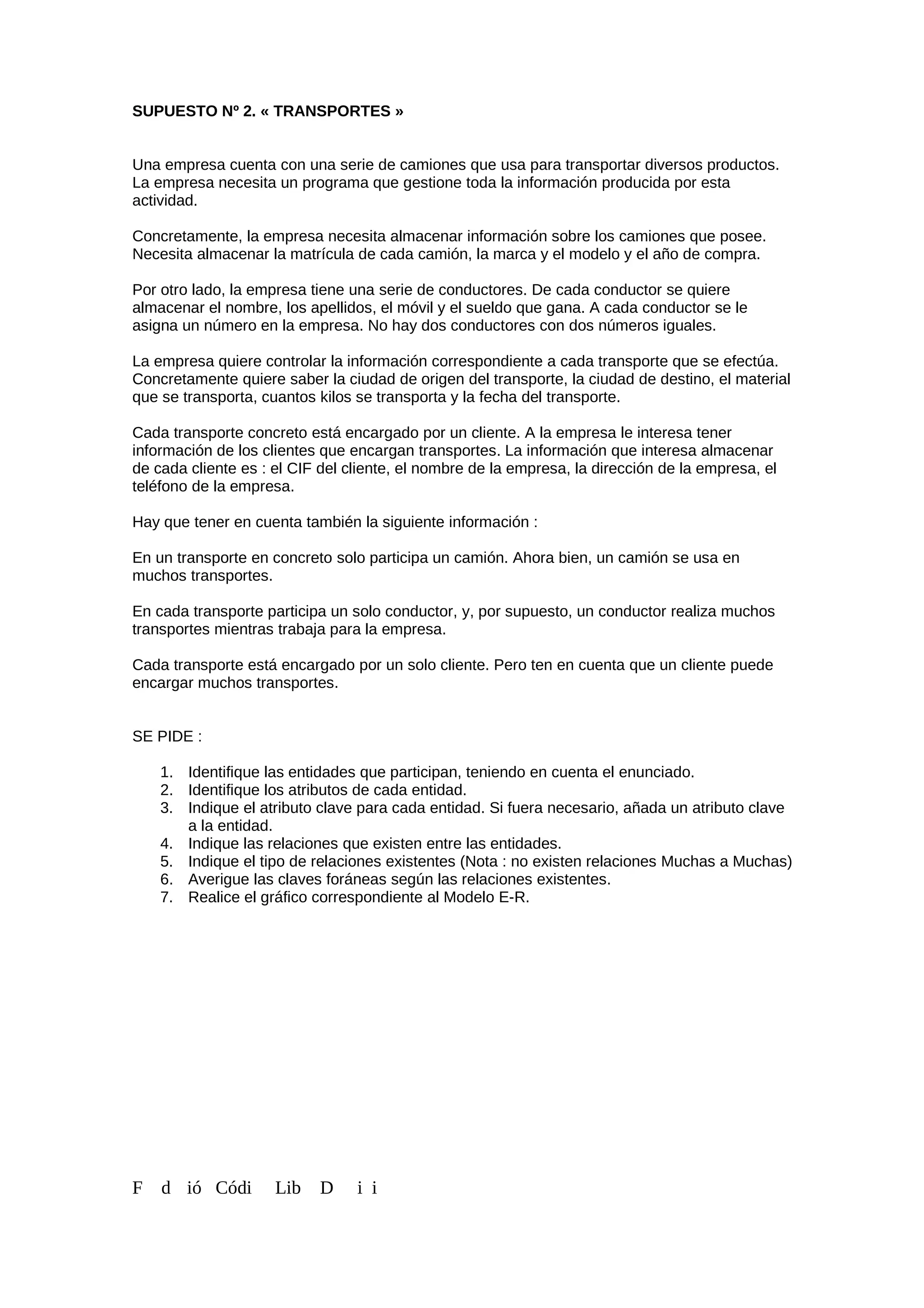 SUPUESTO Nº 2. « TRANSPORTES »
Una empresa cuenta con una serie de camiones que usa para transportar diversos productos.
La empresa necesita un programa que gestione toda la información producida por esta
actividad.
Concretamente, la empresa necesita almacenar información sobre los camiones que posee.
Necesita almacenar la matrícula de cada camión, la marca y el modelo y el año de compra.
Por otro lado, la empresa tiene una serie de conductores. De cada conductor se quiere
almacenar el nombre, los apellidos, el móvil y el sueldo que gana. A cada conductor se le
asigna un número en la empresa. No hay dos conductores con dos números iguales.
La empresa quiere controlar la información correspondiente a cada transporte que se efectúa.
Concretamente quiere saber la ciudad de origen del transporte, la ciudad de destino, el material
que se transporta, cuantos kilos se transporta y la fecha del transporte.
Cada transporte concreto está encargado por un cliente. A la empresa le interesa tener
información de los clientes que encargan transportes. La información que interesa almacenar
de cada cliente es : el CIF del cliente, el nombre de la empresa, la dirección de la empresa, el
teléfono de la empresa.
Hay que tener en cuenta también la siguiente información :
En un transporte en concreto solo participa un camión. Ahora bien, un camión se usa en
muchos transportes.
En cada transporte participa un solo conductor, y, por supuesto, un conductor realiza muchos
transportes mientras trabaja para la empresa.
Cada transporte está encargado por un solo cliente. Pero ten en cuenta que un cliente puede
encargar muchos transportes.
SE PIDE :
1. Identifique las entidades que participan, teniendo en cuenta el enunciado.
2. Identifique los atributos de cada entidad.
3. Indique el atributo clave para cada entidad. Si fuera necesario, añada un atributo clave
a la entidad.
4. Indique las relaciones que existen entre las entidades.
5. Indique el tipo de relaciones existentes (Nota : no existen relaciones Muchas a Muchas)
6. Averigue las claves foráneas según las relaciones existentes.
7. Realice el gráfico correspondiente al Modelo E-R.
F d ió Códi Lib D i i
 