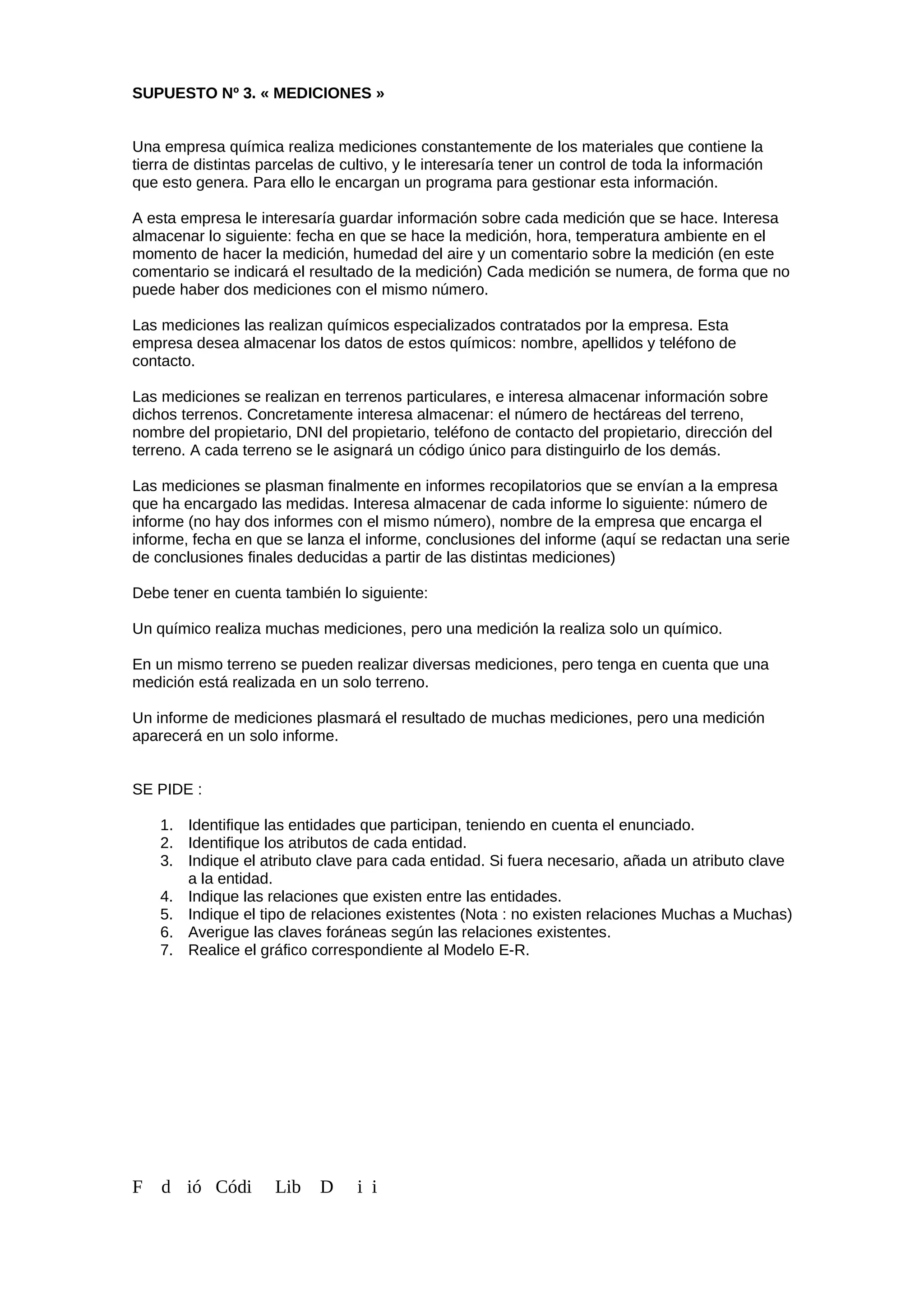 SUPUESTO Nº 3. « MEDICIONES »
Una empresa química realiza mediciones constantemente de los materiales que contiene la
tierra de distintas parcelas de cultivo, y le interesaría tener un control de toda la información
que esto genera. Para ello le encargan un programa para gestionar esta información.
A esta empresa le interesaría guardar información sobre cada medición que se hace. Interesa
almacenar lo siguiente: fecha en que se hace la medición, hora, temperatura ambiente en el
momento de hacer la medición, humedad del aire y un comentario sobre la medición (en este
comentario se indicará el resultado de la medición) Cada medición se numera, de forma que no
puede haber dos mediciones con el mismo número.
Las mediciones las realizan químicos especializados contratados por la empresa. Esta
empresa desea almacenar los datos de estos químicos: nombre, apellidos y teléfono de
contacto.
Las mediciones se realizan en terrenos particulares, e interesa almacenar información sobre
dichos terrenos. Concretamente interesa almacenar: el número de hectáreas del terreno,
nombre del propietario, DNI del propietario, teléfono de contacto del propietario, dirección del
terreno. A cada terreno se le asignará un código único para distinguirlo de los demás.
Las mediciones se plasman finalmente en informes recopilatorios que se envían a la empresa
que ha encargado las medidas. Interesa almacenar de cada informe lo siguiente: número de
informe (no hay dos informes con el mismo número), nombre de la empresa que encarga el
informe, fecha en que se lanza el informe, conclusiones del informe (aquí se redactan una serie
de conclusiones finales deducidas a partir de las distintas mediciones)
Debe tener en cuenta también lo siguiente:
Un químico realiza muchas mediciones, pero una medición la realiza solo un químico.
En un mismo terreno se pueden realizar diversas mediciones, pero tenga en cuenta que una
medición está realizada en un solo terreno.
Un informe de mediciones plasmará el resultado de muchas mediciones, pero una medición
aparecerá en un solo informe.
SE PIDE :
1. Identifique las entidades que participan, teniendo en cuenta el enunciado.
2. Identifique los atributos de cada entidad.
3. Indique el atributo clave para cada entidad. Si fuera necesario, añada un atributo clave
a la entidad.
4. Indique las relaciones que existen entre las entidades.
5. Indique el tipo de relaciones existentes (Nota : no existen relaciones Muchas a Muchas)
6. Averigue las claves foráneas según las relaciones existentes.
7. Realice el gráfico correspondiente al Modelo E-R.
F d ió Códi Lib D i i
 