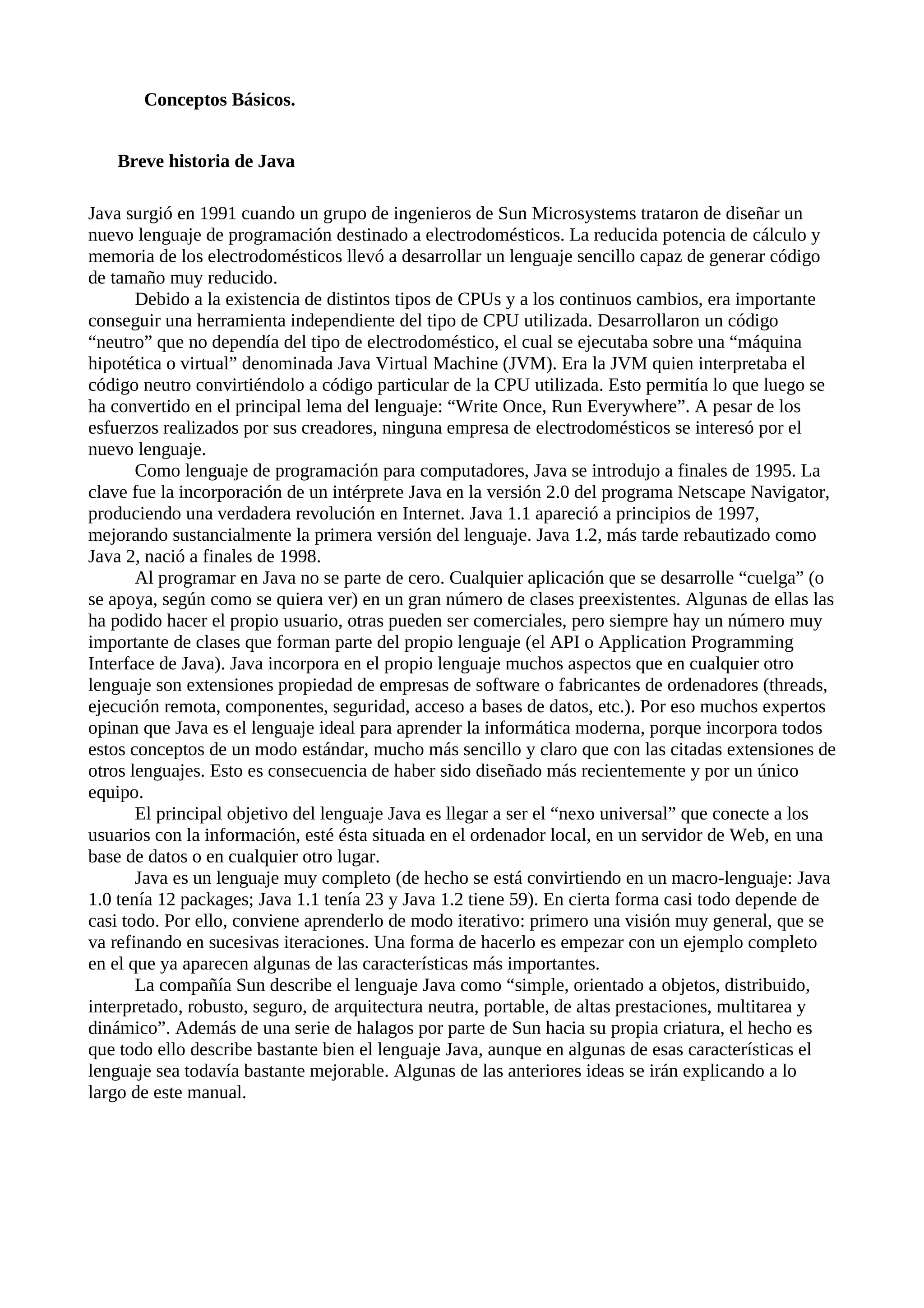 Conceptos Básicos.
Breve historia de Java
Java surgió en 1991 cuando un grupo de ingenieros de Sun Microsystems trataron de diseñar un
nuevo lenguaje de programación destinado a electrodomésticos. La reducida potencia de cálculo y
memoria de los electrodomésticos llevó a desarrollar un lenguaje sencillo capaz de generar código
de tamaño muy reducido.
Debido a la existencia de distintos tipos de CPUs y a los continuos cambios, era importante
conseguir una herramienta independiente del tipo de CPU utilizada. Desarrollaron un código
“neutro” que no dependía del tipo de electrodoméstico, el cual se ejecutaba sobre una “máquina
hipotética o virtual” denominada Java Virtual Machine (JVM). Era la JVM quien interpretaba el
código neutro convirtiéndolo a código particular de la CPU utilizada. Esto permitía lo que luego se
ha convertido en el principal lema del lenguaje: “Write Once, Run Everywhere”. A pesar de los
esfuerzos realizados por sus creadores, ninguna empresa de electrodomésticos se interesó por el
nuevo lenguaje.
Como lenguaje de programación para computadores, Java se introdujo a finales de 1995. La
clave fue la incorporación de un intérprete Java en la versión 2.0 del programa Netscape Navigator,
produciendo una verdadera revolución en Internet. Java 1.1 apareció a principios de 1997,
mejorando sustancialmente la primera versión del lenguaje. Java 1.2, más tarde rebautizado como
Java 2, nació a finales de 1998.
Al programar en Java no se parte de cero. Cualquier aplicación que se desarrolle “cuelga” (o
se apoya, según como se quiera ver) en un gran número de clases preexistentes. Algunas de ellas las
ha podido hacer el propio usuario, otras pueden ser comerciales, pero siempre hay un número muy
importante de clases que forman parte del propio lenguaje (el API o Application Programming
Interface de Java). Java incorpora en el propio lenguaje muchos aspectos que en cualquier otro
lenguaje son extensiones propiedad de empresas de software o fabricantes de ordenadores (threads,
ejecución remota, componentes, seguridad, acceso a bases de datos, etc.). Por eso muchos expertos
opinan que Java es el lenguaje ideal para aprender la informática moderna, porque incorpora todos
estos conceptos de un modo estándar, mucho más sencillo y claro que con las citadas extensiones de
otros lenguajes. Esto es consecuencia de haber sido diseñado más recientemente y por un único
equipo.
El principal objetivo del lenguaje Java es llegar a ser el “nexo universal” que conecte a los
usuarios con la información, esté ésta situada en el ordenador local, en un servidor de Web, en una
base de datos o en cualquier otro lugar.
Java es un lenguaje muy completo (de hecho se está convirtiendo en un macro-lenguaje: Java
1.0 tenía 12 packages; Java 1.1 tenía 23 y Java 1.2 tiene 59). En cierta forma casi todo depende de
casi todo. Por ello, conviene aprenderlo de modo iterativo: primero una visión muy general, que se
va refinando en sucesivas iteraciones. Una forma de hacerlo es empezar con un ejemplo completo
en el que ya aparecen algunas de las características más importantes.
La compañía Sun describe el lenguaje Java como “simple, orientado a objetos, distribuido,
interpretado, robusto, seguro, de arquitectura neutra, portable, de altas prestaciones, multitarea y
dinámico”. Además de una serie de halagos por parte de Sun hacia su propia criatura, el hecho es
que todo ello describe bastante bien el lenguaje Java, aunque en algunas de esas características el
lenguaje sea todavía bastante mejorable. Algunas de las anteriores ideas se irán explicando a lo
largo de este manual.
 