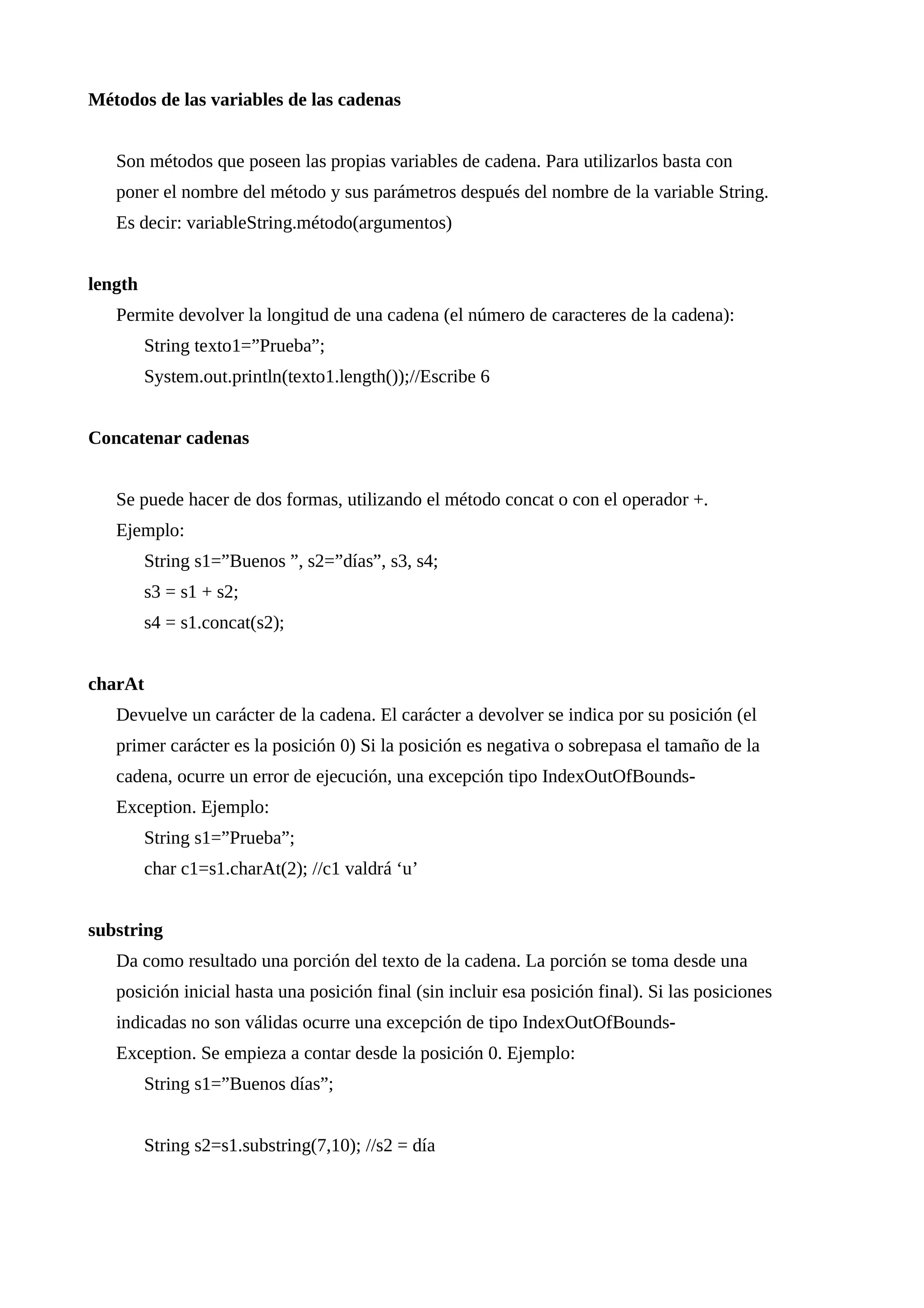 Métodos de las variables de las cadenas
Son métodos que poseen las propias variables de cadena. Para utilizarlos basta con
poner el nombre del método y sus parámetros después del nombre de la variable String.
Es decir: variableString.método(argumentos)
length
Permite devolver la longitud de una cadena (el número de caracteres de la cadena):
String texto1=”Prueba”;
System.out.println(texto1.length());//Escribe 6
Concatenar cadenas
Se puede hacer de dos formas, utilizando el método concat o con el operador +.
Ejemplo:
String s1=”Buenos ”, s2=”días”, s3, s4;
s3 = s1 + s2;
s4 = s1.concat(s2);
charAt
Devuelve un carácter de la cadena. El carácter a devolver se indica por su posición (el
primer carácter es la posición 0) Si la posición es negativa o sobrepasa el tamaño de la
cadena, ocurre un error de ejecución, una excepción tipo IndexOutOfBounds-
Exception. Ejemplo:
String s1=”Prueba”;
char c1=s1.charAt(2); //c1 valdrá ‘u’
substring
Da como resultado una porción del texto de la cadena. La porción se toma desde una
posición inicial hasta una posición final (sin incluir esa posición final). Si las posiciones
indicadas no son válidas ocurre una excepción de tipo IndexOutOfBounds-
Exception. Se empieza a contar desde la posición 0. Ejemplo:
String s1=”Buenos días”;
String s2=s1.substring(7,10); //s2 = día
 
