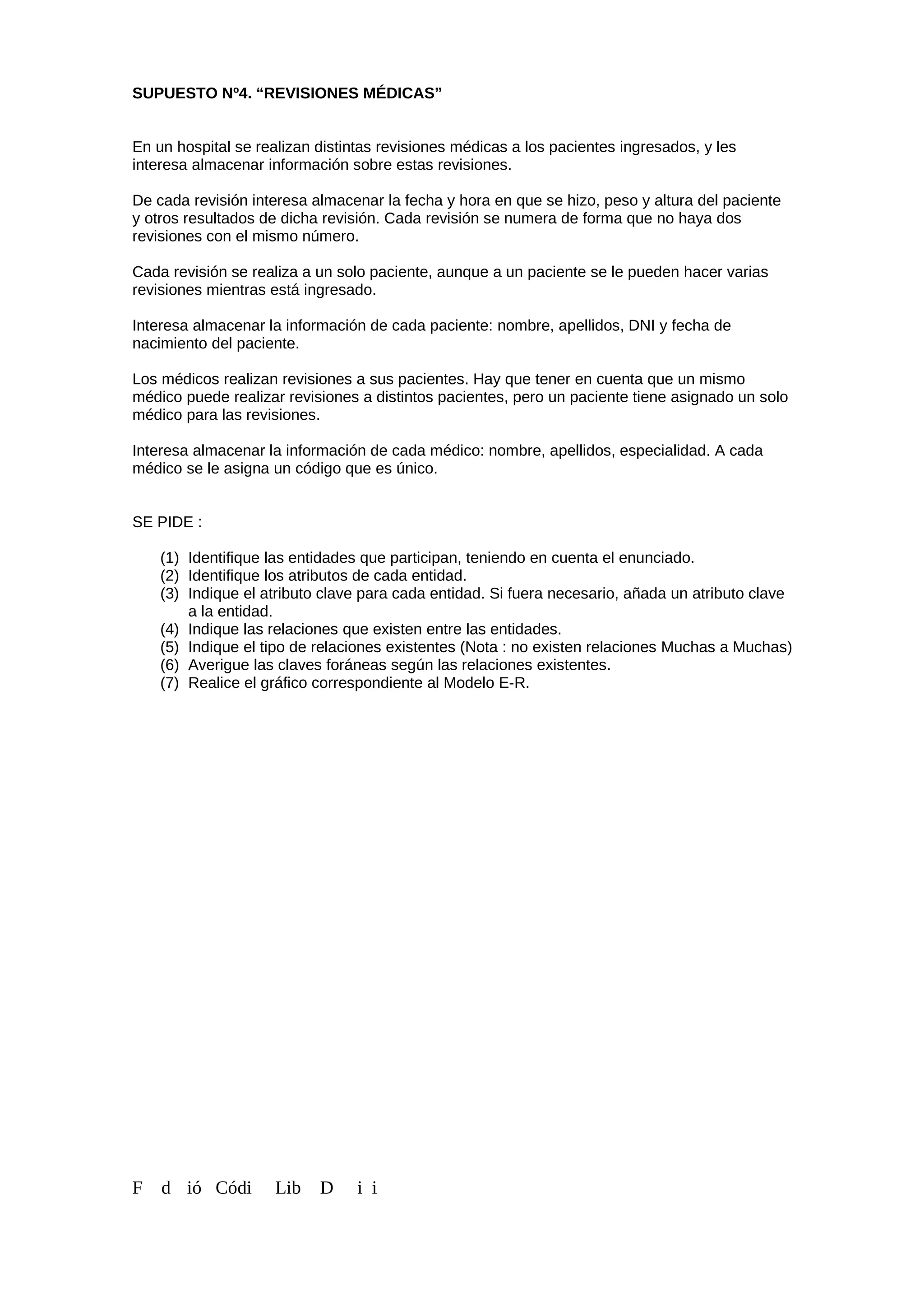 SUPUESTO Nº4. “REVISIONES MÉDICAS”
En un hospital se realizan distintas revisiones médicas a los pacientes ingresados, y les
interesa almacenar información sobre estas revisiones.
De cada revisión interesa almacenar la fecha y hora en que se hizo, peso y altura del paciente
y otros resultados de dicha revisión. Cada revisión se numera de forma que no haya dos
revisiones con el mismo número.
Cada revisión se realiza a un solo paciente, aunque a un paciente se le pueden hacer varias
revisiones mientras está ingresado.
Interesa almacenar la información de cada paciente: nombre, apellidos, DNI y fecha de
nacimiento del paciente.
Los médicos realizan revisiones a sus pacientes. Hay que tener en cuenta que un mismo
médico puede realizar revisiones a distintos pacientes, pero un paciente tiene asignado un solo
médico para las revisiones.
Interesa almacenar la información de cada médico: nombre, apellidos, especialidad. A cada
médico se le asigna un código que es único.
SE PIDE :
(1) Identifique las entidades que participan, teniendo en cuenta el enunciado.
(2) Identifique los atributos de cada entidad.
(3) Indique el atributo clave para cada entidad. Si fuera necesario, añada un atributo clave
a la entidad.
(4) Indique las relaciones que existen entre las entidades.
(5) Indique el tipo de relaciones existentes (Nota : no existen relaciones Muchas a Muchas)
(6) Averigue las claves foráneas según las relaciones existentes.
(7) Realice el gráfico correspondiente al Modelo E-R.
F d ió Códi Lib D i i
 