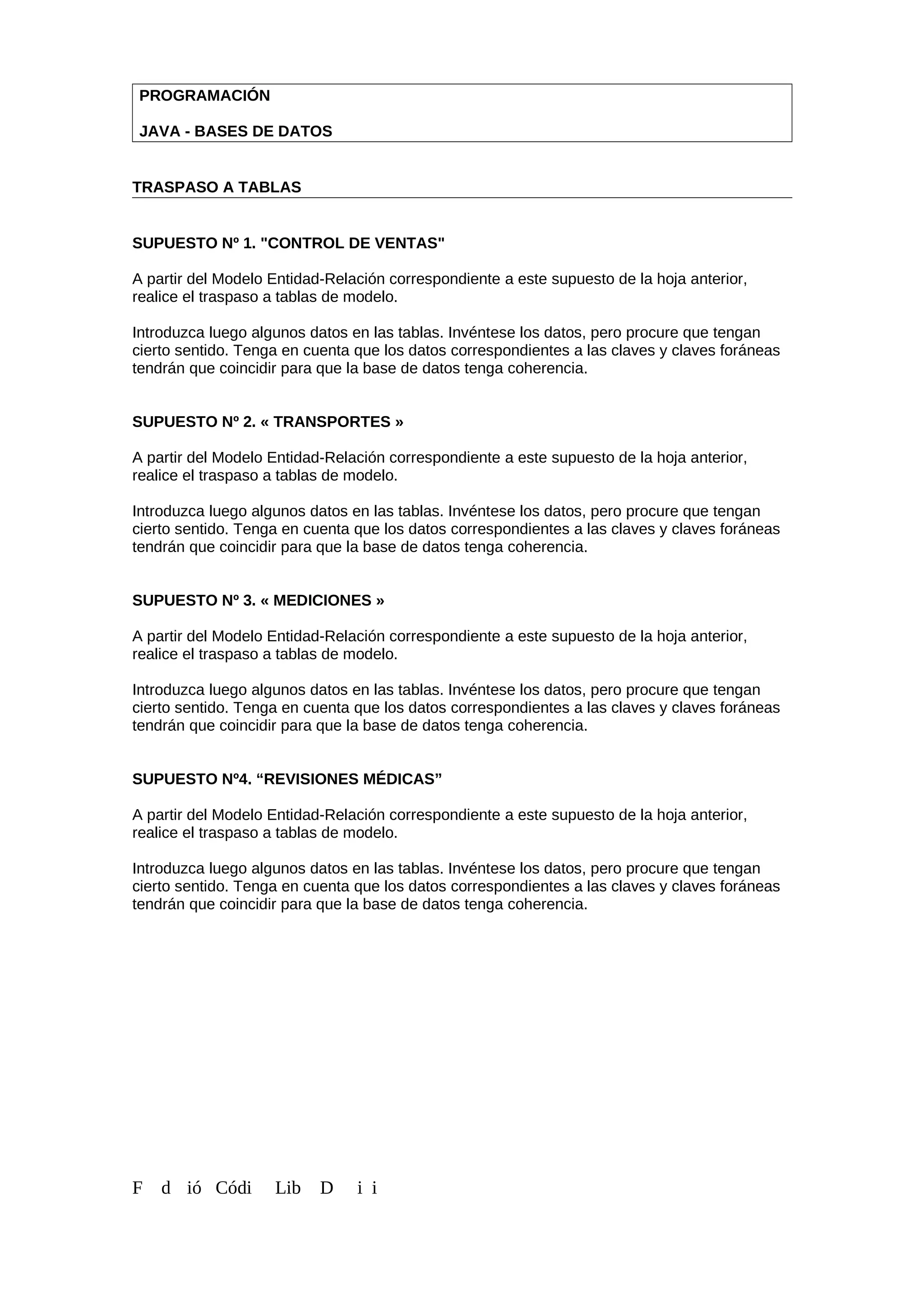 PROGRAMACIÓN
JAVA - BASES DE DATOS
TRASPASO A TABLAS
SUPUESTO Nº 1. "CONTROL DE VENTAS"
A partir del Modelo Entidad-Relación correspondiente a este supuesto de la hoja anterior,
realice el traspaso a tablas de modelo.
Introduzca luego algunos datos en las tablas. Invéntese los datos, pero procure que tengan
cierto sentido. Tenga en cuenta que los datos correspondientes a las claves y claves foráneas
tendrán que coincidir para que la base de datos tenga coherencia.
SUPUESTO Nº 2. « TRANSPORTES »
A partir del Modelo Entidad-Relación correspondiente a este supuesto de la hoja anterior,
realice el traspaso a tablas de modelo.
Introduzca luego algunos datos en las tablas. Invéntese los datos, pero procure que tengan
cierto sentido. Tenga en cuenta que los datos correspondientes a las claves y claves foráneas
tendrán que coincidir para que la base de datos tenga coherencia.
SUPUESTO Nº 3. « MEDICIONES »
A partir del Modelo Entidad-Relación correspondiente a este supuesto de la hoja anterior,
realice el traspaso a tablas de modelo.
Introduzca luego algunos datos en las tablas. Invéntese los datos, pero procure que tengan
cierto sentido. Tenga en cuenta que los datos correspondientes a las claves y claves foráneas
tendrán que coincidir para que la base de datos tenga coherencia.
SUPUESTO Nº4. “REVISIONES MÉDICAS”
A partir del Modelo Entidad-Relación correspondiente a este supuesto de la hoja anterior,
realice el traspaso a tablas de modelo.
Introduzca luego algunos datos en las tablas. Invéntese los datos, pero procure que tengan
cierto sentido. Tenga en cuenta que los datos correspondientes a las claves y claves foráneas
tendrán que coincidir para que la base de datos tenga coherencia.
F d ió Códi Lib D i i
 