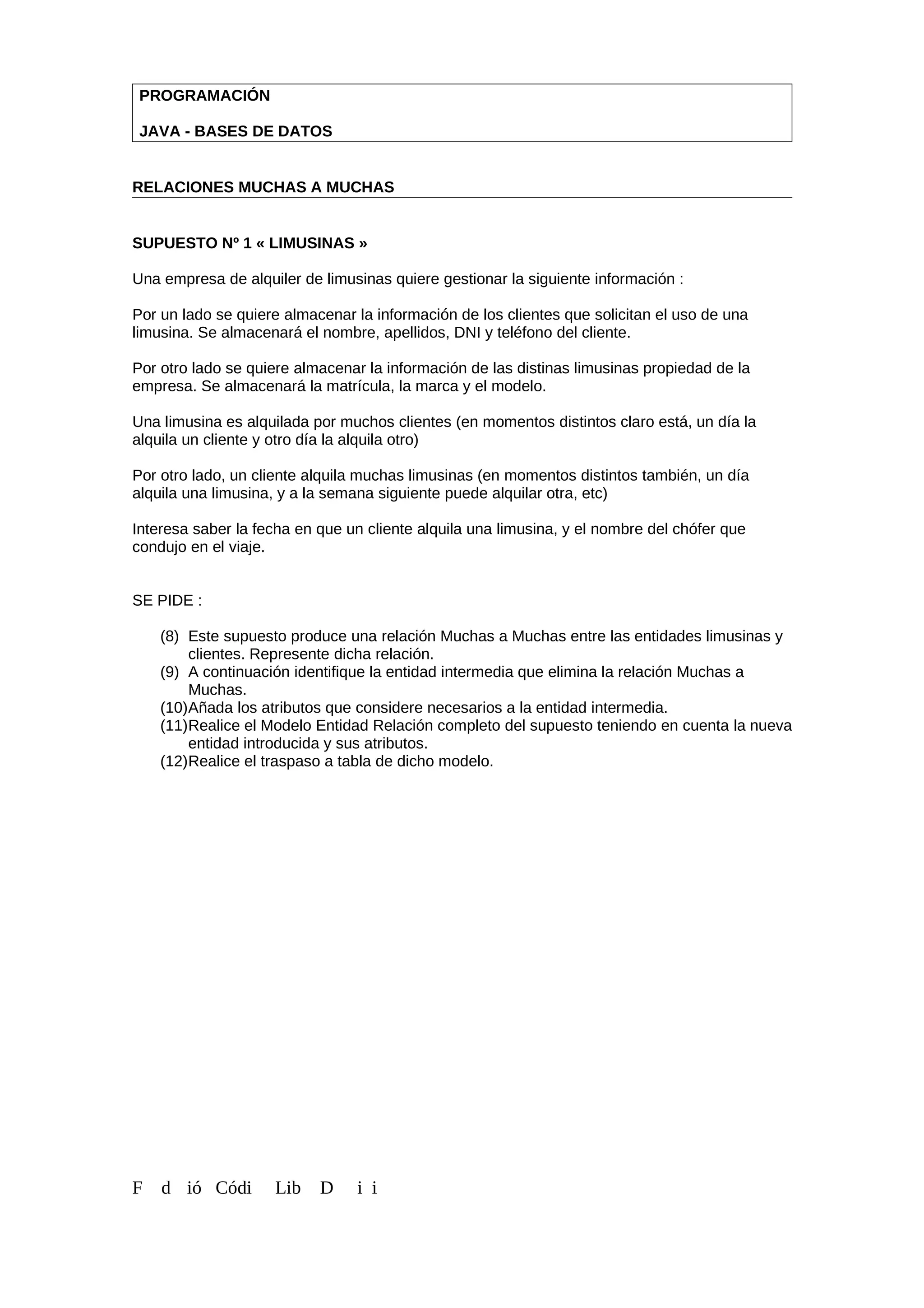 PROGRAMACIÓN
JAVA - BASES DE DATOS
RELACIONES MUCHAS A MUCHAS
SUPUESTO Nº 1 « LIMUSINAS »
Una empresa de alquiler de limusinas quiere gestionar la siguiente información :
Por un lado se quiere almacenar la información de los clientes que solicitan el uso de una
limusina. Se almacenará el nombre, apellidos, DNI y teléfono del cliente.
Por otro lado se quiere almacenar la información de las distinas limusinas propiedad de la
empresa. Se almacenará la matrícula, la marca y el modelo.
Una limusina es alquilada por muchos clientes (en momentos distintos claro está, un día la
alquila un cliente y otro día la alquila otro)
Por otro lado, un cliente alquila muchas limusinas (en momentos distintos también, un día
alquila una limusina, y a la semana siguiente puede alquilar otra, etc)
Interesa saber la fecha en que un cliente alquila una limusina, y el nombre del chófer que
condujo en el viaje.
SE PIDE :
(8) Este supuesto produce una relación Muchas a Muchas entre las entidades limusinas y
clientes. Represente dicha relación.
(9) A continuación identifique la entidad intermedia que elimina la relación Muchas a
Muchas.
(10)Añada los atributos que considere necesarios a la entidad intermedia.
(11)Realice el Modelo Entidad Relación completo del supuesto teniendo en cuenta la nueva
entidad introducida y sus atributos.
(12)Realice el traspaso a tabla de dicho modelo.
F d ió Códi Lib D i i
 
