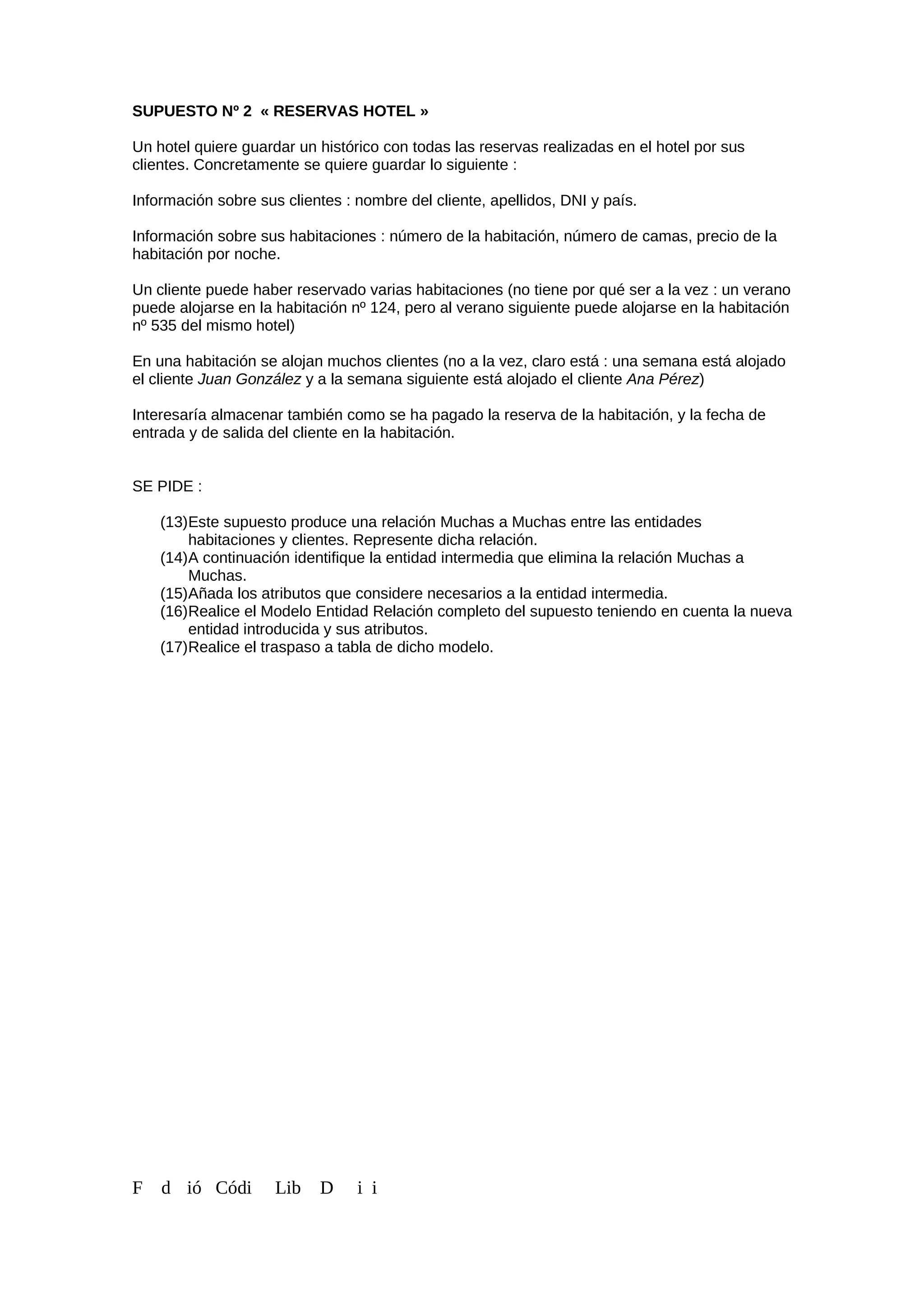 SUPUESTO Nº 2 « RESERVAS HOTEL »
Un hotel quiere guardar un histórico con todas las reservas realizadas en el hotel por sus
clientes. Concretamente se quiere guardar lo siguiente :
Información sobre sus clientes : nombre del cliente, apellidos, DNI y país.
Información sobre sus habitaciones : número de la habitación, número de camas, precio de la
habitación por noche.
Un cliente puede haber reservado varias habitaciones (no tiene por qué ser a la vez : un verano
puede alojarse en la habitación nº 124, pero al verano siguiente puede alojarse en la habitación
nº 535 del mismo hotel)
En una habitación se alojan muchos clientes (no a la vez, claro está : una semana está alojado
el cliente Juan González y a la semana siguiente está alojado el cliente Ana Pérez)
Interesaría almacenar también como se ha pagado la reserva de la habitación, y la fecha de
entrada y de salida del cliente en la habitación.
SE PIDE :
(13)Este supuesto produce una relación Muchas a Muchas entre las entidades
habitaciones y clientes. Represente dicha relación.
(14)A continuación identifique la entidad intermedia que elimina la relación Muchas a
Muchas.
(15)Añada los atributos que considere necesarios a la entidad intermedia.
(16)Realice el Modelo Entidad Relación completo del supuesto teniendo en cuenta la nueva
entidad introducida y sus atributos.
(17)Realice el traspaso a tabla de dicho modelo.
F d ió Códi Lib D i i
 
