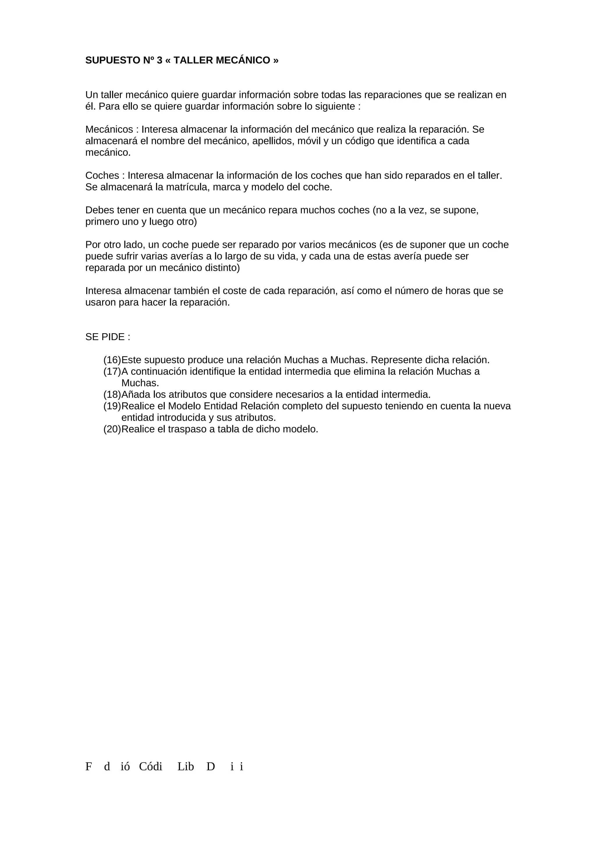 SUPUESTO Nº 3 « TALLER MECÁNICO »
Un taller mecánico quiere guardar información sobre todas las reparaciones que se realizan en
él. Para ello se quiere guardar información sobre lo siguiente :
Mecánicos : Interesa almacenar la información del mecánico que realiza la reparación. Se
almacenará el nombre del mecánico, apellidos, móvil y un código que identifica a cada
mecánico.
Coches : Interesa almacenar la información de los coches que han sido reparados en el taller.
Se almacenará la matrícula, marca y modelo del coche.
Debes tener en cuenta que un mecánico repara muchos coches (no a la vez, se supone,
primero uno y luego otro)
Por otro lado, un coche puede ser reparado por varios mecánicos (es de suponer que un coche
puede sufrir varias averías a lo largo de su vida, y cada una de estas avería puede ser
reparada por un mecánico distinto)
Interesa almacenar también el coste de cada reparación, así como el número de horas que se
usaron para hacer la reparación.
SE PIDE :
(16)Este supuesto produce una relación Muchas a Muchas. Represente dicha relación.
(17)A continuación identifique la entidad intermedia que elimina la relación Muchas a
Muchas.
(18)Añada los atributos que considere necesarios a la entidad intermedia.
(19)Realice el Modelo Entidad Relación completo del supuesto teniendo en cuenta la nueva
entidad introducida y sus atributos.
(20)Realice el traspaso a tabla de dicho modelo.
F d ió Códi Lib D i i
 