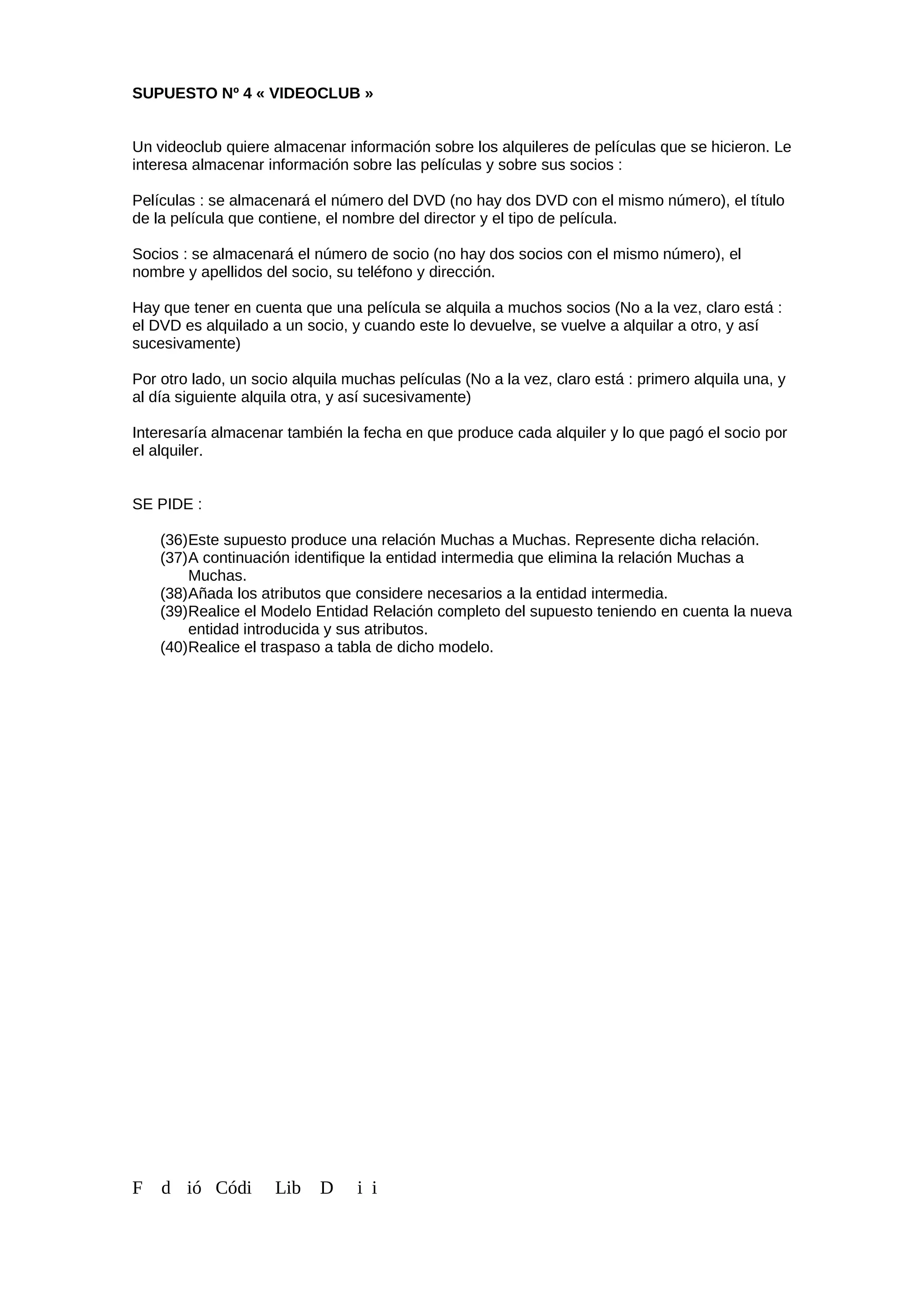 SUPUESTO Nº 4 « VIDEOCLUB »
Un videoclub quiere almacenar información sobre los alquileres de películas que se hicieron. Le
interesa almacenar información sobre las películas y sobre sus socios :
Películas : se almacenará el número del DVD (no hay dos DVD con el mismo número), el título
de la película que contiene, el nombre del director y el tipo de película.
Socios : se almacenará el número de socio (no hay dos socios con el mismo número), el
nombre y apellidos del socio, su teléfono y dirección.
Hay que tener en cuenta que una película se alquila a muchos socios (No a la vez, claro está :
el DVD es alquilado a un socio, y cuando este lo devuelve, se vuelve a alquilar a otro, y así
sucesivamente)
Por otro lado, un socio alquila muchas películas (No a la vez, claro está : primero alquila una, y
al día siguiente alquila otra, y así sucesivamente)
Interesaría almacenar también la fecha en que produce cada alquiler y lo que pagó el socio por
el alquiler.
SE PIDE :
(36)Este supuesto produce una relación Muchas a Muchas. Represente dicha relación.
(37)A continuación identifique la entidad intermedia que elimina la relación Muchas a
Muchas.
(38)Añada los atributos que considere necesarios a la entidad intermedia.
(39)Realice el Modelo Entidad Relación completo del supuesto teniendo en cuenta la nueva
entidad introducida y sus atributos.
(40)Realice el traspaso a tabla de dicho modelo.
F d ió Códi Lib D i i
 