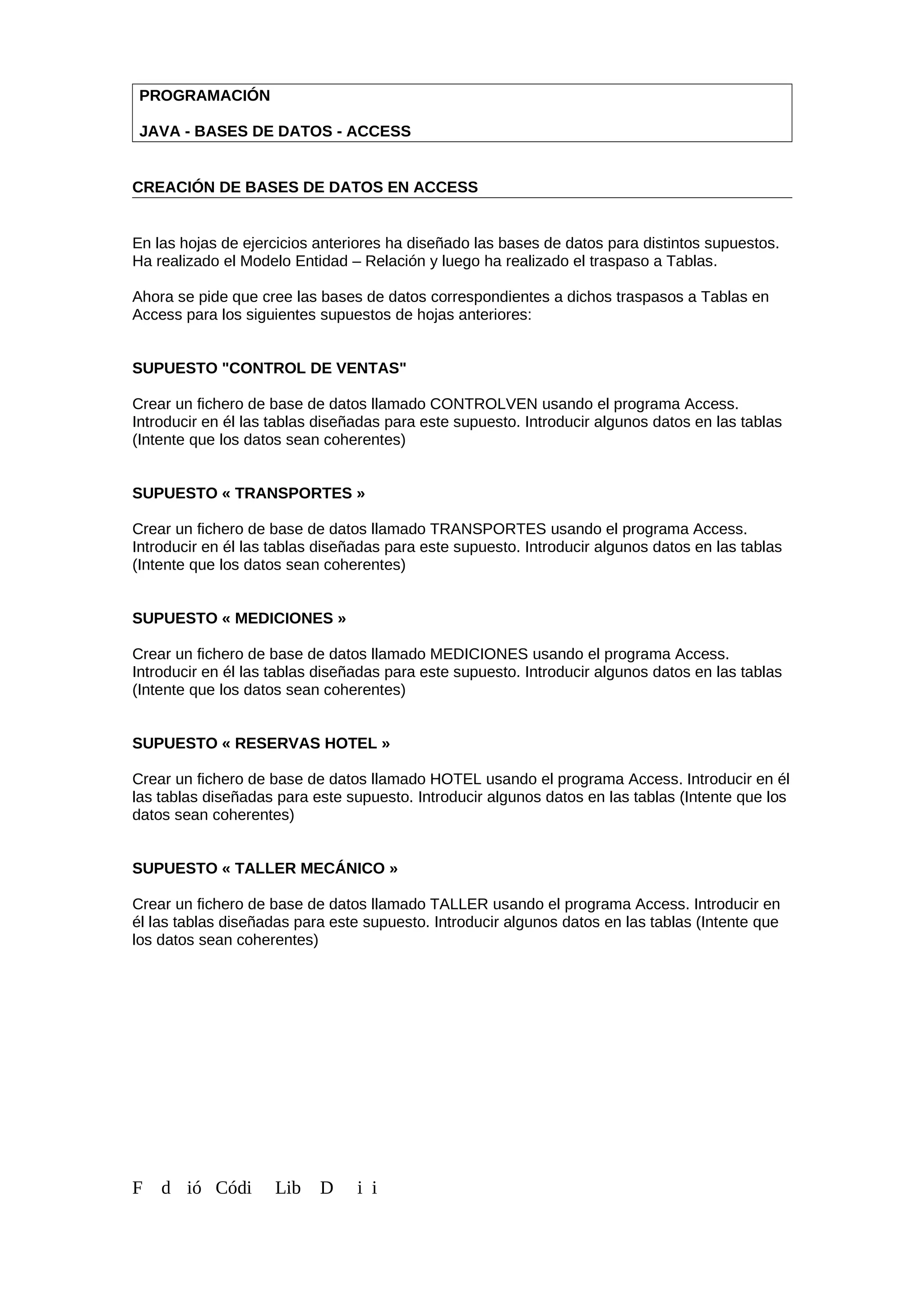 PROGRAMACIÓN
JAVA - BASES DE DATOS - ACCESS
CREACIÓN DE BASES DE DATOS EN ACCESS
En las hojas de ejercicios anteriores ha diseñado las bases de datos para distintos supuestos.
Ha realizado el Modelo Entidad – Relación y luego ha realizado el traspaso a Tablas.
Ahora se pide que cree las bases de datos correspondientes a dichos traspasos a Tablas en
Access para los siguientes supuestos de hojas anteriores:
SUPUESTO "CONTROL DE VENTAS"
Crear un fichero de base de datos llamado CONTROLVEN usando el programa Access.
Introducir en él las tablas diseñadas para este supuesto. Introducir algunos datos en las tablas
(Intente que los datos sean coherentes)
SUPUESTO « TRANSPORTES »
Crear un fichero de base de datos llamado TRANSPORTES usando el programa Access.
Introducir en él las tablas diseñadas para este supuesto. Introducir algunos datos en las tablas
(Intente que los datos sean coherentes)
SUPUESTO « MEDICIONES »
Crear un fichero de base de datos llamado MEDICIONES usando el programa Access.
Introducir en él las tablas diseñadas para este supuesto. Introducir algunos datos en las tablas
(Intente que los datos sean coherentes)
SUPUESTO « RESERVAS HOTEL »
Crear un fichero de base de datos llamado HOTEL usando el programa Access. Introducir en él
las tablas diseñadas para este supuesto. Introducir algunos datos en las tablas (Intente que los
datos sean coherentes)
SUPUESTO « TALLER MECÁNICO »
Crear un fichero de base de datos llamado TALLER usando el programa Access. Introducir en
él las tablas diseñadas para este supuesto. Introducir algunos datos en las tablas (Intente que
los datos sean coherentes)
F d ió Códi Lib D i i
 