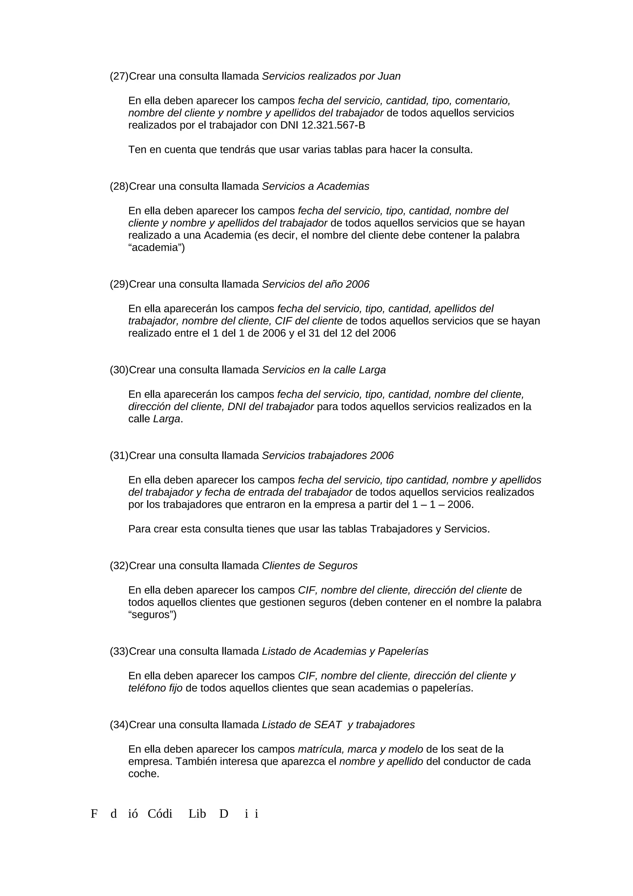 (27)Crear una consulta llamada Servicios realizados por Juan
En ella deben aparecer los campos fecha del servicio, cantidad, tipo, comentario,
nombre del cliente y nombre y apellidos del trabajador de todos aquellos servicios
realizados por el trabajador con DNI 12.321.567-B
Ten en cuenta que tendrás que usar varias tablas para hacer la consulta.
(28)Crear una consulta llamada Servicios a Academias
En ella deben aparecer los campos fecha del servicio, tipo, cantidad, nombre del
cliente y nombre y apellidos del trabajador de todos aquellos servicios que se hayan
realizado a una Academia (es decir, el nombre del cliente debe contener la palabra
“academia”)
(29)Crear una consulta llamada Servicios del año 2006
En ella aparecerán los campos fecha del servicio, tipo, cantidad, apellidos del
trabajador, nombre del cliente, CIF del cliente de todos aquellos servicios que se hayan
realizado entre el 1 del 1 de 2006 y el 31 del 12 del 2006
(30)Crear una consulta llamada Servicios en la calle Larga
En ella aparecerán los campos fecha del servicio, tipo, cantidad, nombre del cliente,
dirección del cliente, DNI del trabajador para todos aquellos servicios realizados en la
calle Larga.
(31)Crear una consulta llamada Servicios trabajadores 2006
En ella deben aparecer los campos fecha del servicio, tipo cantidad, nombre y apellidos
del trabajador y fecha de entrada del trabajador de todos aquellos servicios realizados
por los trabajadores que entraron en la empresa a partir del 1 – 1 – 2006.
Para crear esta consulta tienes que usar las tablas Trabajadores y Servicios.
(32)Crear una consulta llamada Clientes de Seguros
En ella deben aparecer los campos CIF, nombre del cliente, dirección del cliente de
todos aquellos clientes que gestionen seguros (deben contener en el nombre la palabra
“seguros”)
(33)Crear una consulta llamada Listado de Academias y Papelerías
En ella deben aparecer los campos CIF, nombre del cliente, dirección del cliente y
teléfono fijo de todos aquellos clientes que sean academias o papelerías.
(34)Crear una consulta llamada Listado de SEAT y trabajadores
En ella deben aparecer los campos matrícula, marca y modelo de los seat de la
empresa. También interesa que aparezca el nombre y apellido del conductor de cada
coche.
F d ió Códi Lib D i i
 