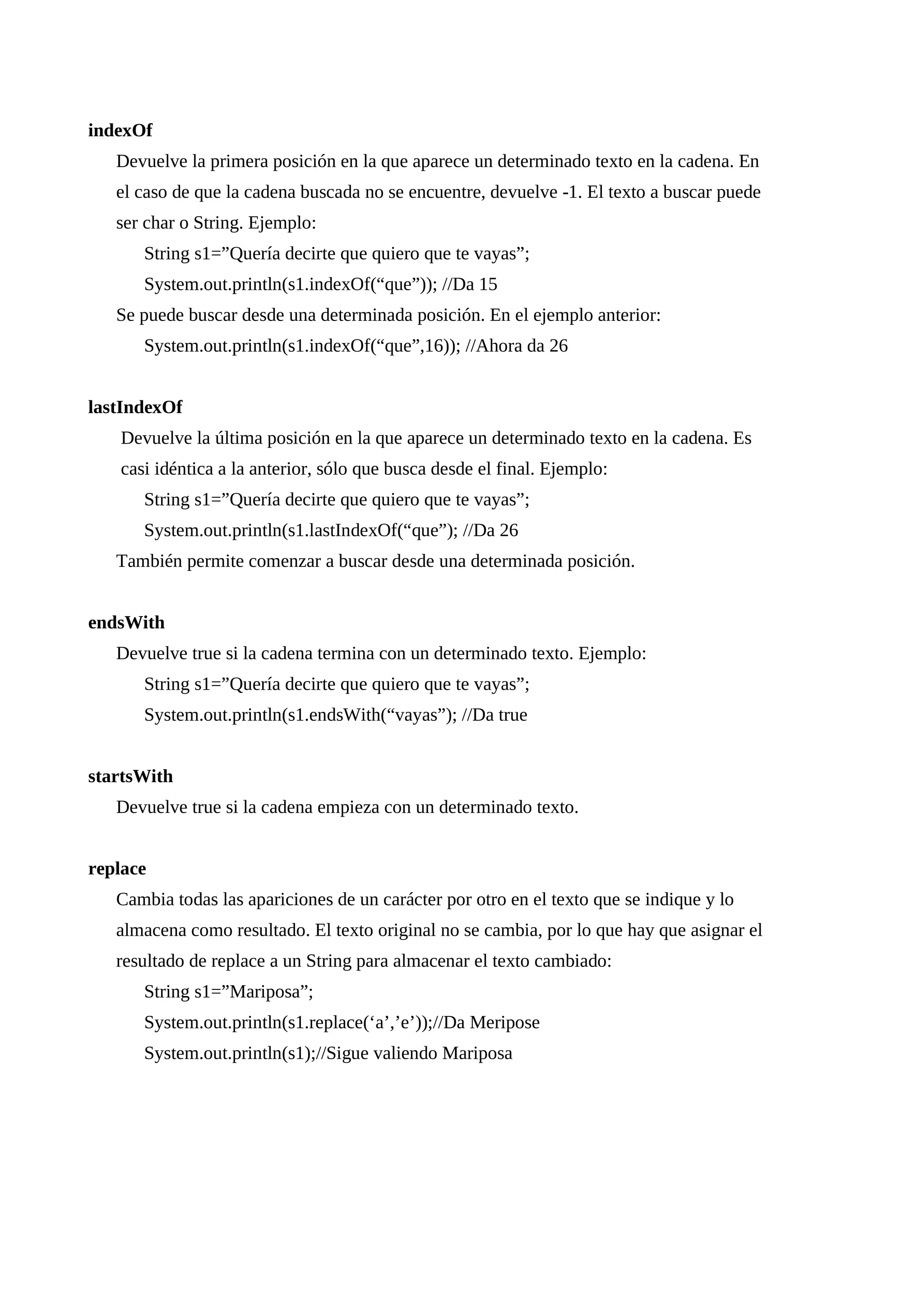 indexOf
Devuelve la primera posición en la que aparece un determinado texto en la cadena. En
el caso de que la cadena buscada no se encuentre, devuelve -1. El texto a buscar puede
ser char o String. Ejemplo:
String s1=”Quería decirte que quiero que te vayas”;
System.out.println(s1.indexOf(“que”)); //Da 15
Se puede buscar desde una determinada posición. En el ejemplo anterior:
System.out.println(s1.indexOf(“que”,16)); //Ahora da 26
lastIndexOf
Devuelve la última posición en la que aparece un determinado texto en la cadena. Es
casi idéntica a la anterior, sólo que busca desde el final. Ejemplo:
String s1=”Quería decirte que quiero que te vayas”;
System.out.println(s1.lastIndexOf(“que”); //Da 26
También permite comenzar a buscar desde una determinada posición.
endsWith
Devuelve true si la cadena termina con un determinado texto. Ejemplo:
String s1=”Quería decirte que quiero que te vayas”;
System.out.println(s1.endsWith(“vayas”); //Da true
startsWith
Devuelve true si la cadena empieza con un determinado texto.
replace
Cambia todas las apariciones de un carácter por otro en el texto que se indique y lo
almacena como resultado. El texto original no se cambia, por lo que hay que asignar el
resultado de replace a un String para almacenar el texto cambiado:
String s1=”Mariposa”;
System.out.println(s1.replace(‘a’,’e’));//Da Meripose
System.out.println(s1);//Sigue valiendo Mariposa
 