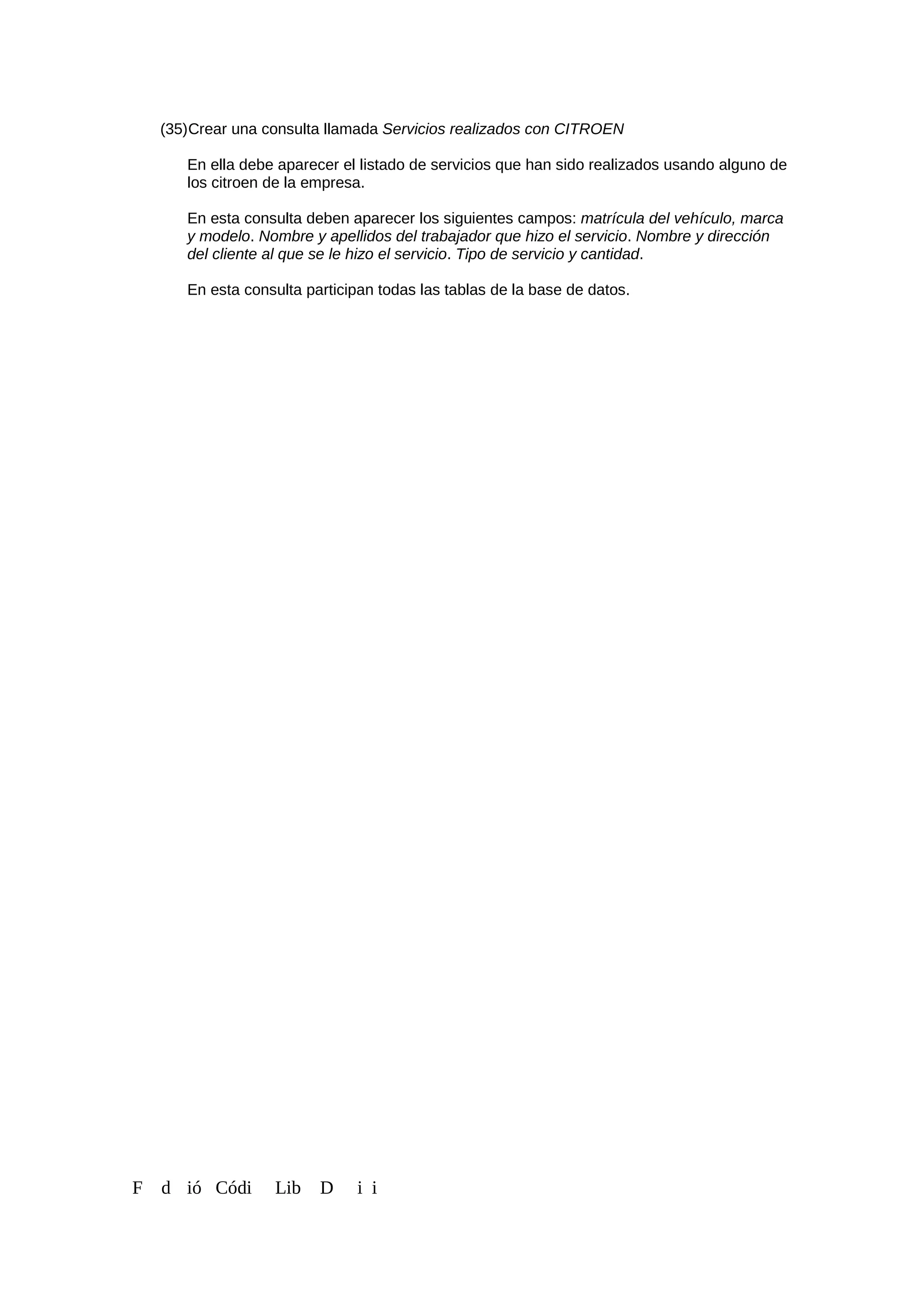 (35)Crear una consulta llamada Servicios realizados con CITROEN
En ella debe aparecer el listado de servicios que han sido realizados usando alguno de
los citroen de la empresa.
En esta consulta deben aparecer los siguientes campos: matrícula del vehículo, marca
y modelo. Nombre y apellidos del trabajador que hizo el servicio. Nombre y dirección
del cliente al que se le hizo el servicio. Tipo de servicio y cantidad.
En esta consulta participan todas las tablas de la base de datos.
F d ió Códi Lib D i i
 