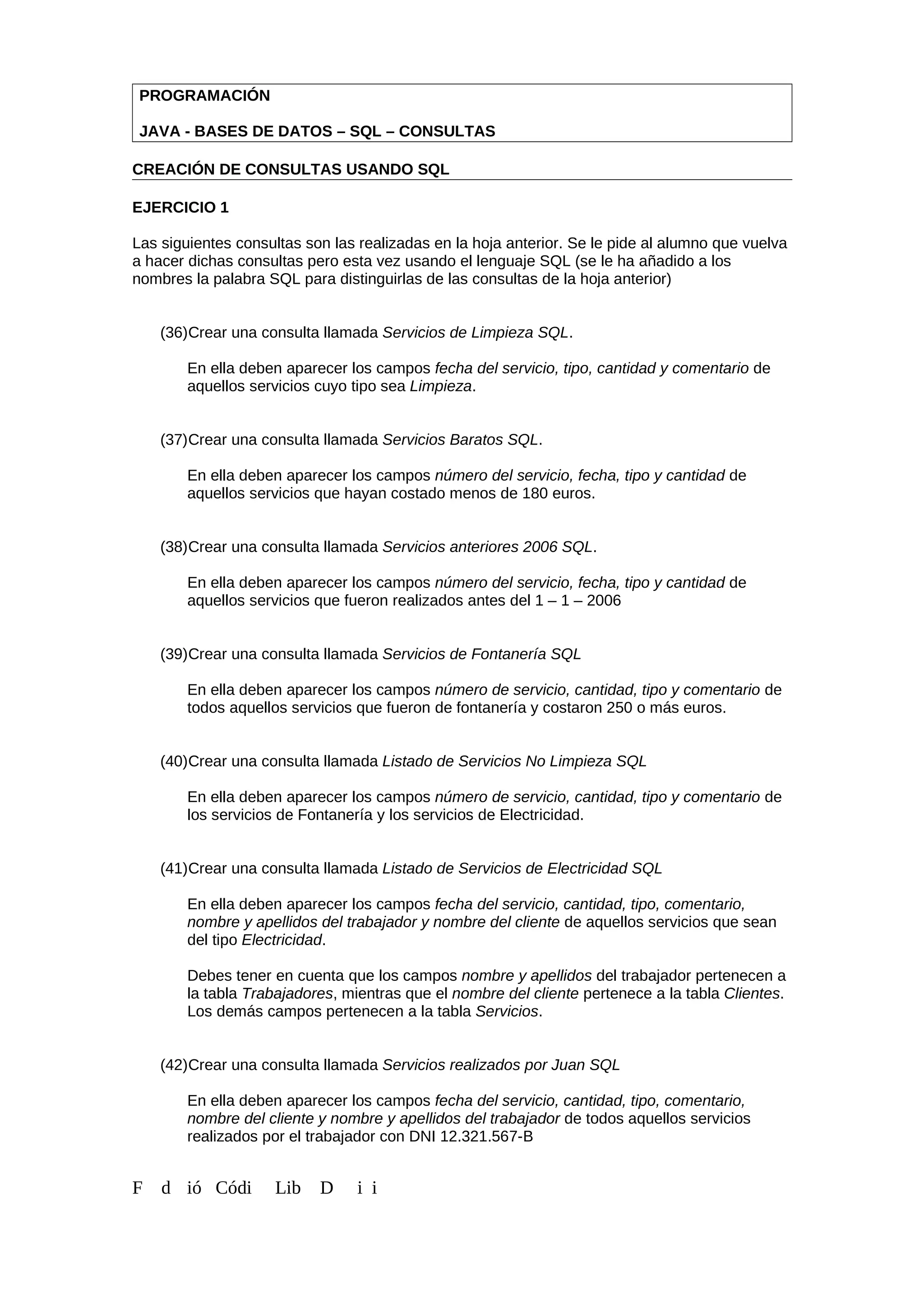 PROGRAMACIÓN
JAVA - BASES DE DATOS – SQL – CONSULTAS
CREACIÓN DE CONSULTAS USANDO SQL
EJERCICIO 1
Las siguientes consultas son las realizadas en la hoja anterior. Se le pide al alumno que vuelva
a hacer dichas consultas pero esta vez usando el lenguaje SQL (se le ha añadido a los
nombres la palabra SQL para distinguirlas de las consultas de la hoja anterior)
(36)Crear una consulta llamada Servicios de Limpieza SQL.
En ella deben aparecer los campos fecha del servicio, tipo, cantidad y comentario de
aquellos servicios cuyo tipo sea Limpieza.
(37)Crear una consulta llamada Servicios Baratos SQL.
En ella deben aparecer los campos número del servicio, fecha, tipo y cantidad de
aquellos servicios que hayan costado menos de 180 euros.
(38)Crear una consulta llamada Servicios anteriores 2006 SQL.
En ella deben aparecer los campos número del servicio, fecha, tipo y cantidad de
aquellos servicios que fueron realizados antes del 1 – 1 – 2006
(39)Crear una consulta llamada Servicios de Fontanería SQL
En ella deben aparecer los campos número de servicio, cantidad, tipo y comentario de
todos aquellos servicios que fueron de fontanería y costaron 250 o más euros.
(40)Crear una consulta llamada Listado de Servicios No Limpieza SQL
En ella deben aparecer los campos número de servicio, cantidad, tipo y comentario de
los servicios de Fontanería y los servicios de Electricidad.
(41)Crear una consulta llamada Listado de Servicios de Electricidad SQL
En ella deben aparecer los campos fecha del servicio, cantidad, tipo, comentario,
nombre y apellidos del trabajador y nombre del cliente de aquellos servicios que sean
del tipo Electricidad.
Debes tener en cuenta que los campos nombre y apellidos del trabajador pertenecen a
la tabla Trabajadores, mientras que el nombre del cliente pertenece a la tabla Clientes.
Los demás campos pertenecen a la tabla Servicios.
(42)Crear una consulta llamada Servicios realizados por Juan SQL
En ella deben aparecer los campos fecha del servicio, cantidad, tipo, comentario,
nombre del cliente y nombre y apellidos del trabajador de todos aquellos servicios
realizados por el trabajador con DNI 12.321.567-B
F d ió Códi Lib D i i
 