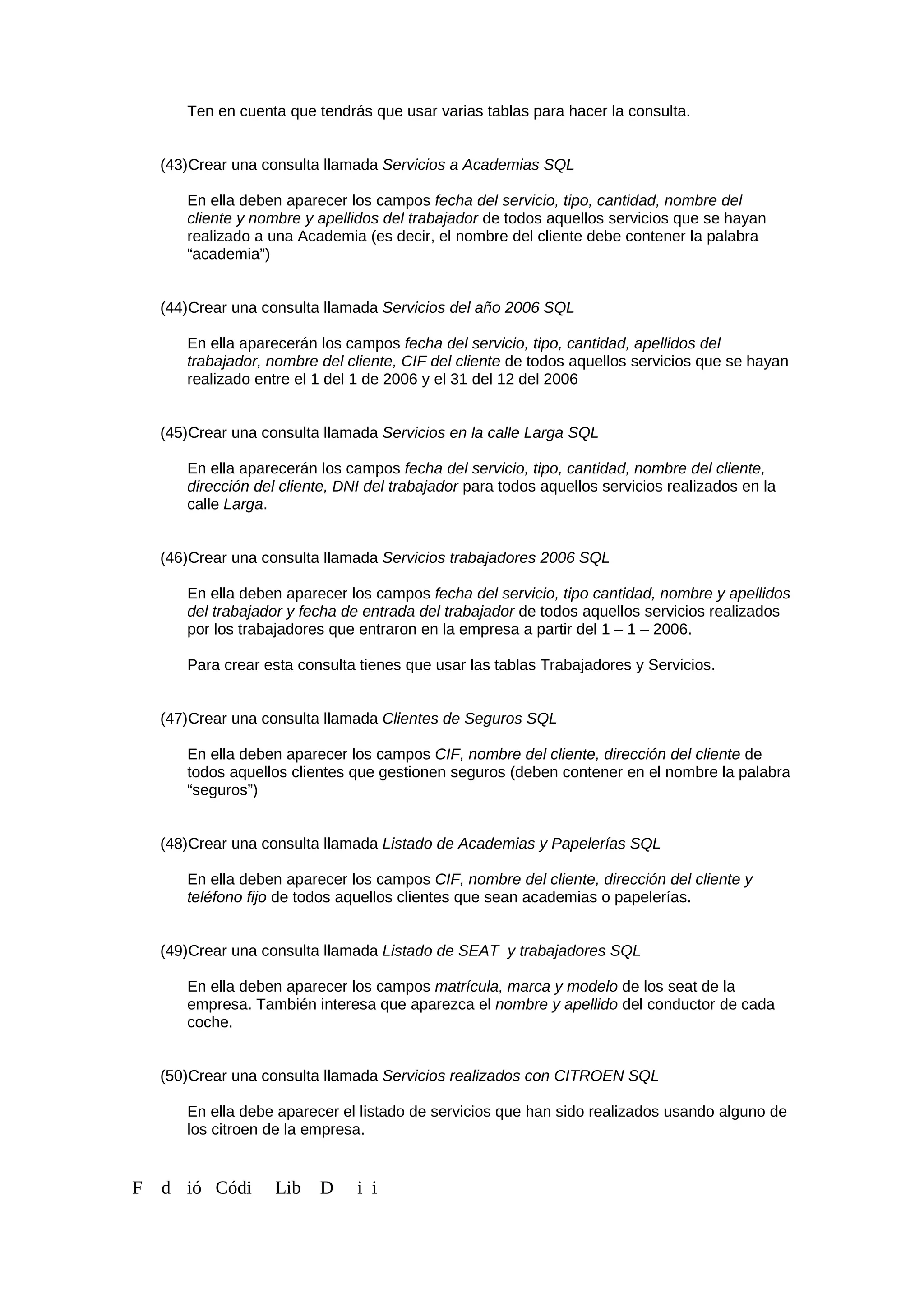 Ten en cuenta que tendrás que usar varias tablas para hacer la consulta.
(43)Crear una consulta llamada Servicios a Academias SQL
En ella deben aparecer los campos fecha del servicio, tipo, cantidad, nombre del
cliente y nombre y apellidos del trabajador de todos aquellos servicios que se hayan
realizado a una Academia (es decir, el nombre del cliente debe contener la palabra
“academia”)
(44)Crear una consulta llamada Servicios del año 2006 SQL
En ella aparecerán los campos fecha del servicio, tipo, cantidad, apellidos del
trabajador, nombre del cliente, CIF del cliente de todos aquellos servicios que se hayan
realizado entre el 1 del 1 de 2006 y el 31 del 12 del 2006
(45)Crear una consulta llamada Servicios en la calle Larga SQL
En ella aparecerán los campos fecha del servicio, tipo, cantidad, nombre del cliente,
dirección del cliente, DNI del trabajador para todos aquellos servicios realizados en la
calle Larga.
(46)Crear una consulta llamada Servicios trabajadores 2006 SQL
En ella deben aparecer los campos fecha del servicio, tipo cantidad, nombre y apellidos
del trabajador y fecha de entrada del trabajador de todos aquellos servicios realizados
por los trabajadores que entraron en la empresa a partir del 1 – 1 – 2006.
Para crear esta consulta tienes que usar las tablas Trabajadores y Servicios.
(47)Crear una consulta llamada Clientes de Seguros SQL
En ella deben aparecer los campos CIF, nombre del cliente, dirección del cliente de
todos aquellos clientes que gestionen seguros (deben contener en el nombre la palabra
“seguros”)
(48)Crear una consulta llamada Listado de Academias y Papelerías SQL
En ella deben aparecer los campos CIF, nombre del cliente, dirección del cliente y
teléfono fijo de todos aquellos clientes que sean academias o papelerías.
(49)Crear una consulta llamada Listado de SEAT y trabajadores SQL
En ella deben aparecer los campos matrícula, marca y modelo de los seat de la
empresa. También interesa que aparezca el nombre y apellido del conductor de cada
coche.
(50)Crear una consulta llamada Servicios realizados con CITROEN SQL
En ella debe aparecer el listado de servicios que han sido realizados usando alguno de
los citroen de la empresa.
F d ió Códi Lib D i i
 