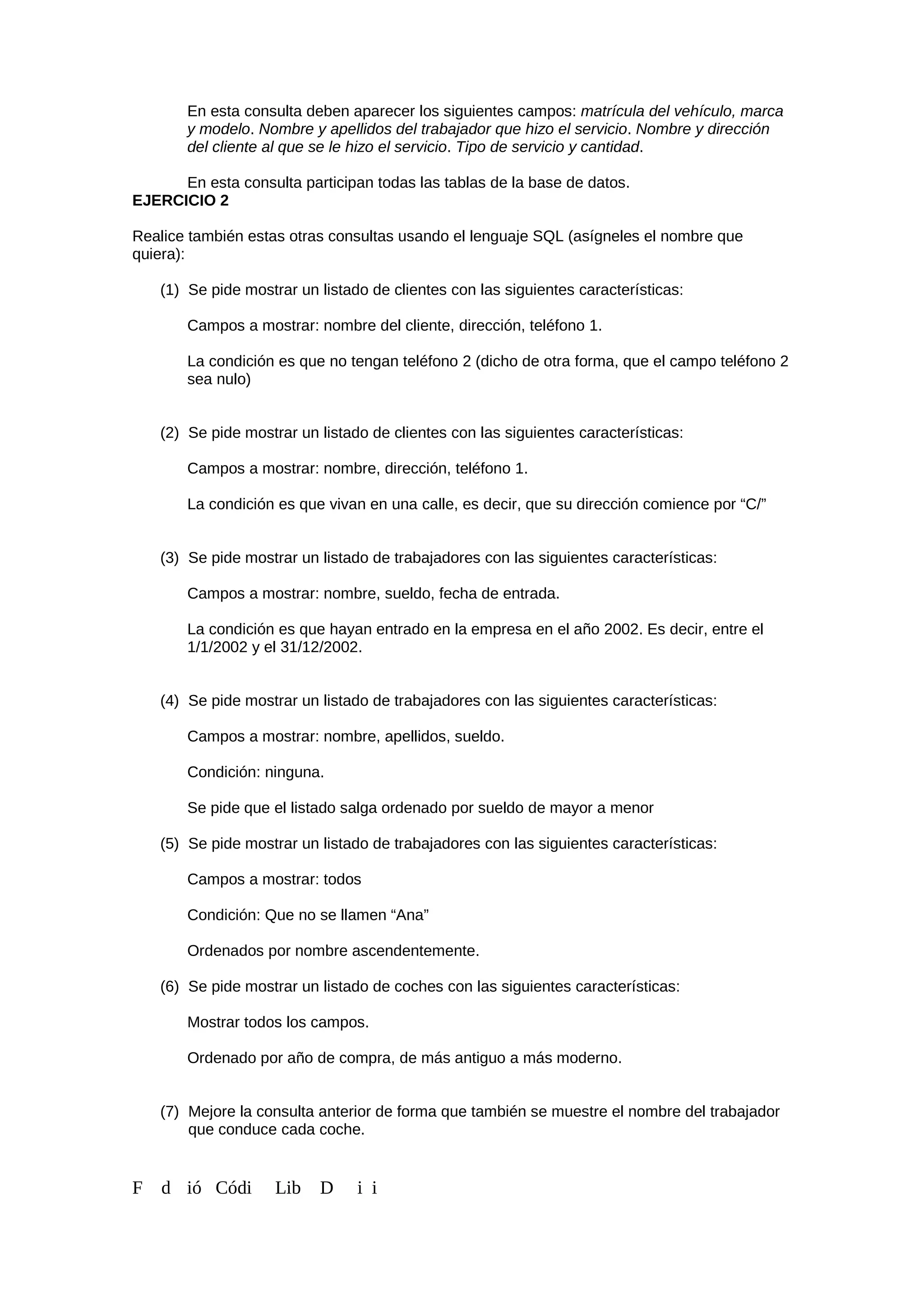 En esta consulta deben aparecer los siguientes campos: matrícula del vehículo, marca
y modelo. Nombre y apellidos del trabajador que hizo el servicio. Nombre y dirección
del cliente al que se le hizo el servicio. Tipo de servicio y cantidad.
En esta consulta participan todas las tablas de la base de datos.
EJERCICIO 2
Realice también estas otras consultas usando el lenguaje SQL (asígneles el nombre que
quiera):
(1) Se pide mostrar un listado de clientes con las siguientes características:
Campos a mostrar: nombre del cliente, dirección, teléfono 1.
La condición es que no tengan teléfono 2 (dicho de otra forma, que el campo teléfono 2
sea nulo)
(2) Se pide mostrar un listado de clientes con las siguientes características:
Campos a mostrar: nombre, dirección, teléfono 1.
La condición es que vivan en una calle, es decir, que su dirección comience por “C/”
(3) Se pide mostrar un listado de trabajadores con las siguientes características:
Campos a mostrar: nombre, sueldo, fecha de entrada.
La condición es que hayan entrado en la empresa en el año 2002. Es decir, entre el
1/1/2002 y el 31/12/2002.
(4) Se pide mostrar un listado de trabajadores con las siguientes características:
Campos a mostrar: nombre, apellidos, sueldo.
Condición: ninguna.
Se pide que el listado salga ordenado por sueldo de mayor a menor
(5) Se pide mostrar un listado de trabajadores con las siguientes características:
Campos a mostrar: todos
Condición: Que no se llamen “Ana”
Ordenados por nombre ascendentemente.
(6) Se pide mostrar un listado de coches con las siguientes características:
Mostrar todos los campos.
Ordenado por año de compra, de más antiguo a más moderno.
(7) Mejore la consulta anterior de forma que también se muestre el nombre del trabajador
que conduce cada coche.
F d ió Códi Lib D i i
 