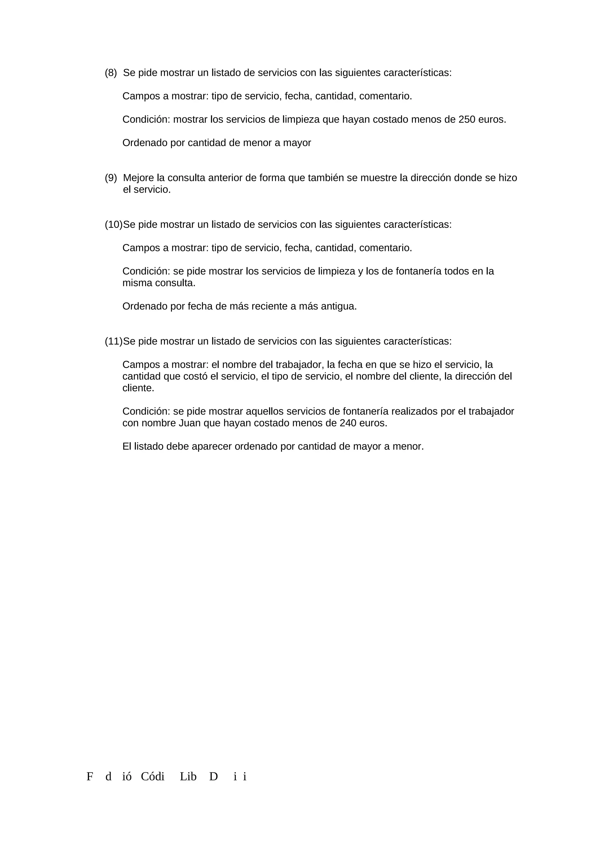 (8) Se pide mostrar un listado de servicios con las siguientes características:
Campos a mostrar: tipo de servicio, fecha, cantidad, comentario.
Condición: mostrar los servicios de limpieza que hayan costado menos de 250 euros.
Ordenado por cantidad de menor a mayor
(9) Mejore la consulta anterior de forma que también se muestre la dirección donde se hizo
el servicio.
(10)Se pide mostrar un listado de servicios con las siguientes características:
Campos a mostrar: tipo de servicio, fecha, cantidad, comentario.
Condición: se pide mostrar los servicios de limpieza y los de fontanería todos en la
misma consulta.
Ordenado por fecha de más reciente a más antigua.
(11)Se pide mostrar un listado de servicios con las siguientes características:
Campos a mostrar: el nombre del trabajador, la fecha en que se hizo el servicio, la
cantidad que costó el servicio, el tipo de servicio, el nombre del cliente, la dirección del
cliente.
Condición: se pide mostrar aquellos servicios de fontanería realizados por el trabajador
con nombre Juan que hayan costado menos de 240 euros.
El listado debe aparecer ordenado por cantidad de mayor a menor.
F d ió Códi Lib D i i
 