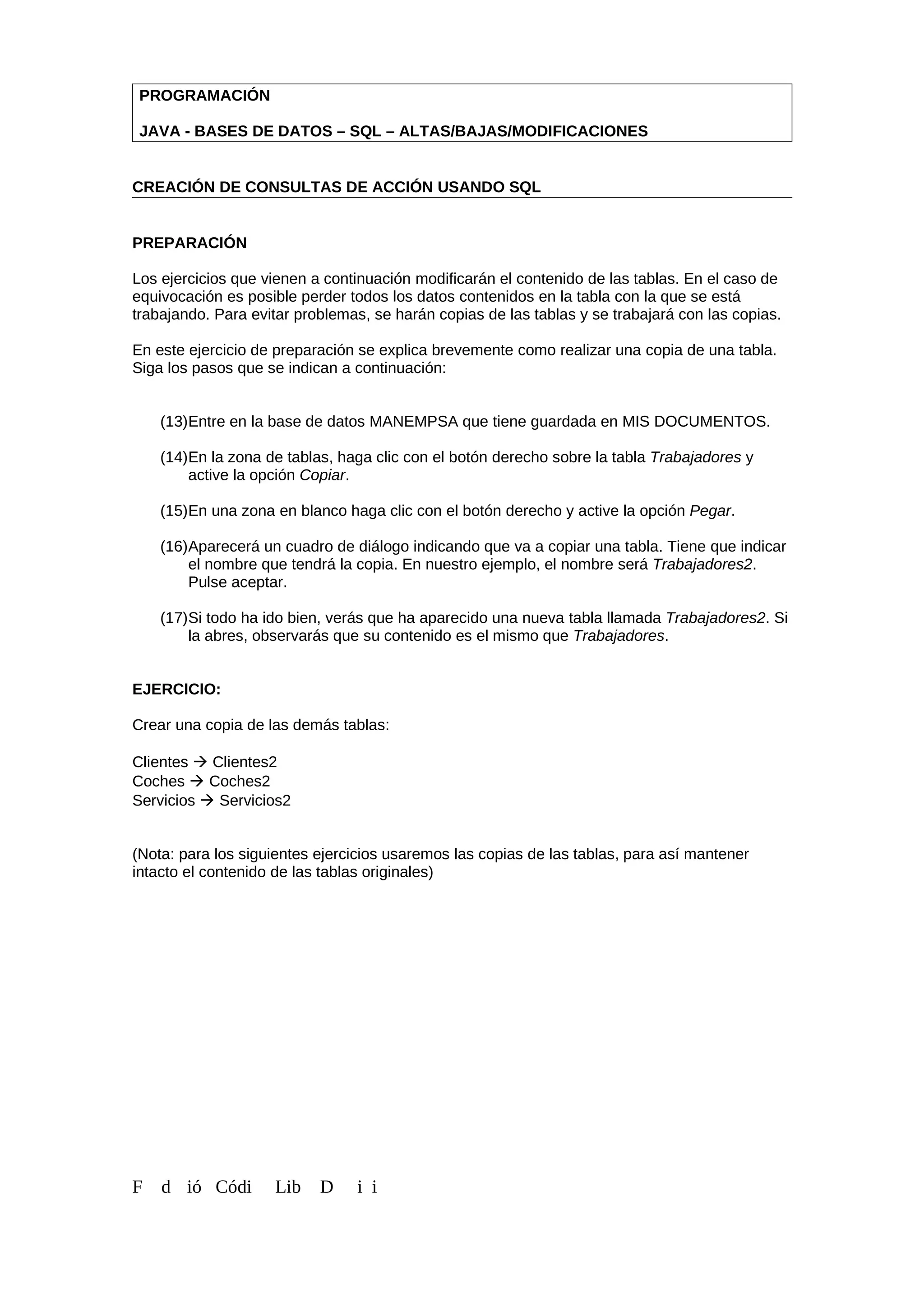 PROGRAMACIÓN
JAVA - BASES DE DATOS – SQL – ALTAS/BAJAS/MODIFICACIONES
CREACIÓN DE CONSULTAS DE ACCIÓN USANDO SQL
PREPARACIÓN
Los ejercicios que vienen a continuación modificarán el contenido de las tablas. En el caso de
equivocación es posible perder todos los datos contenidos en la tabla con la que se está
trabajando. Para evitar problemas, se harán copias de las tablas y se trabajará con las copias.
En este ejercicio de preparación se explica brevemente como realizar una copia de una tabla.
Siga los pasos que se indican a continuación:
(13)Entre en la base de datos MANEMPSA que tiene guardada en MIS DOCUMENTOS.
(14)En la zona de tablas, haga clic con el botón derecho sobre la tabla Trabajadores y
active la opción Copiar.
(15)En una zona en blanco haga clic con el botón derecho y active la opción Pegar.
(16)Aparecerá un cuadro de diálogo indicando que va a copiar una tabla. Tiene que indicar
el nombre que tendrá la copia. En nuestro ejemplo, el nombre será Trabajadores2.
Pulse aceptar.
(17)Si todo ha ido bien, verás que ha aparecido una nueva tabla llamada Trabajadores2. Si
la abres, observarás que su contenido es el mismo que Trabajadores.
EJERCICIO:
Crear una copia de las demás tablas:
Clientes  Clientes2
Coches  Coches2
Servicios  Servicios2
(Nota: para los siguientes ejercicios usaremos las copias de las tablas, para así mantener
intacto el contenido de las tablas originales)
F d ió Códi Lib D i i
 
