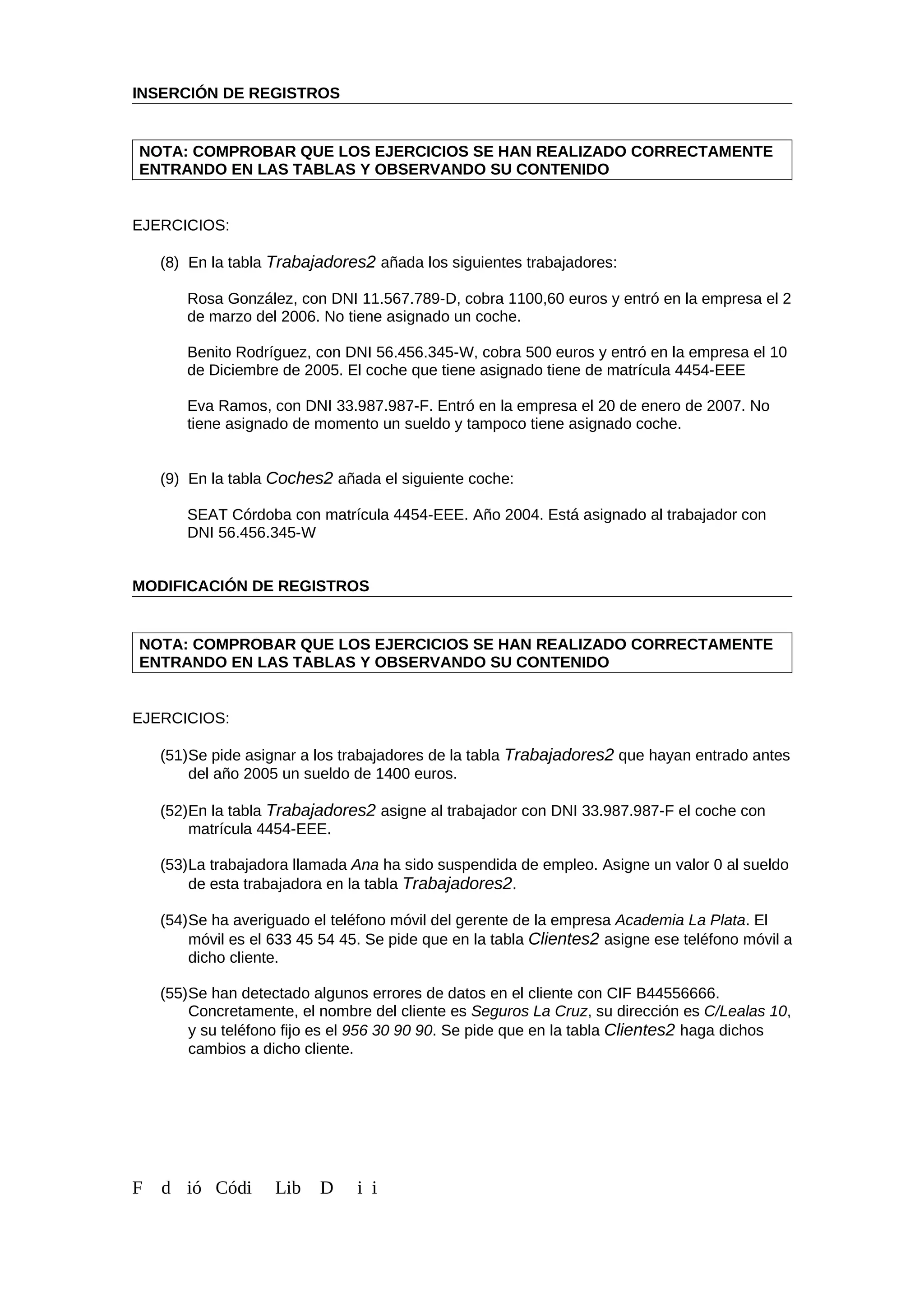INSERCIÓN DE REGISTROS
NOTA: COMPROBAR QUE LOS EJERCICIOS SE HAN REALIZADO CORRECTAMENTE
ENTRANDO EN LAS TABLAS Y OBSERVANDO SU CONTENIDO
EJERCICIOS:
(8) En la tabla Trabajadores2 añada los siguientes trabajadores:
Rosa González, con DNI 11.567.789-D, cobra 1100,60 euros y entró en la empresa el 2
de marzo del 2006. No tiene asignado un coche.
Benito Rodríguez, con DNI 56.456.345-W, cobra 500 euros y entró en la empresa el 10
de Diciembre de 2005. El coche que tiene asignado tiene de matrícula 4454-EEE
Eva Ramos, con DNI 33.987.987-F. Entró en la empresa el 20 de enero de 2007. No
tiene asignado de momento un sueldo y tampoco tiene asignado coche.
(9) En la tabla Coches2 añada el siguiente coche:
SEAT Córdoba con matrícula 4454-EEE. Año 2004. Está asignado al trabajador con
DNI 56.456.345-W
MODIFICACIÓN DE REGISTROS
NOTA: COMPROBAR QUE LOS EJERCICIOS SE HAN REALIZADO CORRECTAMENTE
ENTRANDO EN LAS TABLAS Y OBSERVANDO SU CONTENIDO
EJERCICIOS:
(51)Se pide asignar a los trabajadores de la tabla Trabajadores2 que hayan entrado antes
del año 2005 un sueldo de 1400 euros.
(52)En la tabla Trabajadores2 asigne al trabajador con DNI 33.987.987-F el coche con
matrícula 4454-EEE.
(53)La trabajadora llamada Ana ha sido suspendida de empleo. Asigne un valor 0 al sueldo
de esta trabajadora en la tabla Trabajadores2.
(54)Se ha averiguado el teléfono móvil del gerente de la empresa Academia La Plata. El
móvil es el 633 45 54 45. Se pide que en la tabla Clientes2 asigne ese teléfono móvil a
dicho cliente.
(55)Se han detectado algunos errores de datos en el cliente con CIF B44556666.
Concretamente, el nombre del cliente es Seguros La Cruz, su dirección es C/Lealas 10,
y su teléfono fijo es el 956 30 90 90. Se pide que en la tabla Clientes2 haga dichos
cambios a dicho cliente.
F d ió Códi Lib D i i
 
