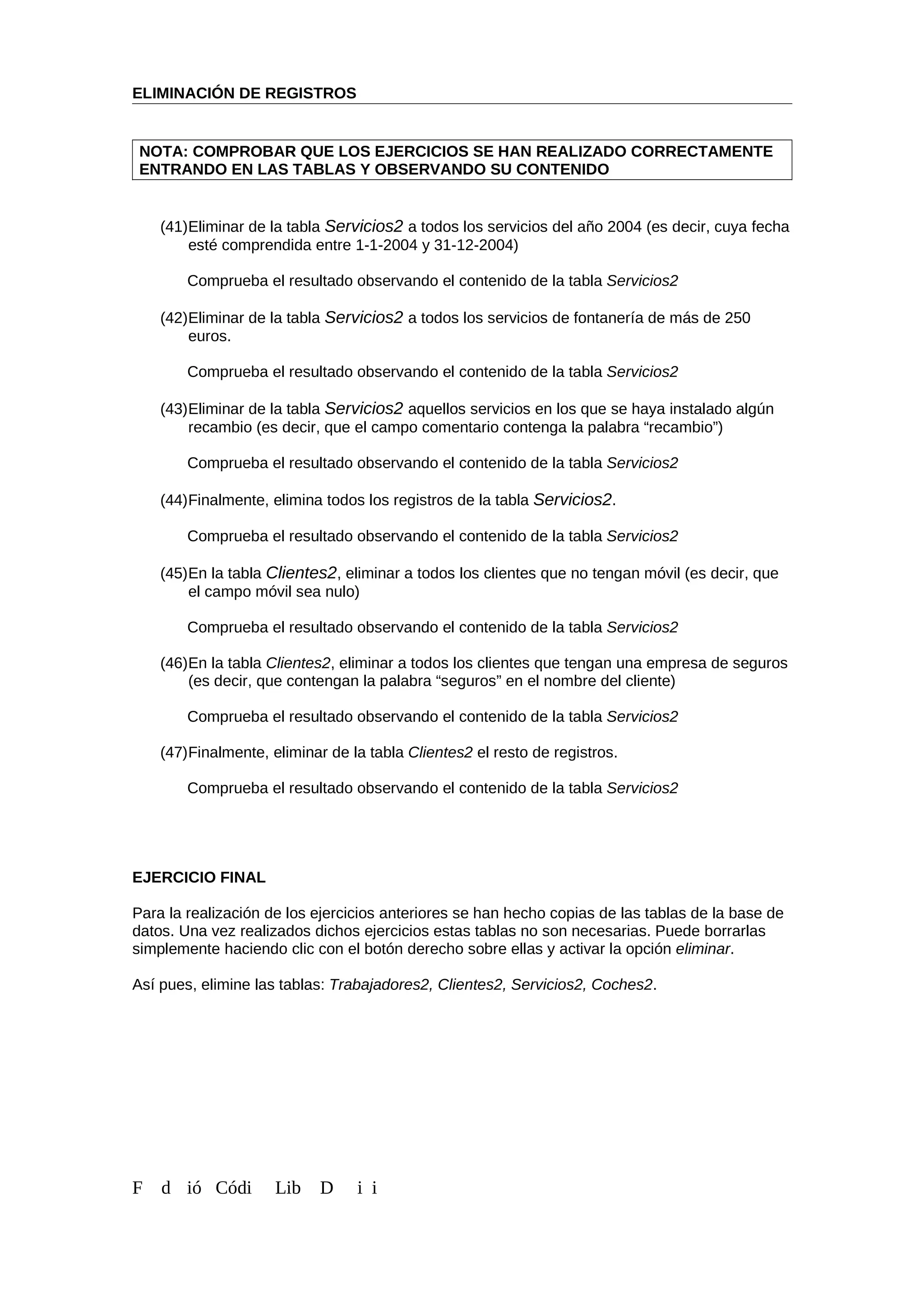 ELIMINACIÓN DE REGISTROS
NOTA: COMPROBAR QUE LOS EJERCICIOS SE HAN REALIZADO CORRECTAMENTE
ENTRANDO EN LAS TABLAS Y OBSERVANDO SU CONTENIDO
(41)Eliminar de la tabla Servicios2 a todos los servicios del año 2004 (es decir, cuya fecha
esté comprendida entre 1-1-2004 y 31-12-2004)
Comprueba el resultado observando el contenido de la tabla Servicios2
(42)Eliminar de la tabla Servicios2 a todos los servicios de fontanería de más de 250
euros.
Comprueba el resultado observando el contenido de la tabla Servicios2
(43)Eliminar de la tabla Servicios2 aquellos servicios en los que se haya instalado algún
recambio (es decir, que el campo comentario contenga la palabra “recambio”)
Comprueba el resultado observando el contenido de la tabla Servicios2
(44)Finalmente, elimina todos los registros de la tabla Servicios2.
Comprueba el resultado observando el contenido de la tabla Servicios2
(45)En la tabla Clientes2, eliminar a todos los clientes que no tengan móvil (es decir, que
el campo móvil sea nulo)
Comprueba el resultado observando el contenido de la tabla Servicios2
(46)En la tabla Clientes2, eliminar a todos los clientes que tengan una empresa de seguros
(es decir, que contengan la palabra “seguros” en el nombre del cliente)
Comprueba el resultado observando el contenido de la tabla Servicios2
(47)Finalmente, eliminar de la tabla Clientes2 el resto de registros.
Comprueba el resultado observando el contenido de la tabla Servicios2
EJERCICIO FINAL
Para la realización de los ejercicios anteriores se han hecho copias de las tablas de la base de
datos. Una vez realizados dichos ejercicios estas tablas no son necesarias. Puede borrarlas
simplemente haciendo clic con el botón derecho sobre ellas y activar la opción eliminar.
Así pues, elimine las tablas: Trabajadores2, Clientes2, Servicios2, Coches2.
F d ió Códi Lib D i i
 