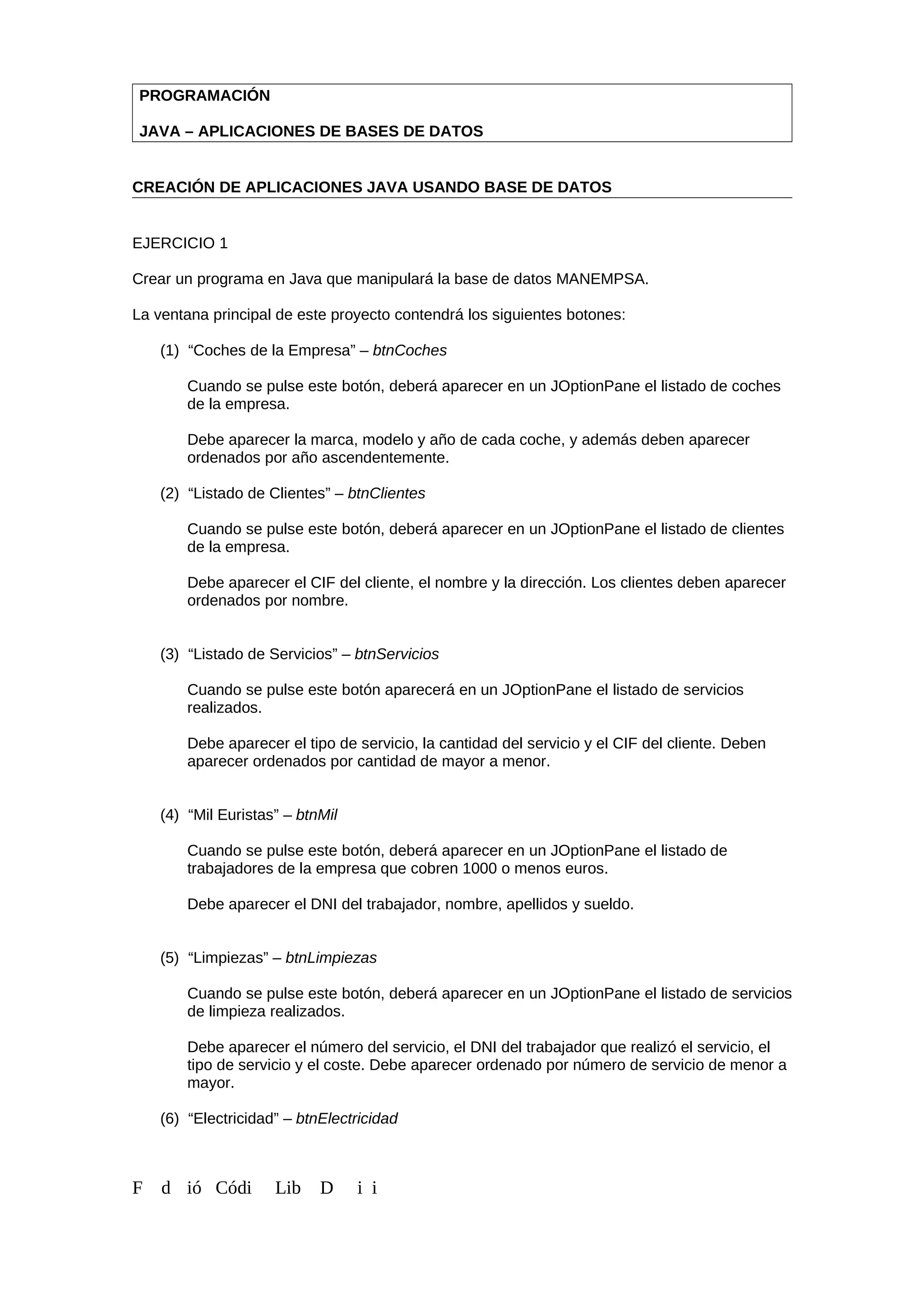 PROGRAMACIÓN
JAVA – APLICACIONES DE BASES DE DATOS
CREACIÓN DE APLICACIONES JAVA USANDO BASE DE DATOS
EJERCICIO 1
Crear un programa en Java que manipulará la base de datos MANEMPSA.
La ventana principal de este proyecto contendrá los siguientes botones:
(1) “Coches de la Empresa” – btnCoches
Cuando se pulse este botón, deberá aparecer en un JOptionPane el listado de coches
de la empresa.
Debe aparecer la marca, modelo y año de cada coche, y además deben aparecer
ordenados por año ascendentemente.
(2) “Listado de Clientes” – btnClientes
Cuando se pulse este botón, deberá aparecer en un JOptionPane el listado de clientes
de la empresa.
Debe aparecer el CIF del cliente, el nombre y la dirección. Los clientes deben aparecer
ordenados por nombre.
(3) “Listado de Servicios” – btnServicios
Cuando se pulse este botón aparecerá en un JOptionPane el listado de servicios
realizados.
Debe aparecer el tipo de servicio, la cantidad del servicio y el CIF del cliente. Deben
aparecer ordenados por cantidad de mayor a menor.
(4) “Mil Euristas” – btnMil
Cuando se pulse este botón, deberá aparecer en un JOptionPane el listado de
trabajadores de la empresa que cobren 1000 o menos euros.
Debe aparecer el DNI del trabajador, nombre, apellidos y sueldo.
(5) “Limpiezas” – btnLimpiezas
Cuando se pulse este botón, deberá aparecer en un JOptionPane el listado de servicios
de limpieza realizados.
Debe aparecer el número del servicio, el DNI del trabajador que realizó el servicio, el
tipo de servicio y el coste. Debe aparecer ordenado por número de servicio de menor a
mayor.
(6) “Electricidad” – btnElectricidad
F d ió Códi Lib D i i
 