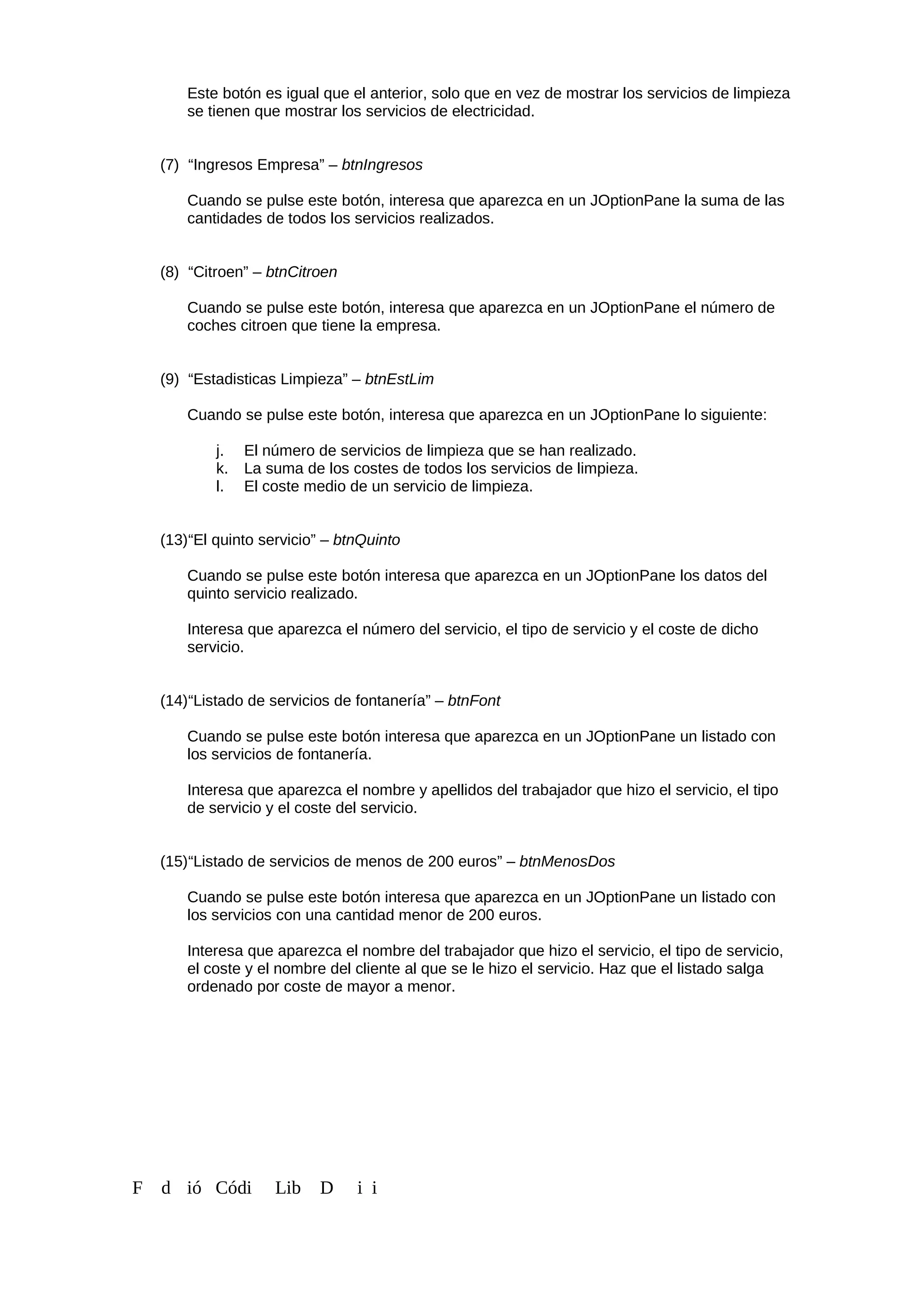 Este botón es igual que el anterior, solo que en vez de mostrar los servicios de limpieza
se tienen que mostrar los servicios de electricidad.
(7) “Ingresos Empresa” – btnIngresos
Cuando se pulse este botón, interesa que aparezca en un JOptionPane la suma de las
cantidades de todos los servicios realizados.
(8) “Citroen” – btnCitroen
Cuando se pulse este botón, interesa que aparezca en un JOptionPane el número de
coches citroen que tiene la empresa.
(9) “Estadisticas Limpieza” – btnEstLim
Cuando se pulse este botón, interesa que aparezca en un JOptionPane lo siguiente:
j. El número de servicios de limpieza que se han realizado.
k. La suma de los costes de todos los servicios de limpieza.
l. El coste medio de un servicio de limpieza.
(13)“El quinto servicio” – btnQuinto
Cuando se pulse este botón interesa que aparezca en un JOptionPane los datos del
quinto servicio realizado.
Interesa que aparezca el número del servicio, el tipo de servicio y el coste de dicho
servicio.
(14)“Listado de servicios de fontanería” – btnFont
Cuando se pulse este botón interesa que aparezca en un JOptionPane un listado con
los servicios de fontanería.
Interesa que aparezca el nombre y apellidos del trabajador que hizo el servicio, el tipo
de servicio y el coste del servicio.
(15)“Listado de servicios de menos de 200 euros” – btnMenosDos
Cuando se pulse este botón interesa que aparezca en un JOptionPane un listado con
los servicios con una cantidad menor de 200 euros.
Interesa que aparezca el nombre del trabajador que hizo el servicio, el tipo de servicio,
el coste y el nombre del cliente al que se le hizo el servicio. Haz que el listado salga
ordenado por coste de mayor a menor.
F d ió Códi Lib D i i
 