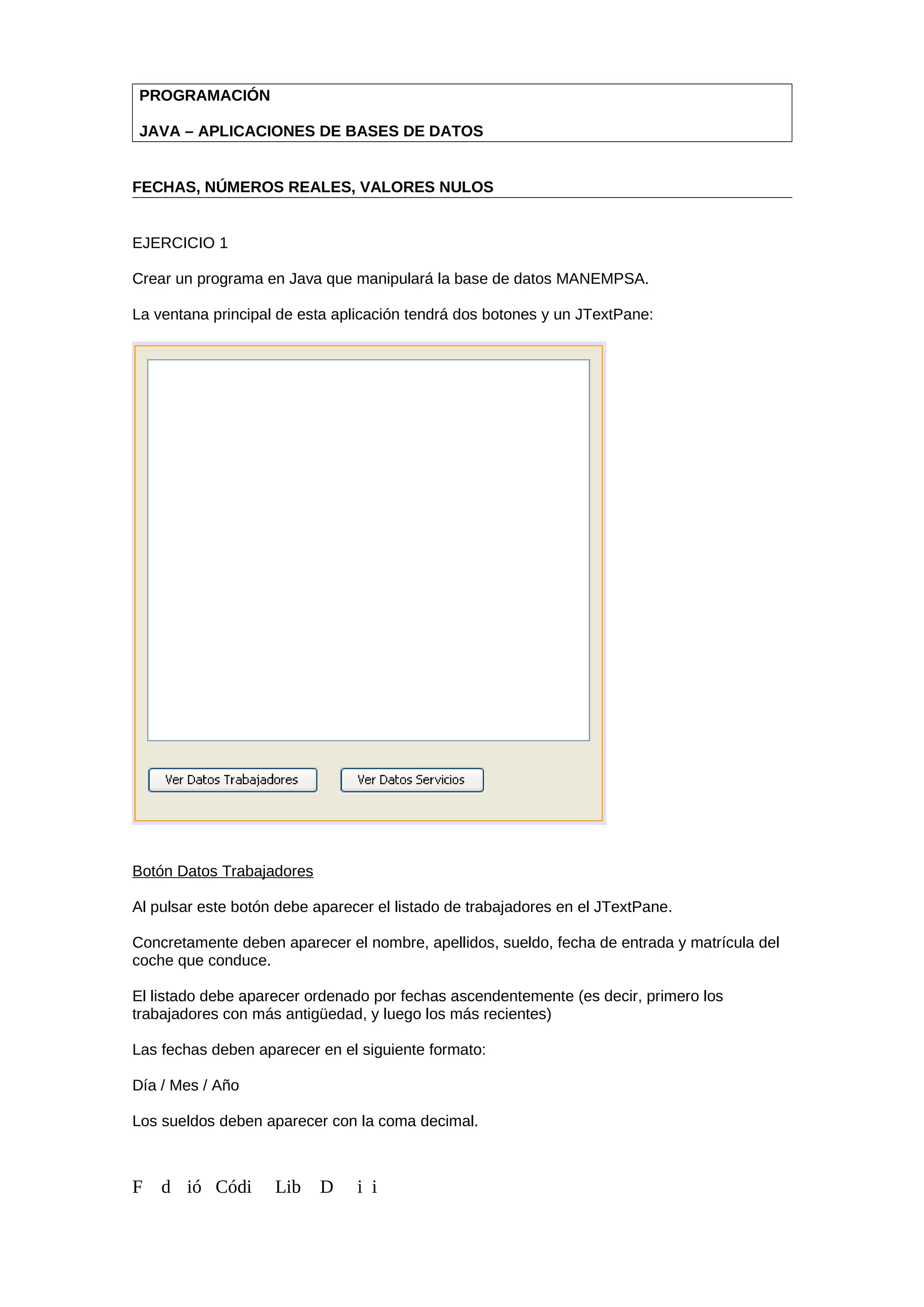 PROGRAMACIÓN
JAVA – APLICACIONES DE BASES DE DATOS
FECHAS, NÚMEROS REALES, VALORES NULOS
EJERCICIO 1
Crear un programa en Java que manipulará la base de datos MANEMPSA.
La ventana principal de esta aplicación tendrá dos botones y un JTextPane:
Botón Datos Trabajadores
Al pulsar este botón debe aparecer el listado de trabajadores en el JTextPane.
Concretamente deben aparecer el nombre, apellidos, sueldo, fecha de entrada y matrícula del
coche que conduce.
El listado debe aparecer ordenado por fechas ascendentemente (es decir, primero los
trabajadores con más antigüedad, y luego los más recientes)
Las fechas deben aparecer en el siguiente formato:
Día / Mes / Año
Los sueldos deben aparecer con la coma decimal.
F d ió Códi Lib D i i
 