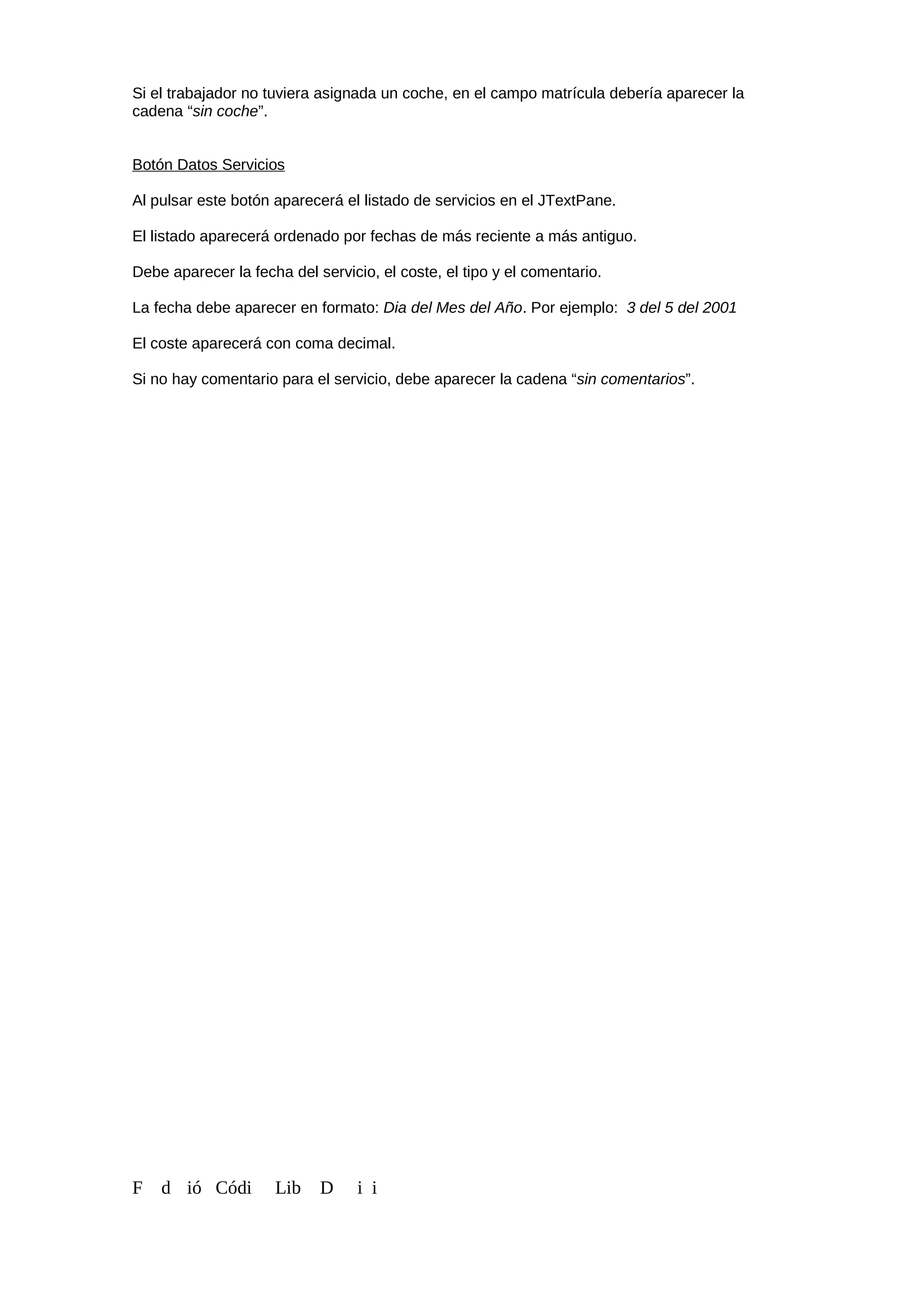 Si el trabajador no tuviera asignada un coche, en el campo matrícula debería aparecer la
cadena “sin coche”.
Botón Datos Servicios
Al pulsar este botón aparecerá el listado de servicios en el JTextPane.
El listado aparecerá ordenado por fechas de más reciente a más antiguo.
Debe aparecer la fecha del servicio, el coste, el tipo y el comentario.
La fecha debe aparecer en formato: Dia del Mes del Año. Por ejemplo: 3 del 5 del 2001
El coste aparecerá con coma decimal.
Si no hay comentario para el servicio, debe aparecer la cadena “sin comentarios”.
F d ió Códi Lib D i i
 