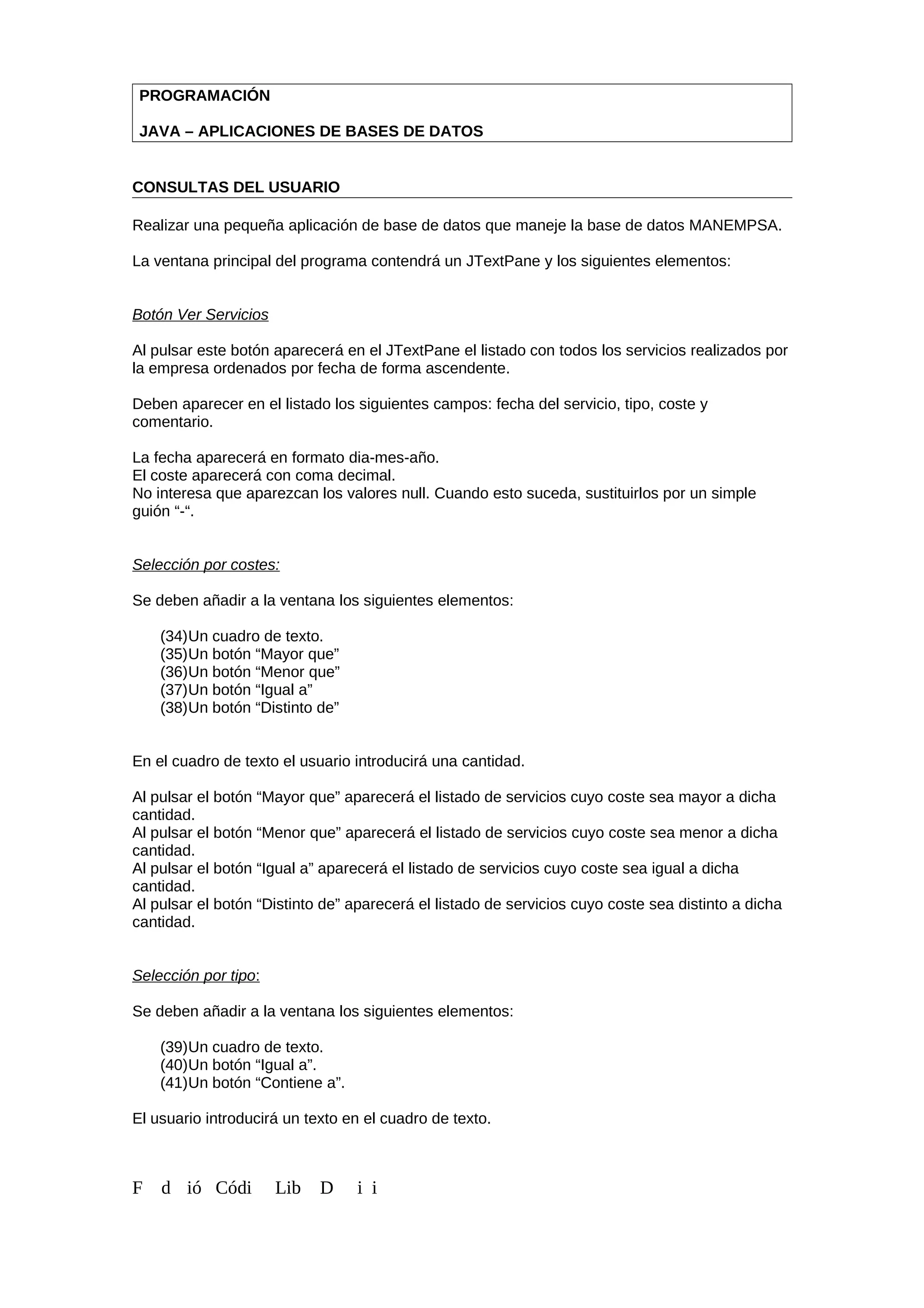 PROGRAMACIÓN
JAVA – APLICACIONES DE BASES DE DATOS
CONSULTAS DEL USUARIO
Realizar una pequeña aplicación de base de datos que maneje la base de datos MANEMPSA.
La ventana principal del programa contendrá un JTextPane y los siguientes elementos:
Botón Ver Servicios
Al pulsar este botón aparecerá en el JTextPane el listado con todos los servicios realizados por
la empresa ordenados por fecha de forma ascendente.
Deben aparecer en el listado los siguientes campos: fecha del servicio, tipo, coste y
comentario.
La fecha aparecerá en formato dia-mes-año.
El coste aparecerá con coma decimal.
No interesa que aparezcan los valores null. Cuando esto suceda, sustituirlos por un simple
guión “-“.
Selección por costes:
Se deben añadir a la ventana los siguientes elementos:
(34)Un cuadro de texto.
(35)Un botón “Mayor que”
(36)Un botón “Menor que”
(37)Un botón “Igual a”
(38)Un botón “Distinto de”
En el cuadro de texto el usuario introducirá una cantidad.
Al pulsar el botón “Mayor que” aparecerá el listado de servicios cuyo coste sea mayor a dicha
cantidad.
Al pulsar el botón “Menor que” aparecerá el listado de servicios cuyo coste sea menor a dicha
cantidad.
Al pulsar el botón “Igual a” aparecerá el listado de servicios cuyo coste sea igual a dicha
cantidad.
Al pulsar el botón “Distinto de” aparecerá el listado de servicios cuyo coste sea distinto a dicha
cantidad.
Selección por tipo:
Se deben añadir a la ventana los siguientes elementos:
(39)Un cuadro de texto.
(40)Un botón “Igual a”.
(41)Un botón “Contiene a”.
El usuario introducirá un texto en el cuadro de texto.
F d ió Códi Lib D i i
 