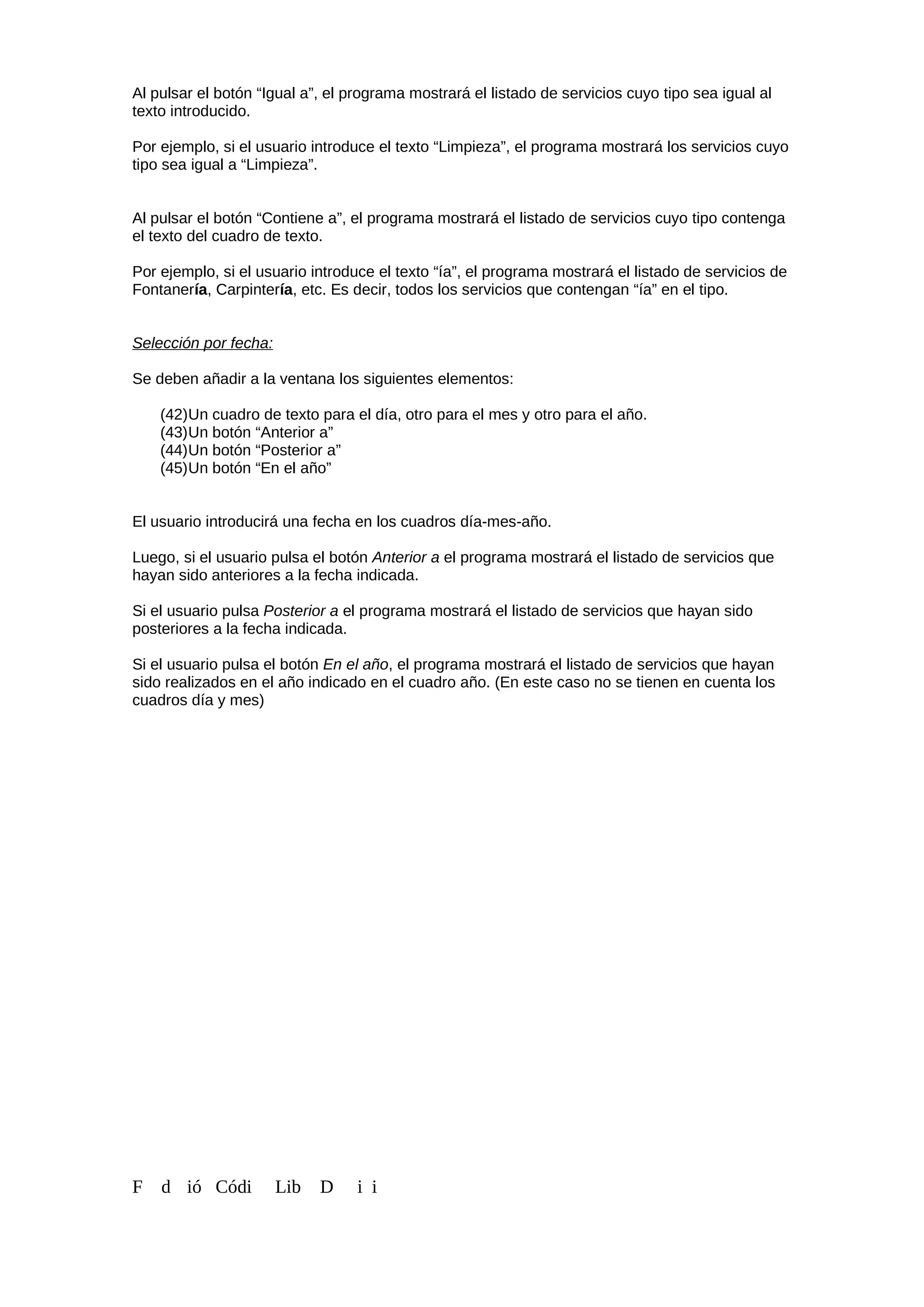 Al pulsar el botón “Igual a”, el programa mostrará el listado de servicios cuyo tipo sea igual al
texto introducido.
Por ejemplo, si el usuario introduce el texto “Limpieza”, el programa mostrará los servicios cuyo
tipo sea igual a “Limpieza”.
Al pulsar el botón “Contiene a”, el programa mostrará el listado de servicios cuyo tipo contenga
el texto del cuadro de texto.
Por ejemplo, si el usuario introduce el texto “ía”, el programa mostrará el listado de servicios de
Fontanería, Carpintería, etc. Es decir, todos los servicios que contengan “ía” en el tipo.
Selección por fecha:
Se deben añadir a la ventana los siguientes elementos:
(42)Un cuadro de texto para el día, otro para el mes y otro para el año.
(43)Un botón “Anterior a”
(44)Un botón “Posterior a”
(45)Un botón “En el año”
El usuario introducirá una fecha en los cuadros día-mes-año.
Luego, si el usuario pulsa el botón Anterior a el programa mostrará el listado de servicios que
hayan sido anteriores a la fecha indicada.
Si el usuario pulsa Posterior a el programa mostrará el listado de servicios que hayan sido
posteriores a la fecha indicada.
Si el usuario pulsa el botón En el año, el programa mostrará el listado de servicios que hayan
sido realizados en el año indicado en el cuadro año. (En este caso no se tienen en cuenta los
cuadros día y mes)
F d ió Códi Lib D i i
 
