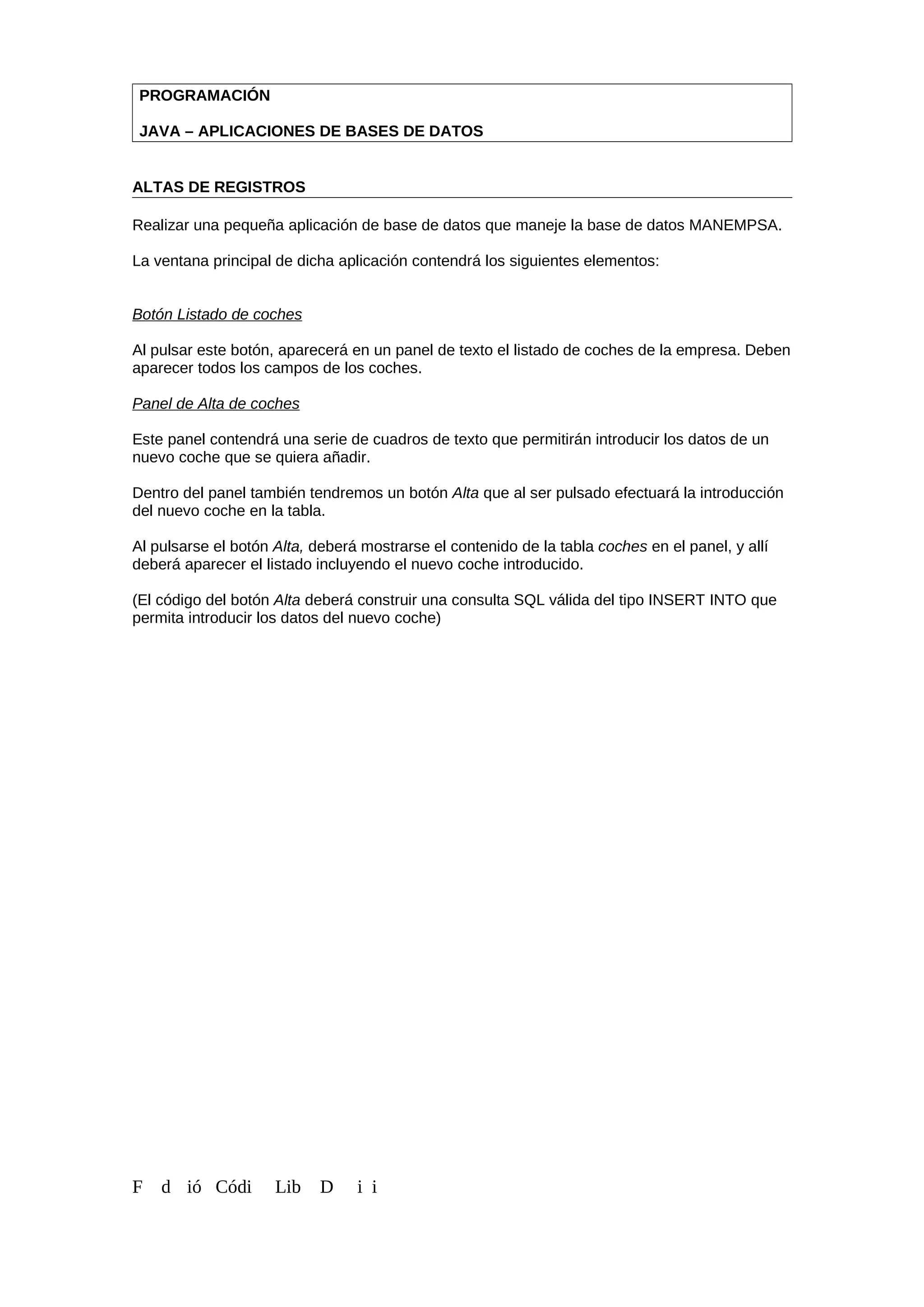 PROGRAMACIÓN
JAVA – APLICACIONES DE BASES DE DATOS
ALTAS DE REGISTROS
Realizar una pequeña aplicación de base de datos que maneje la base de datos MANEMPSA.
La ventana principal de dicha aplicación contendrá los siguientes elementos:
Botón Listado de coches
Al pulsar este botón, aparecerá en un panel de texto el listado de coches de la empresa. Deben
aparecer todos los campos de los coches.
Panel de Alta de coches
Este panel contendrá una serie de cuadros de texto que permitirán introducir los datos de un
nuevo coche que se quiera añadir.
Dentro del panel también tendremos un botón Alta que al ser pulsado efectuará la introducción
del nuevo coche en la tabla.
Al pulsarse el botón Alta, deberá mostrarse el contenido de la tabla coches en el panel, y allí
deberá aparecer el listado incluyendo el nuevo coche introducido.
(El código del botón Alta deberá construir una consulta SQL válida del tipo INSERT INTO que
permita introducir los datos del nuevo coche)
F d ió Códi Lib D i i
 