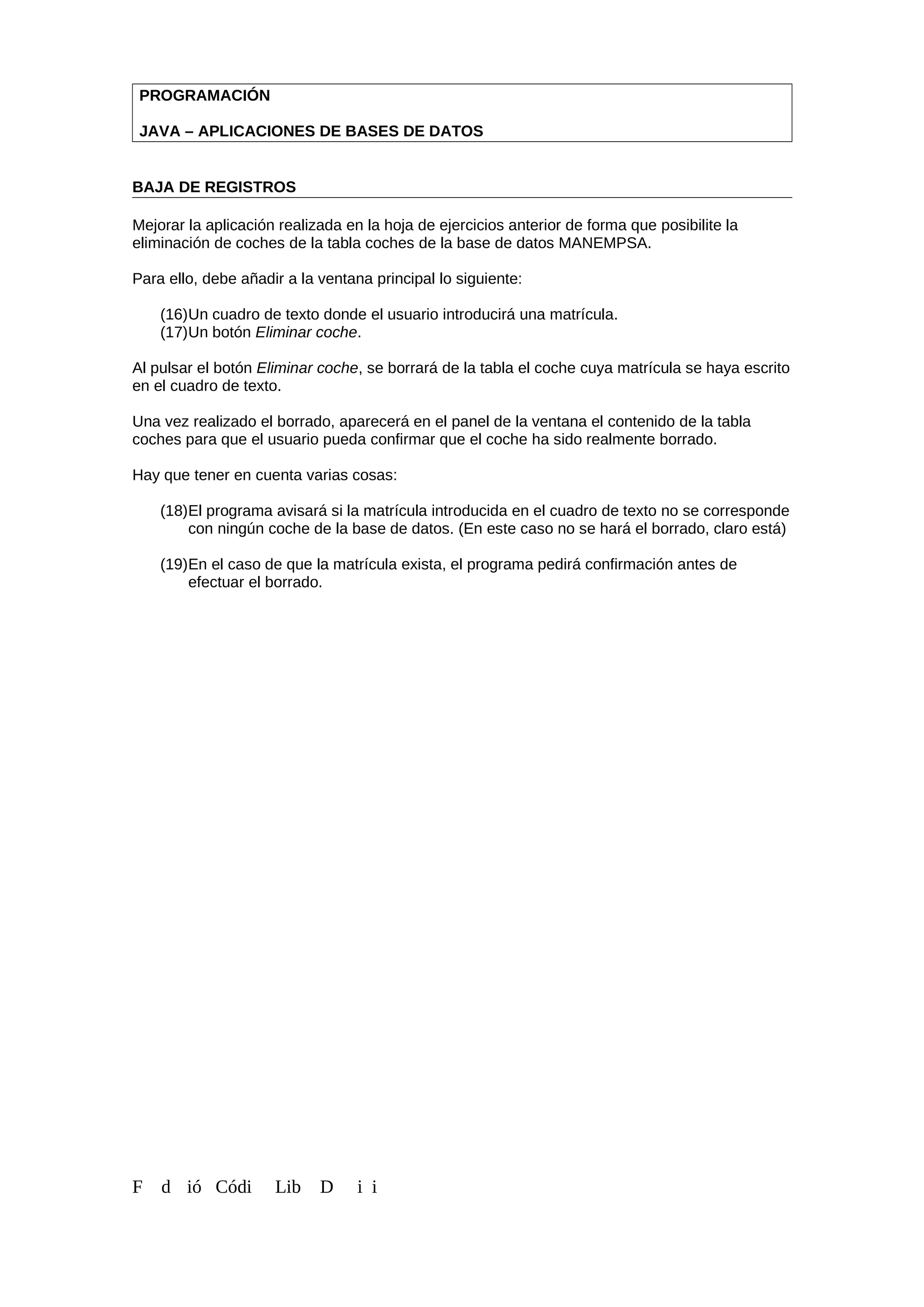 PROGRAMACIÓN
JAVA – APLICACIONES DE BASES DE DATOS
BAJA DE REGISTROS
Mejorar la aplicación realizada en la hoja de ejercicios anterior de forma que posibilite la
eliminación de coches de la tabla coches de la base de datos MANEMPSA.
Para ello, debe añadir a la ventana principal lo siguiente:
(16)Un cuadro de texto donde el usuario introducirá una matrícula.
(17)Un botón Eliminar coche.
Al pulsar el botón Eliminar coche, se borrará de la tabla el coche cuya matrícula se haya escrito
en el cuadro de texto.
Una vez realizado el borrado, aparecerá en el panel de la ventana el contenido de la tabla
coches para que el usuario pueda confirmar que el coche ha sido realmente borrado.
Hay que tener en cuenta varias cosas:
(18)El programa avisará si la matrícula introducida en el cuadro de texto no se corresponde
con ningún coche de la base de datos. (En este caso no se hará el borrado, claro está)
(19)En el caso de que la matrícula exista, el programa pedirá confirmación antes de
efectuar el borrado.
F d ió Códi Lib D i i
 