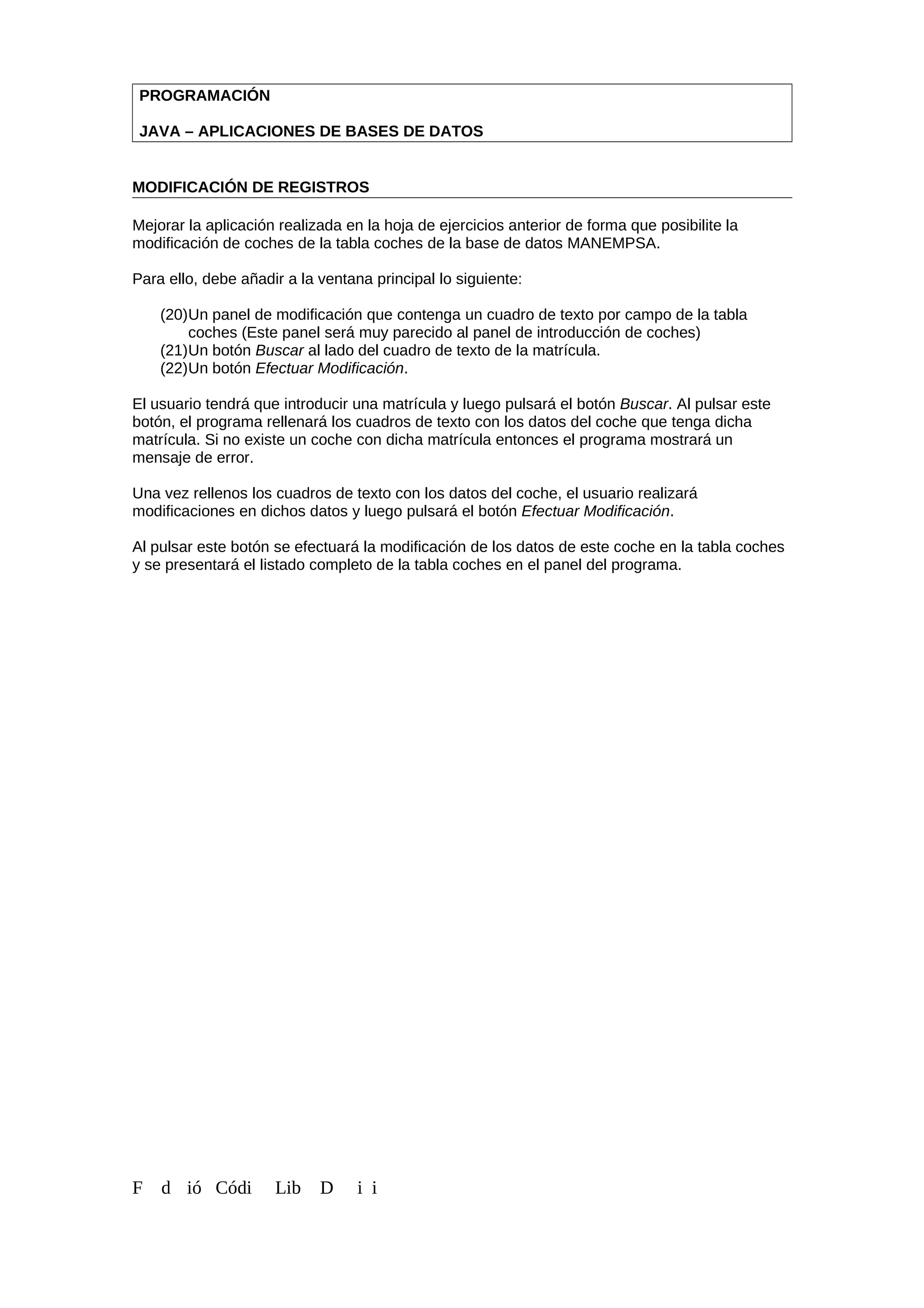 PROGRAMACIÓN
JAVA – APLICACIONES DE BASES DE DATOS
MODIFICACIÓN DE REGISTROS
Mejorar la aplicación realizada en la hoja de ejercicios anterior de forma que posibilite la
modificación de coches de la tabla coches de la base de datos MANEMPSA.
Para ello, debe añadir a la ventana principal lo siguiente:
(20)Un panel de modificación que contenga un cuadro de texto por campo de la tabla
coches (Este panel será muy parecido al panel de introducción de coches)
(21)Un botón Buscar al lado del cuadro de texto de la matrícula.
(22)Un botón Efectuar Modificación.
El usuario tendrá que introducir una matrícula y luego pulsará el botón Buscar. Al pulsar este
botón, el programa rellenará los cuadros de texto con los datos del coche que tenga dicha
matrícula. Si no existe un coche con dicha matrícula entonces el programa mostrará un
mensaje de error.
Una vez rellenos los cuadros de texto con los datos del coche, el usuario realizará
modificaciones en dichos datos y luego pulsará el botón Efectuar Modificación.
Al pulsar este botón se efectuará la modificación de los datos de este coche en la tabla coches
y se presentará el listado completo de la tabla coches en el panel del programa.
F d ió Códi Lib D i i
 