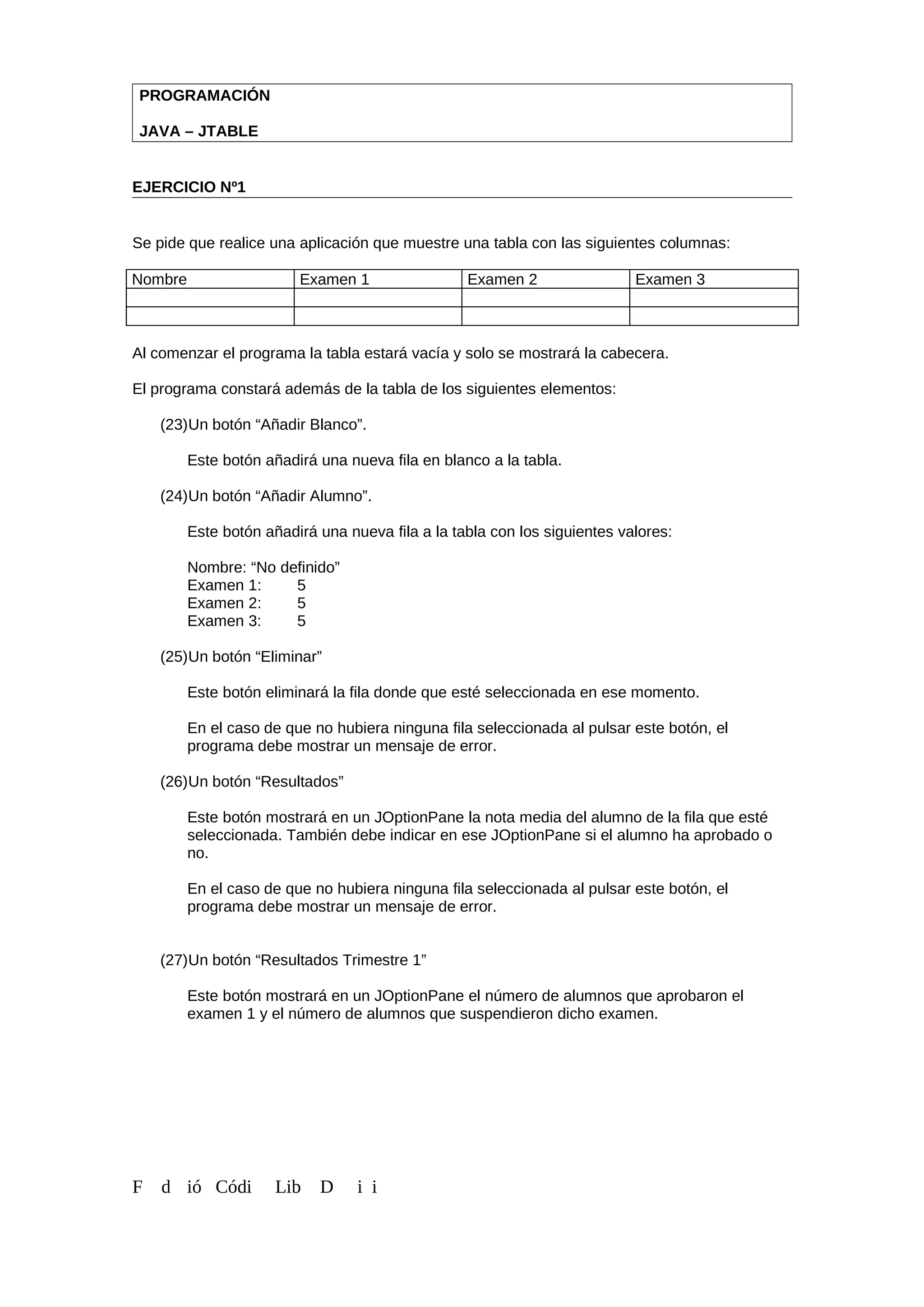 PROGRAMACIÓN
JAVA – JTABLE
EJERCICIO Nº1
Se pide que realice una aplicación que muestre una tabla con las siguientes columnas:
Nombre Examen 1 Examen 2 Examen 3
Al comenzar el programa la tabla estará vacía y solo se mostrará la cabecera.
El programa constará además de la tabla de los siguientes elementos:
(23)Un botón “Añadir Blanco”.
Este botón añadirá una nueva fila en blanco a la tabla.
(24)Un botón “Añadir Alumno”.
Este botón añadirá una nueva fila a la tabla con los siguientes valores:
Nombre: “No definido”
Examen 1: 5
Examen 2: 5
Examen 3: 5
(25)Un botón “Eliminar”
Este botón eliminará la fila donde que esté seleccionada en ese momento.
En el caso de que no hubiera ninguna fila seleccionada al pulsar este botón, el
programa debe mostrar un mensaje de error.
(26)Un botón “Resultados”
Este botón mostrará en un JOptionPane la nota media del alumno de la fila que esté
seleccionada. También debe indicar en ese JOptionPane si el alumno ha aprobado o
no.
En el caso de que no hubiera ninguna fila seleccionada al pulsar este botón, el
programa debe mostrar un mensaje de error.
(27)Un botón “Resultados Trimestre 1”
Este botón mostrará en un JOptionPane el número de alumnos que aprobaron el
examen 1 y el número de alumnos que suspendieron dicho examen.
F d ió Códi Lib D i i
 