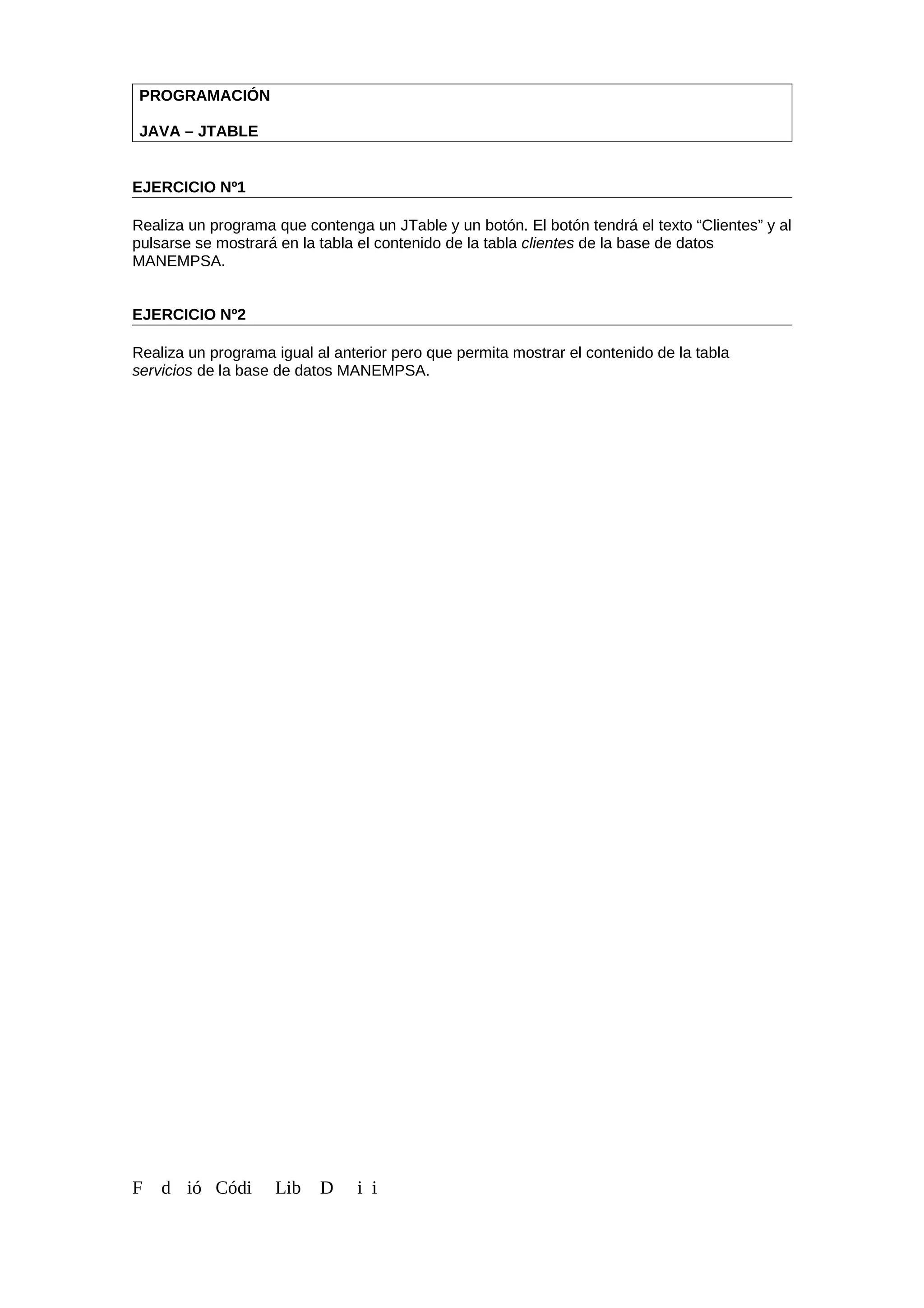 PROGRAMACIÓN
JAVA – JTABLE
EJERCICIO Nº1
Realiza un programa que contenga un JTable y un botón. El botón tendrá el texto “Clientes” y al
pulsarse se mostrará en la tabla el contenido de la tabla clientes de la base de datos
MANEMPSA.
EJERCICIO Nº2
Realiza un programa igual al anterior pero que permita mostrar el contenido de la tabla
servicios de la base de datos MANEMPSA.
F d ió Códi Lib D i i
 