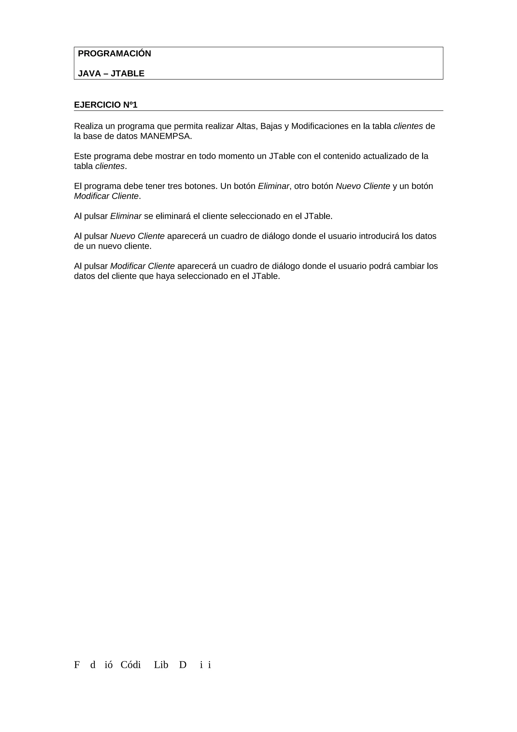 PROGRAMACIÓN
JAVA – JTABLE
EJERCICIO Nº1
Realiza un programa que permita realizar Altas, Bajas y Modificaciones en la tabla clientes de
la base de datos MANEMPSA.
Este programa debe mostrar en todo momento un JTable con el contenido actualizado de la
tabla clientes.
El programa debe tener tres botones. Un botón Eliminar, otro botón Nuevo Cliente y un botón
Modificar Cliente.
Al pulsar Eliminar se eliminará el cliente seleccionado en el JTable.
Al pulsar Nuevo Cliente aparecerá un cuadro de diálogo donde el usuario introducirá los datos
de un nuevo cliente.
Al pulsar Modificar Cliente aparecerá un cuadro de diálogo donde el usuario podrá cambiar los
datos del cliente que haya seleccionado en el JTable.
F d ió Códi Lib D i i
 