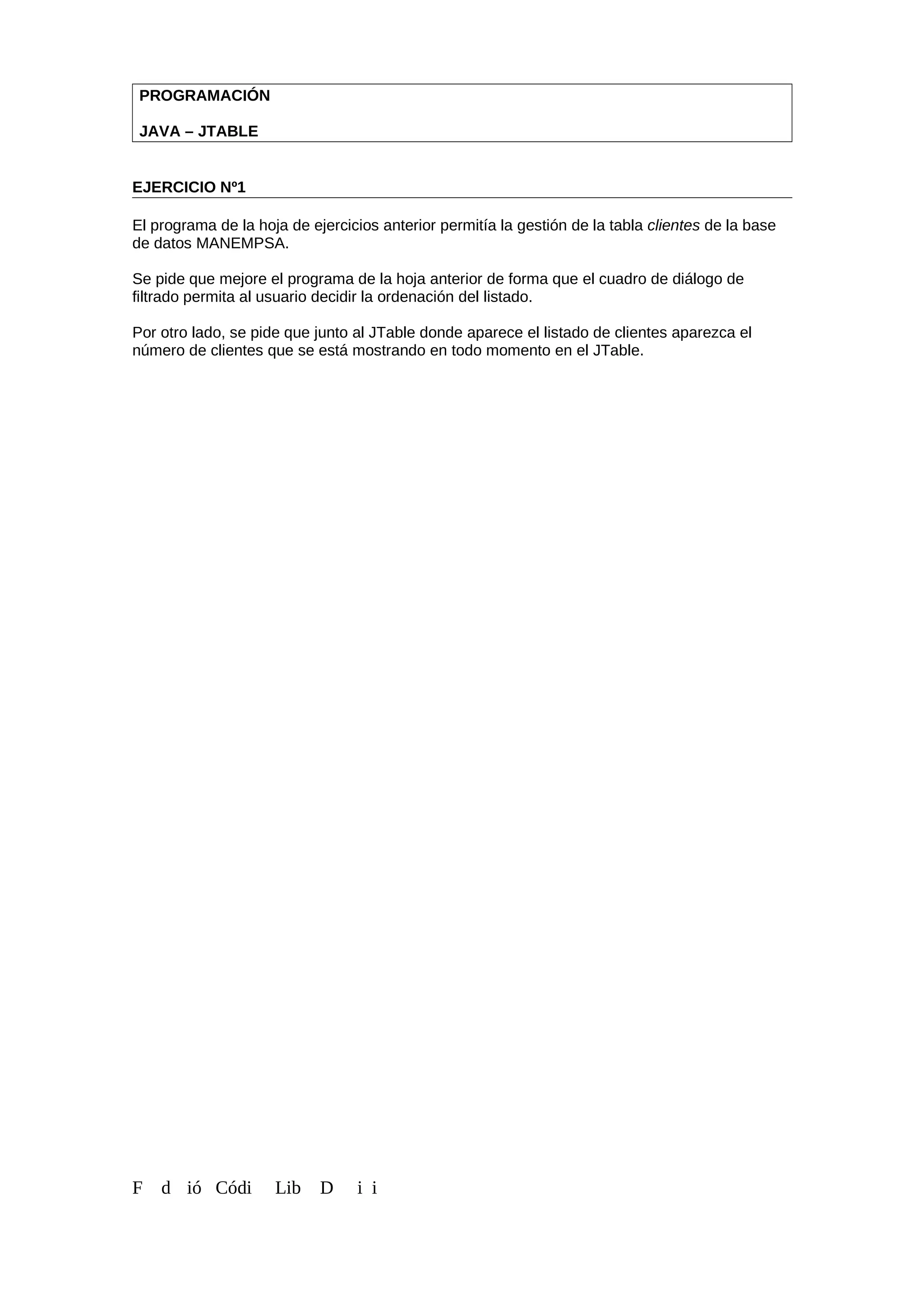 PROGRAMACIÓN
JAVA – JTABLE
EJERCICIO Nº1
El programa de la hoja de ejercicios anterior permitía la gestión de la tabla clientes de la base
de datos MANEMPSA.
Se pide que mejore el programa de la hoja anterior de forma que el cuadro de diálogo de
filtrado permita al usuario decidir la ordenación del listado.
Por otro lado, se pide que junto al JTable donde aparece el listado de clientes aparezca el
número de clientes que se está mostrando en todo momento en el JTable.
F d ió Códi Lib D i i
 
