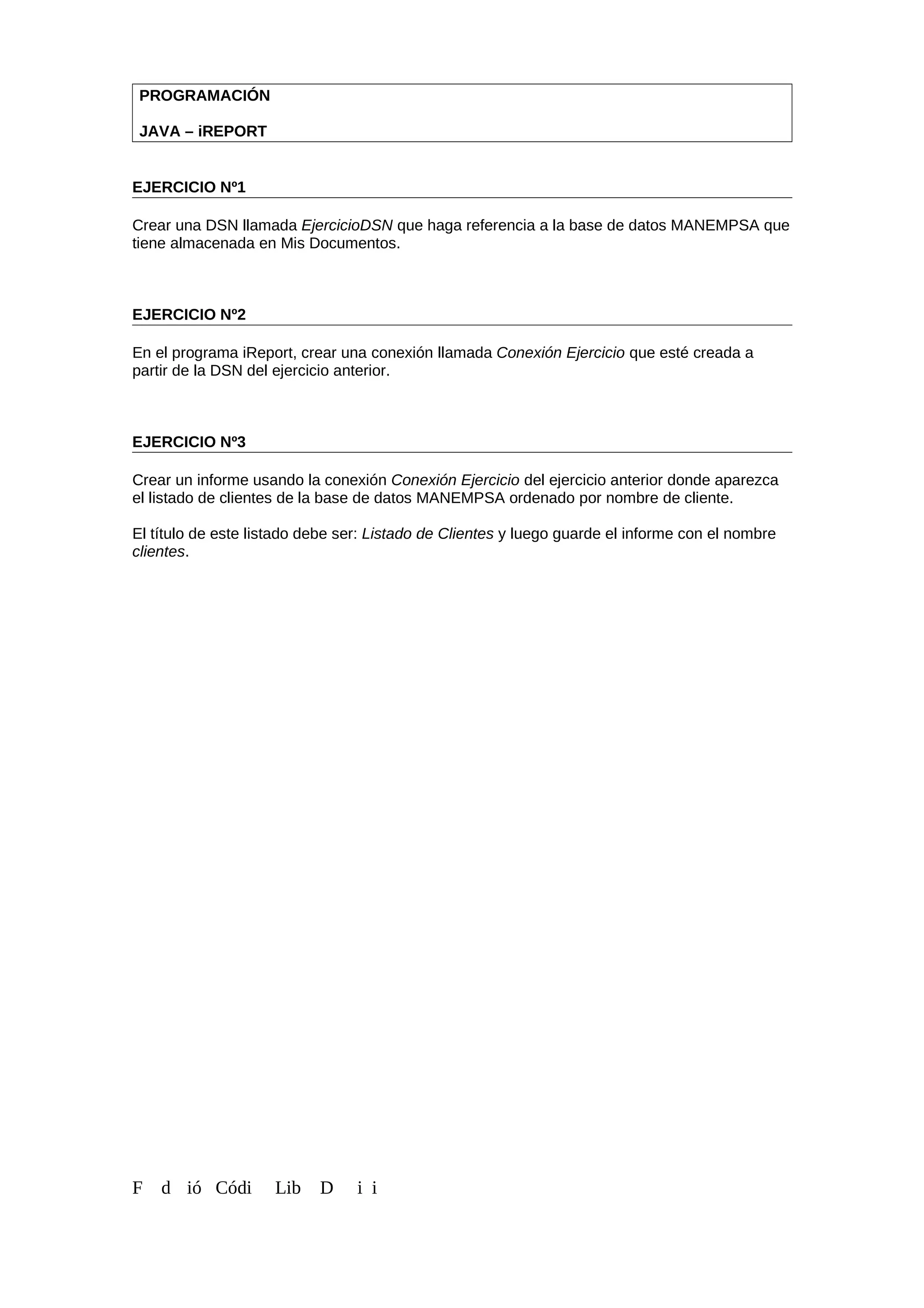 PROGRAMACIÓN
JAVA – iREPORT
EJERCICIO Nº1
Crear una DSN llamada EjercicioDSN que haga referencia a la base de datos MANEMPSA que
tiene almacenada en Mis Documentos.
EJERCICIO Nº2
En el programa iReport, crear una conexión llamada Conexión Ejercicio que esté creada a
partir de la DSN del ejercicio anterior.
EJERCICIO Nº3
Crear un informe usando la conexión Conexión Ejercicio del ejercicio anterior donde aparezca
el listado de clientes de la base de datos MANEMPSA ordenado por nombre de cliente.
El título de este listado debe ser: Listado de Clientes y luego guarde el informe con el nombre
clientes.
F d ió Códi Lib D i i
 