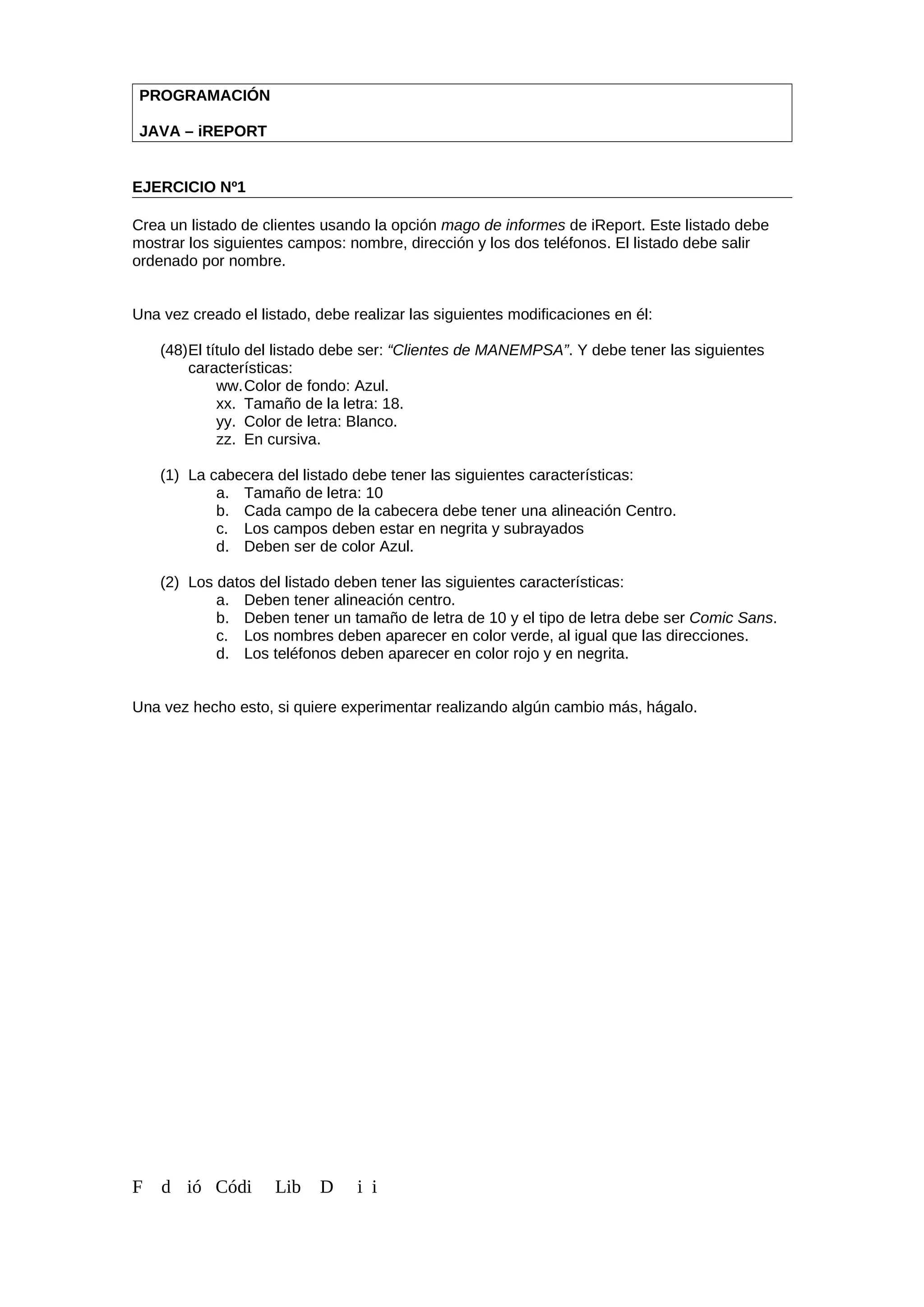 PROGRAMACIÓN
JAVA – iREPORT
EJERCICIO Nº1
Crea un listado de clientes usando la opción mago de informes de iReport. Este listado debe
mostrar los siguientes campos: nombre, dirección y los dos teléfonos. El listado debe salir
ordenado por nombre.
Una vez creado el listado, debe realizar las siguientes modificaciones en él:
(48)El título del listado debe ser: “Clientes de MANEMPSA”. Y debe tener las siguientes
características:
ww.Color de fondo: Azul.
xx. Tamaño de la letra: 18.
yy. Color de letra: Blanco.
zz. En cursiva.
(1) La cabecera del listado debe tener las siguientes características:
a. Tamaño de letra: 10
b. Cada campo de la cabecera debe tener una alineación Centro.
c. Los campos deben estar en negrita y subrayados
d. Deben ser de color Azul.
(2) Los datos del listado deben tener las siguientes características:
a. Deben tener alineación centro.
b. Deben tener un tamaño de letra de 10 y el tipo de letra debe ser Comic Sans.
c. Los nombres deben aparecer en color verde, al igual que las direcciones.
d. Los teléfonos deben aparecer en color rojo y en negrita.
Una vez hecho esto, si quiere experimentar realizando algún cambio más, hágalo.
F d ió Códi Lib D i i
 