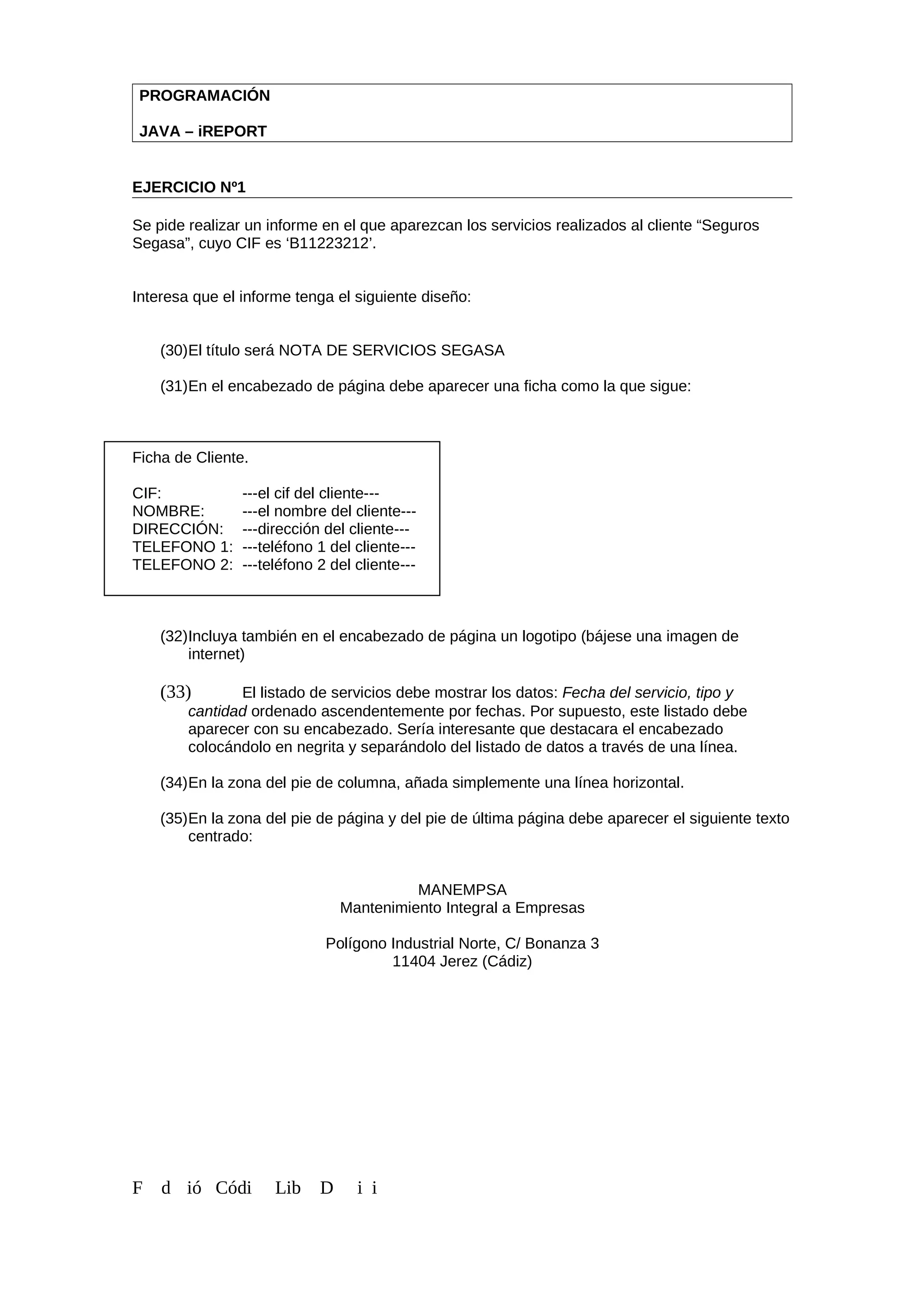 PROGRAMACIÓN
JAVA – iREPORT
EJERCICIO Nº1
Se pide realizar un informe en el que aparezcan los servicios realizados al cliente “Seguros
Segasa”, cuyo CIF es ‘B11223212’.
Interesa que el informe tenga el siguiente diseño:
(30)El título será NOTA DE SERVICIOS SEGASA
(31)En el encabezado de página debe aparecer una ficha como la que sigue:
Ficha de Cliente.
CIF: ---el cif del cliente---
NOMBRE: ---el nombre del cliente---
DIRECCIÓN: ---dirección del cliente---
TELEFONO 1: ---teléfono 1 del cliente---
TELEFONO 2: ---teléfono 2 del cliente---
(32)Incluya también en el encabezado de página un logotipo (bájese una imagen de
internet)
(33) El listado de servicios debe mostrar los datos: Fecha del servicio, tipo y
cantidad ordenado ascendentemente por fechas. Por supuesto, este listado debe
aparecer con su encabezado. Sería interesante que destacara el encabezado
colocándolo en negrita y separándolo del listado de datos a través de una línea.
(34)En la zona del pie de columna, añada simplemente una línea horizontal.
(35)En la zona del pie de página y del pie de última página debe aparecer el siguiente texto
centrado:
MANEMPSA
Mantenimiento Integral a Empresas
Polígono Industrial Norte, C/ Bonanza 3
11404 Jerez (Cádiz)
F d ió Códi Lib D i i
 