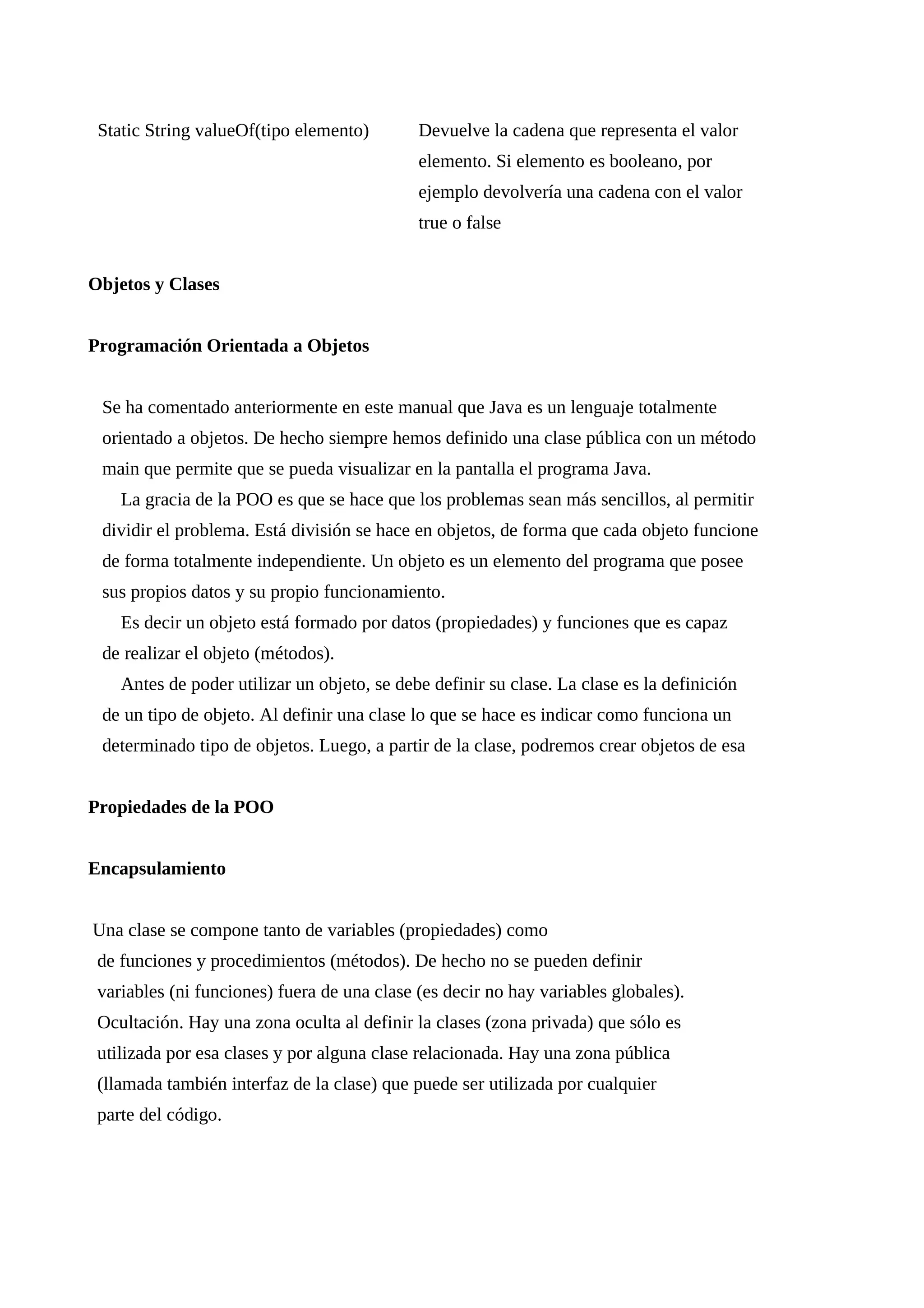 Static String valueOf(tipo elemento) Devuelve la cadena que representa el valor
elemento. Si elemento es booleano, por
ejemplo devolvería una cadena con el valor
true o false
Objetos y Clases
Programación Orientada a Objetos
Se ha comentado anteriormente en este manual que Java es un lenguaje totalmente
orientado a objetos. De hecho siempre hemos definido una clase pública con un método
main que permite que se pueda visualizar en la pantalla el programa Java.
La gracia de la POO es que se hace que los problemas sean más sencillos, al permitir
dividir el problema. Está división se hace en objetos, de forma que cada objeto funcione
de forma totalmente independiente. Un objeto es un elemento del programa que posee
sus propios datos y su propio funcionamiento.
Es decir un objeto está formado por datos (propiedades) y funciones que es capaz
de realizar el objeto (métodos).
Antes de poder utilizar un objeto, se debe definir su clase. La clase es la definición
de un tipo de objeto. Al definir una clase lo que se hace es indicar como funciona un
determinado tipo de objetos. Luego, a partir de la clase, podremos crear objetos de esa
Propiedades de la POO
Encapsulamiento
Una clase se compone tanto de variables (propiedades) como
de funciones y procedimientos (métodos). De hecho no se pueden definir
variables (ni funciones) fuera de una clase (es decir no hay variables globales).
Ocultación. Hay una zona oculta al definir la clases (zona privada) que sólo es
utilizada por esa clases y por alguna clase relacionada. Hay una zona pública
(llamada también interfaz de la clase) que puede ser utilizada por cualquier
parte del código.
 