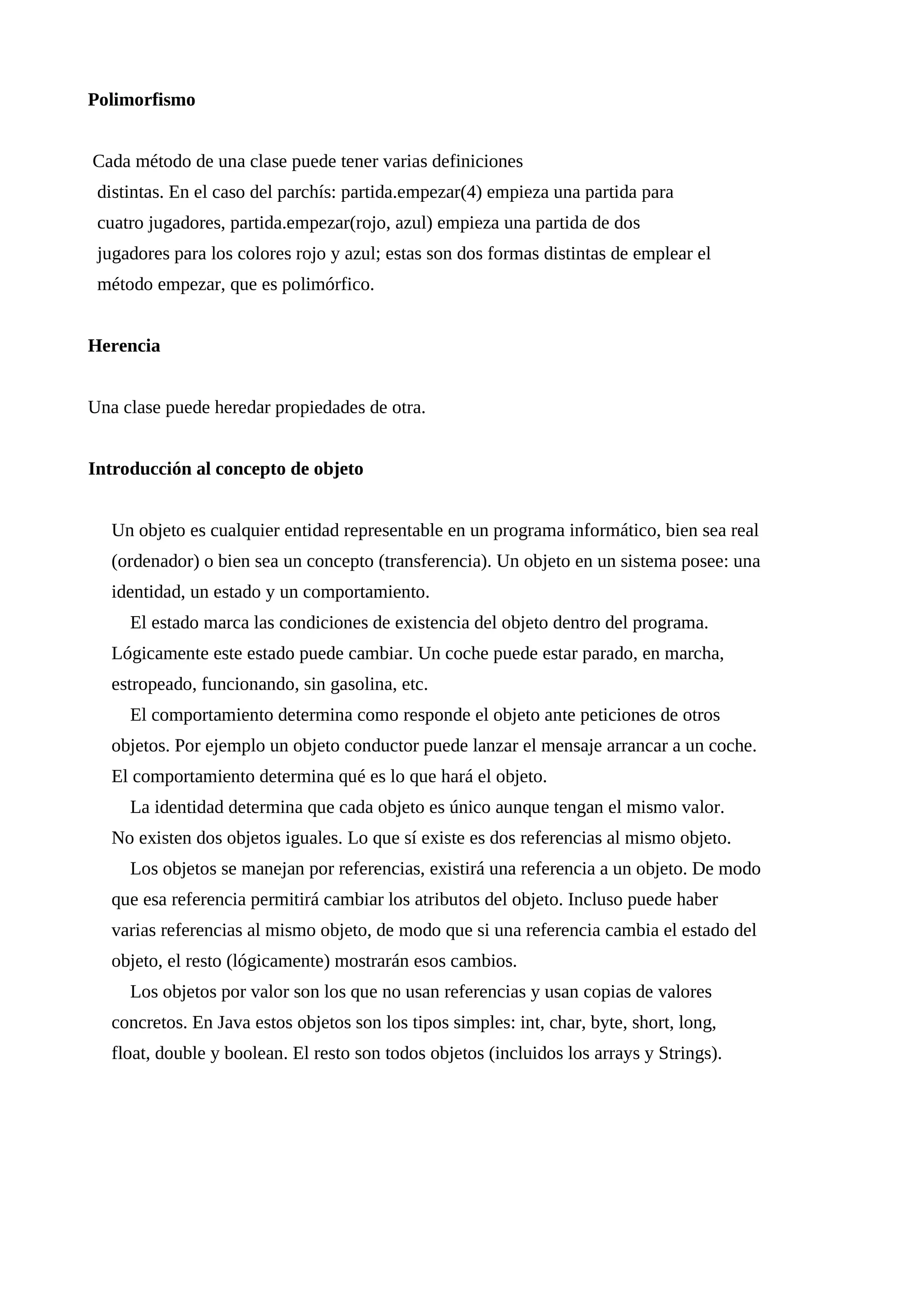 Polimorfismo
Cada método de una clase puede tener varias definiciones
distintas. En el caso del parchís: partida.empezar(4) empieza una partida para
cuatro jugadores, partida.empezar(rojo, azul) empieza una partida de dos
jugadores para los colores rojo y azul; estas son dos formas distintas de emplear el
método empezar, que es polimórfico.
Herencia
Una clase puede heredar propiedades de otra.
Introducción al concepto de objeto
Un objeto es cualquier entidad representable en un programa informático, bien sea real
(ordenador) o bien sea un concepto (transferencia). Un objeto en un sistema posee: una
identidad, un estado y un comportamiento.
El estado marca las condiciones de existencia del objeto dentro del programa.
Lógicamente este estado puede cambiar. Un coche puede estar parado, en marcha,
estropeado, funcionando, sin gasolina, etc.
El comportamiento determina como responde el objeto ante peticiones de otros
objetos. Por ejemplo un objeto conductor puede lanzar el mensaje arrancar a un coche.
El comportamiento determina qué es lo que hará el objeto.
La identidad determina que cada objeto es único aunque tengan el mismo valor.
No existen dos objetos iguales. Lo que sí existe es dos referencias al mismo objeto.
Los objetos se manejan por referencias, existirá una referencia a un objeto. De modo
que esa referencia permitirá cambiar los atributos del objeto. Incluso puede haber
varias referencias al mismo objeto, de modo que si una referencia cambia el estado del
objeto, el resto (lógicamente) mostrarán esos cambios.
Los objetos por valor son los que no usan referencias y usan copias de valores
concretos. En Java estos objetos son los tipos simples: int, char, byte, short, long,
float, double y boolean. El resto son todos objetos (incluidos los arrays y Strings).
 