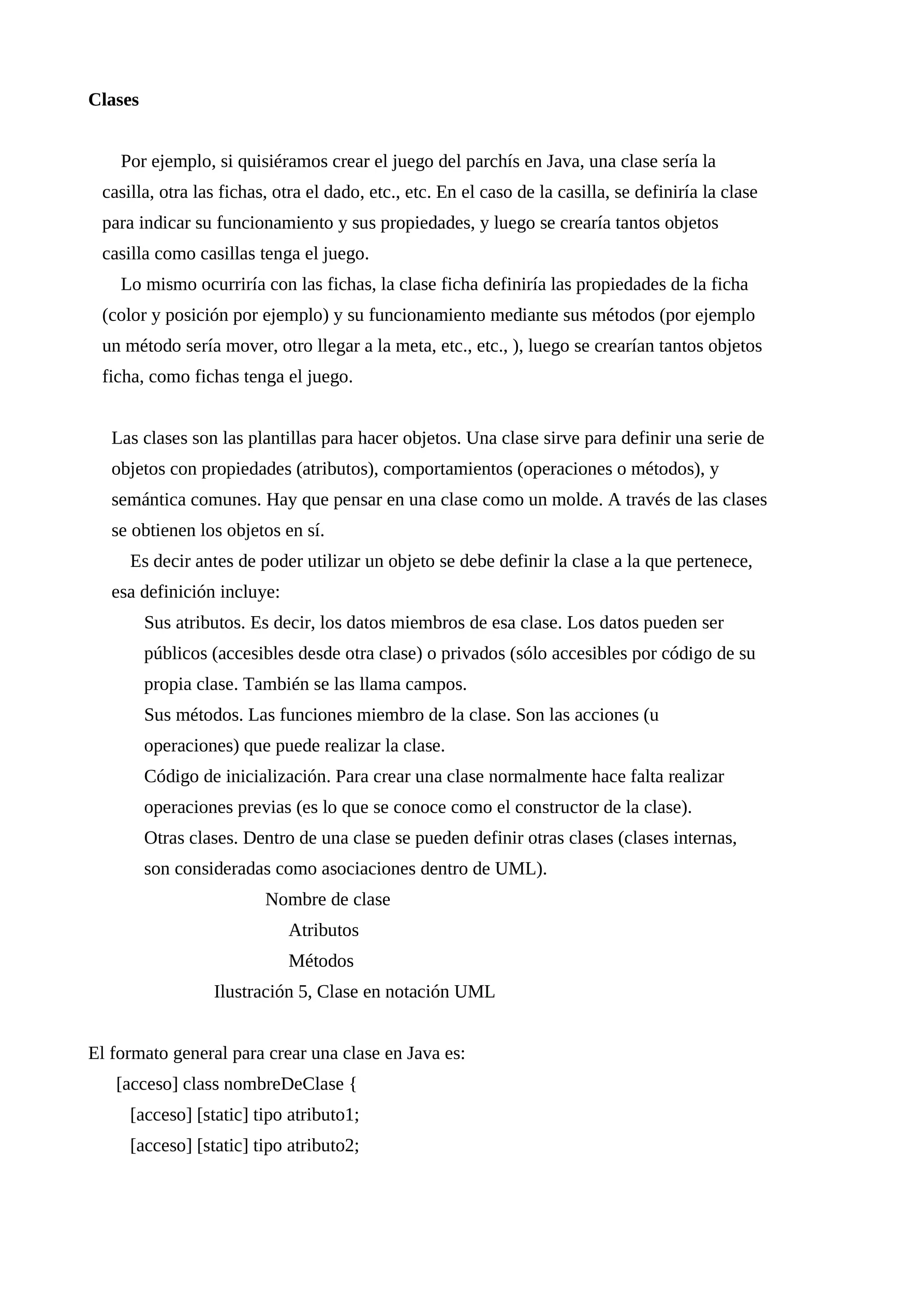 Clases
Por ejemplo, si quisiéramos crear el juego del parchís en Java, una clase sería la
casilla, otra las fichas, otra el dado, etc., etc. En el caso de la casilla, se definiría la clase
para indicar su funcionamiento y sus propiedades, y luego se crearía tantos objetos
casilla como casillas tenga el juego.
Lo mismo ocurriría con las fichas, la clase ficha definiría las propiedades de la ficha
(color y posición por ejemplo) y su funcionamiento mediante sus métodos (por ejemplo
un método sería mover, otro llegar a la meta, etc., etc., ), luego se crearían tantos objetos
ficha, como fichas tenga el juego.
Las clases son las plantillas para hacer objetos. Una clase sirve para definir una serie de
objetos con propiedades (atributos), comportamientos (operaciones o métodos), y
semántica comunes. Hay que pensar en una clase como un molde. A través de las clases
se obtienen los objetos en sí.
Es decir antes de poder utilizar un objeto se debe definir la clase a la que pertenece,
esa definición incluye:
Sus atributos. Es decir, los datos miembros de esa clase. Los datos pueden ser
públicos (accesibles desde otra clase) o privados (sólo accesibles por código de su
propia clase. También se las llama campos.
Sus métodos. Las funciones miembro de la clase. Son las acciones (u
operaciones) que puede realizar la clase.
Código de inicialización. Para crear una clase normalmente hace falta realizar
operaciones previas (es lo que se conoce como el constructor de la clase).
Otras clases. Dentro de una clase se pueden definir otras clases (clases internas,
son consideradas como asociaciones dentro de UML).
Nombre de clase
Atributos
Métodos
Ilustración 5, Clase en notación UML
El formato general para crear una clase en Java es:
[acceso] class nombreDeClase {
[acceso] [static] tipo atributo1;
[acceso] [static] tipo atributo2;
 