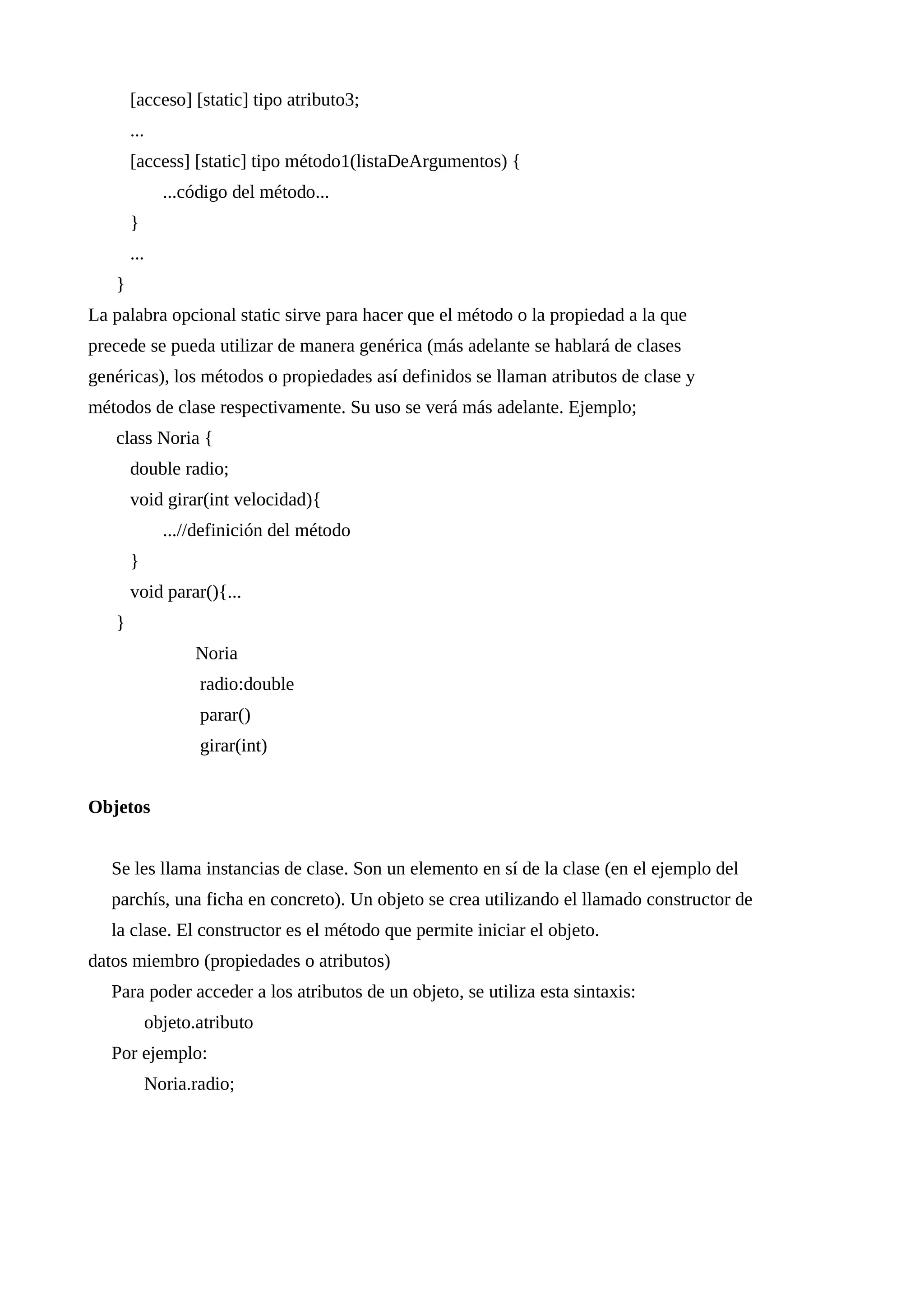 [acceso] [static] tipo atributo3;
...
[access] [static] tipo método1(listaDeArgumentos) {
...código del método...
}
...
}
La palabra opcional static sirve para hacer que el método o la propiedad a la que
precede se pueda utilizar de manera genérica (más adelante se hablará de clases
genéricas), los métodos o propiedades así definidos se llaman atributos de clase y
métodos de clase respectivamente. Su uso se verá más adelante. Ejemplo;
class Noria {
double radio;
void girar(int velocidad){
...//definición del método
}
void parar(){...
}
Noria
radio:double
parar()
girar(int)
Objetos
Se les llama instancias de clase. Son un elemento en sí de la clase (en el ejemplo del
parchís, una ficha en concreto). Un objeto se crea utilizando el llamado constructor de
la clase. El constructor es el método que permite iniciar el objeto.
datos miembro (propiedades o atributos)
Para poder acceder a los atributos de un objeto, se utiliza esta sintaxis:
objeto.atributo
Por ejemplo:
Noria.radio;
 