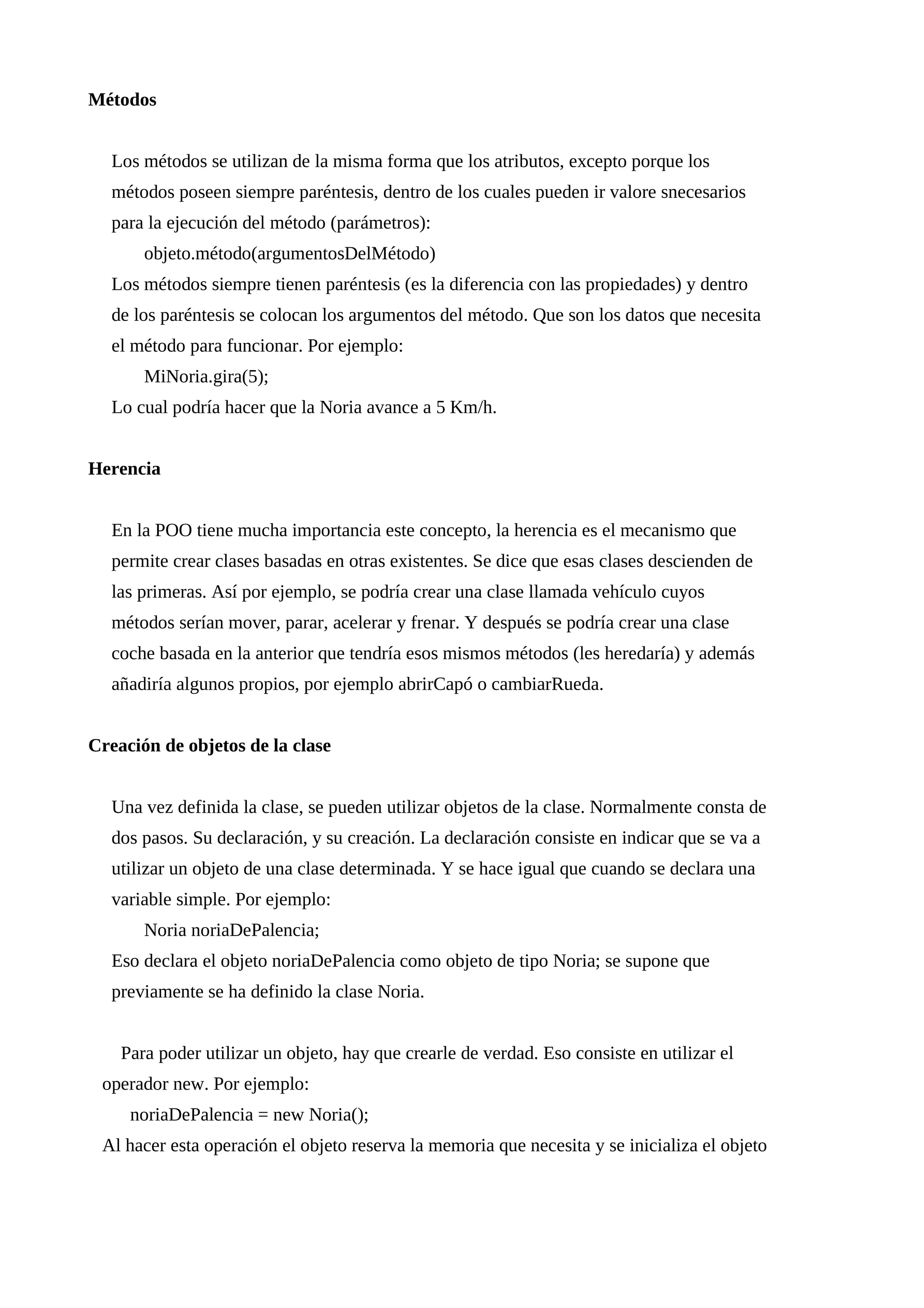 Métodos
Los métodos se utilizan de la misma forma que los atributos, excepto porque los
métodos poseen siempre paréntesis, dentro de los cuales pueden ir valore snecesarios
para la ejecución del método (parámetros):
objeto.método(argumentosDelMétodo)
Los métodos siempre tienen paréntesis (es la diferencia con las propiedades) y dentro
de los paréntesis se colocan los argumentos del método. Que son los datos que necesita
el método para funcionar. Por ejemplo:
MiNoria.gira(5);
Lo cual podría hacer que la Noria avance a 5 Km/h.
Herencia
En la POO tiene mucha importancia este concepto, la herencia es el mecanismo que
permite crear clases basadas en otras existentes. Se dice que esas clases descienden de
las primeras. Así por ejemplo, se podría crear una clase llamada vehículo cuyos
métodos serían mover, parar, acelerar y frenar. Y después se podría crear una clase
coche basada en la anterior que tendría esos mismos métodos (les heredaría) y además
añadiría algunos propios, por ejemplo abrirCapó o cambiarRueda.
Creación de objetos de la clase
Una vez definida la clase, se pueden utilizar objetos de la clase. Normalmente consta de
dos pasos. Su declaración, y su creación. La declaración consiste en indicar que se va a
utilizar un objeto de una clase determinada. Y se hace igual que cuando se declara una
variable simple. Por ejemplo:
Noria noriaDePalencia;
Eso declara el objeto noriaDePalencia como objeto de tipo Noria; se supone que
previamente se ha definido la clase Noria.
Para poder utilizar un objeto, hay que crearle de verdad. Eso consiste en utilizar el
operador new. Por ejemplo:
noriaDePalencia = new Noria();
Al hacer esta operación el objeto reserva la memoria que necesita y se inicializa el objeto
 